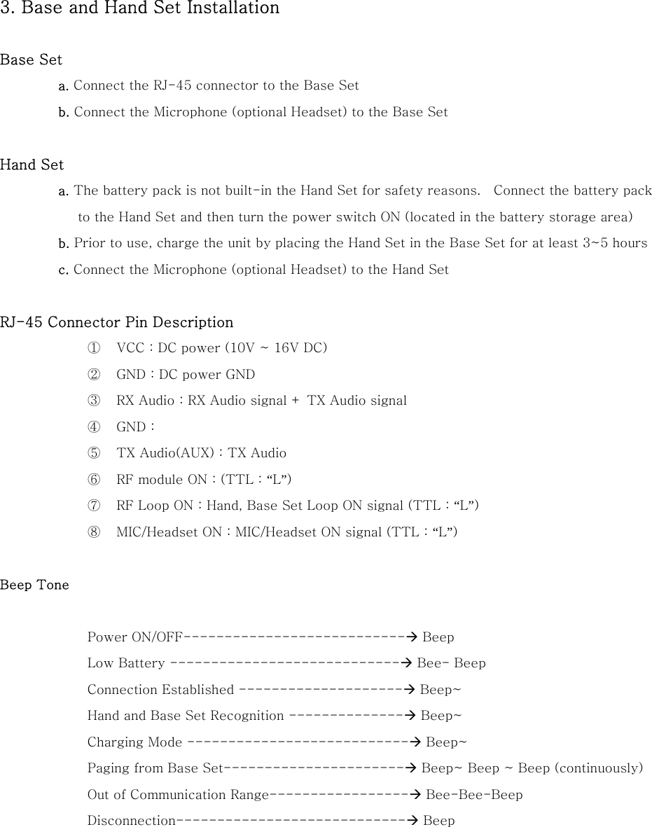 3. Base and Hand Set Installation  Base Set a. Connect the RJ-45 connector to the Base Set   b. Connect the Microphone (optional Headset) to the Base Set  Hand Set a. The battery pack is not built-in the Hand Set for safety reasons.    Connect the battery pack to the Hand Set and then turn the power switch ON (located in the battery storage area) b. Prior to use, charge the unit by placing the Hand Set in the Base Set for at least 3~5 hours   c. Connect the Microphone (optional Headset) to the Hand Set  RJ-45 Connector Pin Description ①  VCC : DC power (10V ~ 16V DC) ②  GND : DC power GND ③  RX Audio : RX Audio signal + TX Audio signal ④  GND : ⑤  TX Audio(AUX) : TX Audio ⑥  RF module ON : (TTL : &ldquo;L&rdquo;) ⑦  RF Loop ON : Hand, Base Set Loop ON signal (TTL : &ldquo;L&rdquo;) ⑧  MIC/Headset ON : MIC/Headset ON signal (TTL : &ldquo;L&rdquo;)  Beep Tone  Power ON/OFF---------------------------&AElig; Beep Low Battery ----------------------------&AElig; Bee- Beep Connection Established --------------------&AElig; Beep~ Hand and Base Set Recognition --------------&AElig; Beep~ Charging Mode ---------------------------&AElig; Beep~ Paging from Base Set----------------------&AElig; Beep~ Beep ~ Beep (continuously)   Out of Communication Range-----------------&AElig; Bee-Bee-Beep   Disconnection----------------------------&AElig; Beep     