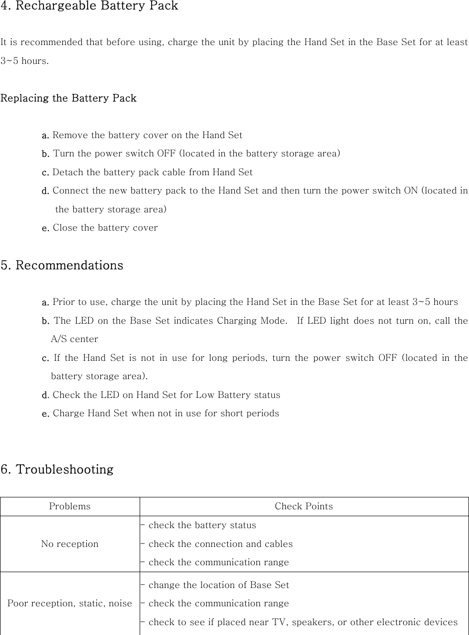  4. Rechargeable Battery Pack  It is recommended that before using, charge the unit by placing the Hand Set in the Base Set for at least 3~5 hours.  Replacing the Battery Pack  a. Remove the battery cover on the Hand Set b. Turn the power switch OFF (located in the battery storage area) c. Detach the battery pack cable from Hand Set d. Connect the new battery pack to the Hand Set and then turn the power switch ON (located in the battery storage area)  e. Close the battery cover  5. Recommendations    a. Prior to use, charge the unit by placing the Hand Set in the Base Set for at least 3~5 hours b. The LED on the Base Set indicates Charging Mode.  If LED light does not turn on, call the A/S center c. If the Hand Set is not in use for long periods, turn the power  switch  OFF  (located  in  the battery storage area). d. Check the LED on Hand Set for Low Battery status e. Charge Hand Set when not in use for short periods   6. Troubleshooting    Problems  Check Points No reception - check the battery status - check the connection and cables - check the communication range Poor reception, static, noise - change the location of Base Set - check the communication range - check to see if placed near TV, speakers, or other electronic devices  