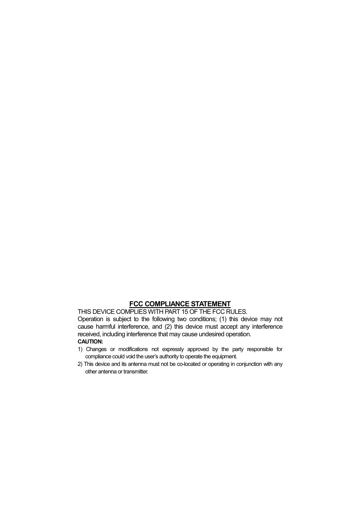                       FCC COMPLIANCE STATEMENTTHIS DEVICE COMPLIES WITH PART 15 OF THE FCC RULES. Operation is subject to the following two conditions; (1) this device may not cause harmful interference, and (2) this device must accept any interferencereceived, including interference that may cause undesired operation. CAUTION: 1) Changes or modifications not expressly approved by the party responsible for compliance could void the user&rsquo;s authority to operate the equipment. 2) This device and its antenna must not be co-located or operating in conjunction with any other antenna or transmitter.  