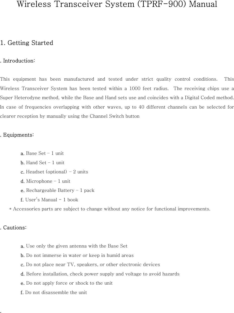 Wireless Transceiver System (TPRF-900) Manual   1. Getting Started  . Introduction:    This equipment has been manufactured and tested under strict quality  control  conditions.    This Wireless  Transceiver  System  has  been  tested  within  a  1000  feet  radius.  The receiving chips use a Super Heterodyne method, while the Base and Hand sets use and coincides with a Digital Coded method.   In  case  of  frequencies  overlapping with other waves, up to 40 different  channels  can  be  selected  for clearer reception by manually using the Channel Switch button  . Equipments:             a. Base Set &ndash; 1 unit          b. Hand Set &ndash; 1 unit          c. Headset (optional)  &ndash; 2 units          d. Microphone &ndash; 1 unit          e. Rechargeable Battery &ndash; 1 pack          f. User&rsquo;s Manual - 1 book     * Accessories parts are subject to change without any notice for functional improvements.  . Cautions:            a. Use only the given antenna with the Base Set          b. Do not immerse in water or keep in humid areas          c. Do not place near TV, speakers, or other electronic devices          d. Before installation, check power supply and voltage to avoid hazards          e. Do not apply force or shock to the unit          f. Do not disassemble the unit  .     