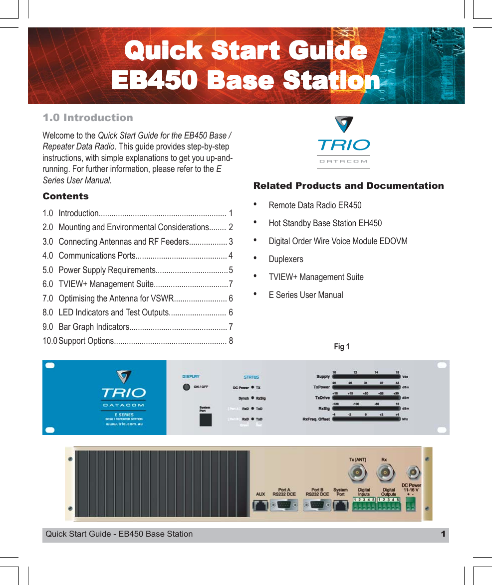 Quick Start Guide - EB450 Base Station 1QuicQuicQuicQuicQuick Stark Stark Stark Stark Start Guidet Guidet Guidet Guidet GuideEB450 Base StaEB450 Base StaEB450 Base StaEB450 Base StaEB450 Base Stationtiontiontiontion1.0 IntroductionWelcome to the Quick Start Guide for the EB450 Base /Repeater Data Radio. This guide provides step-by-stepinstructions, with simple explanations to get you up-and-running. For further information, please refer to the ESeries User Manual. Related Products and Documentation•Remote Data Radio ER450•Hot Standby Base Station EH450•Digital Order Wire Voice Module EDOVM•Duplexers•TVIEW+ Management Suite•E Series User ManualContents1.0 Introduction............................................................ 12.0 Mounting and Environmental Considerations........ 23.0 Connecting Antennas and RF Feeders.................. 34.0 Communications Ports........................................... 45.0 Power Supply Requirements..................................56.0 TVIEW+ Management Suite...................................77.0 Optimising the Antenna for VSWR......................... 68.0 LED Indicators and Test Outputs........................... 69.0 Bar Graph Indicators.............................................. 710.0 Support Options..................................................... 8 Fig 1