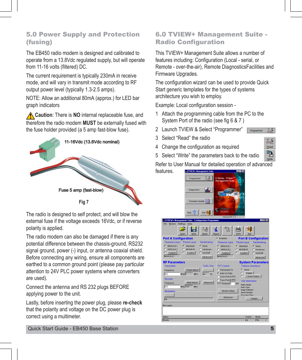 Quick Start Guide - EB450 Base Station 55.0 Power Supply and Protection(fusing)The EB450 radio modem is designed and calibrated tooperate from a 13.8Vdc regulated supply, but will operatefrom 11-16 volts (filtered) DC.The current requirement is typically 230mA in receivemode, and will vary in transmit mode according to RFoutput power level (typically 1.3-2.5 amps).NOTE: Allow an additional 80mA (approx.) for LED bargraph indicatorsCaution: There is NO internal replaceable fuse, andtherefore the radio modem MUST be externally fused withthe fuse holder provided (a 5 amp fast-blow fuse).6.0 TVIEW+ Management Suite -Radio ConfigurationThis TVIEW+ Management Suite allows a number offeatures including: Configuration (Local - serial, orRemote - over-the-air), Remote DiagnosticsFacilities andFirmware Upgrades.The configuration wizard can be used to provide QuickStart generic templates for the types of systemsarchitecture you wish to employ.Example: Local configuration session -1 Attach the programming cable from the PC to theSystem Port of the radio (see fig 6 &amp; 7 )2 Launch TVIEW &amp; Select “Programmer”3 Select “Read” the radio4 Change the configuration as required5 Select “Write” the parameters back to the radioRefer to User Manual for detailed operation of advancedfeatures.Fig 7The radio is designed to self protect, and will blow theexternal fuse if the voltage exceeds 16Vdc, or if reversepolarity is applied.The radio modem can also be damaged if there is anypotential difference between the chassis-ground, RS232signal ground, power (-) input, or antenna coaxial shield.Before connecting any wiring, ensure all components areearthed to a common ground point (please pay particularattention to 24V PLC power systems where convertersare used).Connect the antenna and RS 232 plugs BEFOREapplying power to the unit.Lastly, before inserting the power plug, please re-checkthat the polarity and voltage on the DC power plug iscorrect using a multimeter.