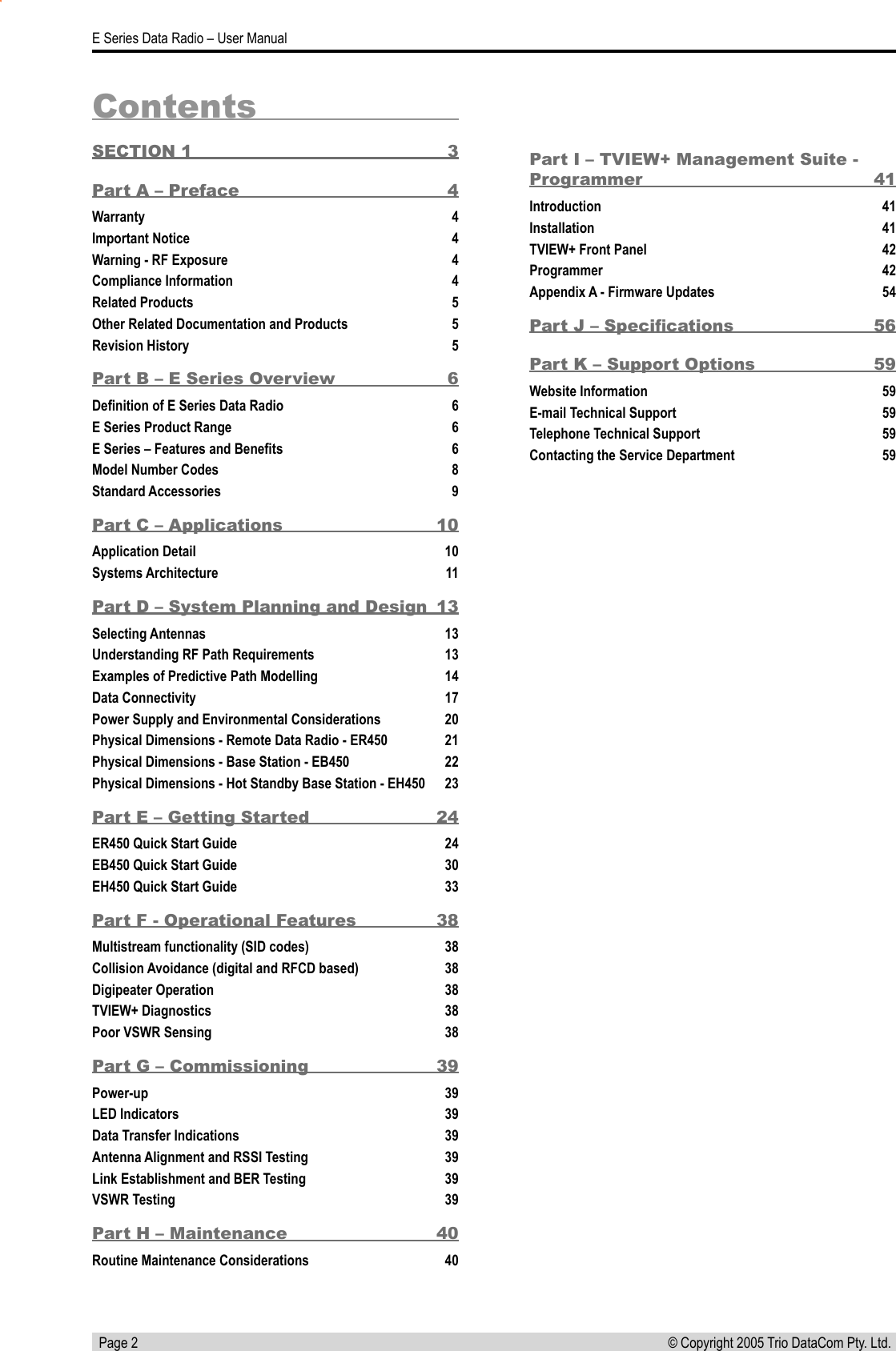   Page 2E Series Data Radio – User Manual© Copyright 2005 Trio DataCom Pty. Ltd. Part I – TVIEW+ Management Suite - Programmer  41Introduction  41Installation  41TVIEW+ Front Panel  42Programmer  42Appendix A - Firmware Updates  54Part J – Speciﬁcations  56Part K – Support Options  59Website Information  59E-mail Technical Support  59Telephone Technical Support  59Contacting the Service Department  59ContentsSECTION 1  3Part A – Preface  4Warranty  4Important Notice  4Warning - RF Exposure  4Compliance Information   4Related Products  5Other Related Documentation and Products  5Revision History  5Part B – E Series Overview  6Deﬁnition of E Series Data Radio  6E Series Product Range  6E Series – Features and Beneﬁts  6Model Number Codes  8Standard Accessories  9Part C – Applications  10Application Detail  10Systems Architecture  11Part D – System Planning and Design  13Selecting Antennas  13Understanding RF Path Requirements  13Examples of Predictive Path Modelling  14Data Connectivity  17Power Supply and Environmental Considerations  20Physical Dimensions - Remote Data Radio - ER450  21Physical Dimensions - Base Station - EB450  22Physical Dimensions - Hot Standby Base Station - EH450  23Part E – Getting Started  24ER450 Quick Start Guide  24EB450 Quick Start Guide  30EH450 Quick Start Guide  33Part F - Operational Features  38Multistream functionality (SID codes)  38Collision Avoidance (digital and RFCD based)  38Digipeater Operation  38TVIEW+ Diagnostics  38Poor VSWR Sensing  38Part G – Commissioning   39Power-up  39LED Indicators  39Data Transfer Indications  39Antenna Alignment and RSSI Testing  39Link Establishment and BER Testing  39VSWR Testing  39Part H – Maintenance  40Routine Maintenance Considerations  40