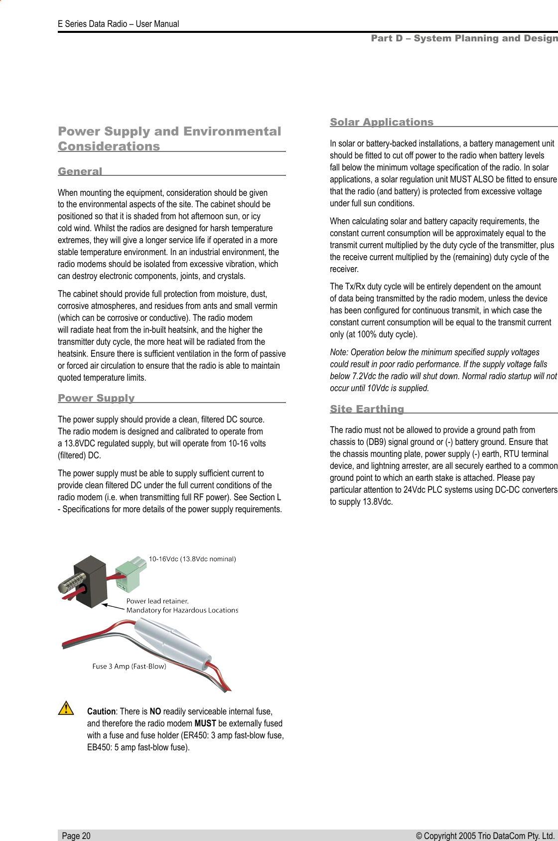   Page 20E Series Data Radio – User Manual© Copyright 2005 Trio DataCom Pty. Ltd. Part D – System Planning and DesignPower Supply and Environmental ConsiderationsGeneralWhen mounting the equipment, consideration should be given to the environmental aspects of the site. The cabinet should be positioned so that it is shaded from hot afternoon sun, or icy cold wind. Whilst the radios are designed for harsh temperature extremes, they will give a longer service life if operated in a more stable temperature environment. In an industrial environment, the radio modems should be isolated from excessive vibration, which can destroy electronic components, joints, and crystals.The cabinet should provide full protection from moisture, dust, corrosive atmospheres, and residues from ants and small vermin (which can be corrosive or conductive). The radio modem will radiate heat from the in-built heatsink, and the higher the transmitter duty cycle, the more heat will be radiated from the heatsink. Ensure there is sufﬁcient ventilation in the form of passive or forced air circulation to ensure that the radio is able to maintain quoted temperature limits.Power SupplyThe power supply should provide a clean, ﬁltered DC source. The radio modem is designed and calibrated to operate from a 13.8VDC regulated supply, but will operate from 10-16 volts (ﬁltered) DC. The power supply must be able to supply sufﬁcient current to provide clean ﬁltered DC under the full current conditions of the radio modem (i.e. when transmitting full RF power). See Section L - Speciﬁcations for more details of the power supply requirements.  Solar ApplicationsIn solar or battery-backed installations, a battery management unit should be ﬁtted to cut off power to the radio when battery levels fall below the minimum voltage speciﬁcation of the radio. In solar applications, a solar regulation unit MUST ALSO be ﬁtted to ensure that the radio (and battery) is protected from excessive voltage under full sun conditions.When calculating solar and battery capacity requirements, the constant current consumption will be approximately equal to the transmit current multiplied by the duty cycle of the transmitter, plus the receive current multiplied by the (remaining) duty cycle of the receiver.The Tx/Rx duty cycle will be entirely dependent on the amount of data being transmitted by the radio modem, unless the device has been conﬁgured for continuous transmit, in which case the constant current consumption will be equal to the transmit current only (at 100% duty cycle).Note: Operation below the minimum speciﬁed supply voltages could result in poor radio performance. If the supply voltage falls below 7.2Vdc the radio will shut down. Normal radio startup will not occur until 10Vdc is supplied.Site EarthingThe radio must not be allowed to provide a ground path from chassis to (DB9) signal ground or (-) battery ground. Ensure that the chassis mounting plate, power supply (-) earth, RTU terminal device, and lightning arrester, are all securely earthed to a common ground point to which an earth stake is attached. Please pay particular attention to 24Vdc PLC systems using DC-DC converters to supply 13.8Vdc.  Caution: There is NO readily serviceable internal fuse, and therefore the radio modem MUST be externally fused with a fuse and fuse holder (ER450: 3 amp fast-blow fuse, EB450: 5 amp fast-blow fuse).