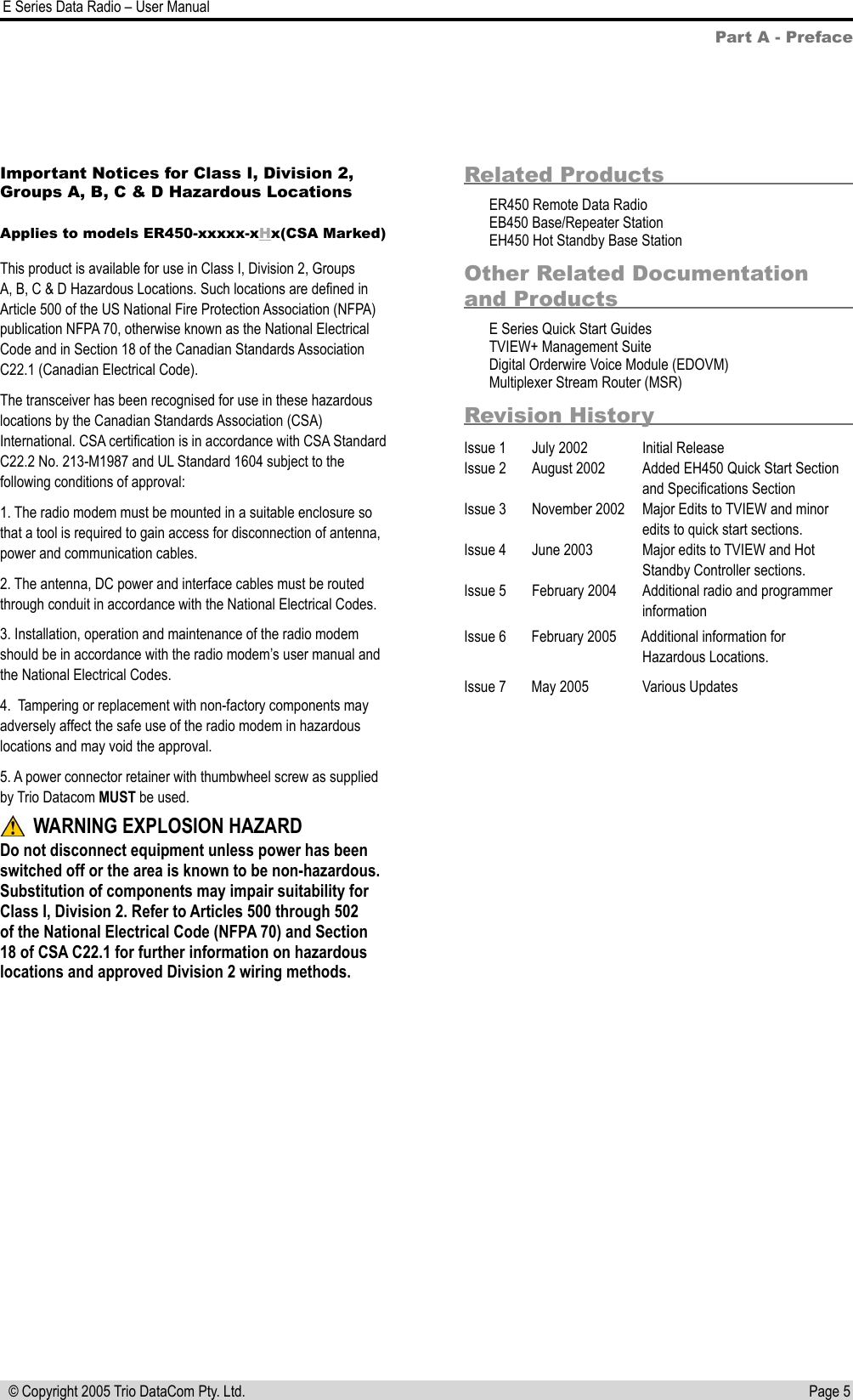 Page 5  E Series Data Radio – User Manual © Copyright 2005 Trio DataCom Pty. Ltd.Part A - PrefaceRelated ProductsER450 Remote Data RadioEB450 Base/Repeater StationEH450 Hot Standby Base StationOther Related Documentation and ProductsE Series Quick Start GuidesTVIEW+ Management SuiteDigital Orderwire Voice Module (EDOVM)Multiplexer Stream Router (MSR)Revision HistoryIssue 1  July 2002  Initial ReleaseIssue 2  August 2002  Added EH450 Quick Start Section     and Speciﬁcations SectionIssue 3  November 2002  Major Edits to TVIEW and minor         edits to quick start sections.Issue 4  June 2003  Major edits to TVIEW and Hot     Standby Controller sections.Issue 5  February 2004  Additional radio and programmer     informationIssue 6   February 2005       Additional information for                      Hazardous Locations.Issue 7   May 2005               Various UpdatesImportant Notices for Class I, Division 2, Groups A, B, C &amp; D Hazardous Locations Applies to models ER450-xxxxx-xHx(CSA Marked)This product is available for use in Class I, Division 2, Groups A, B, C &amp; D Hazardous Locations. Such locations are deﬁned in Article 500 of the US National Fire Protection Association (NFPA) publication NFPA 70, otherwise known as the National Electrical Code and in Section 18 of the Canadian Standards Association C22.1 (Canadian Electrical Code).The transceiver has been recognised for use in these hazardous locations by the Canadian Standards Association (CSA) International. CSA certiﬁcation is in accordance with CSA Standard C22.2 No. 213-M1987 and UL Standard 1604 subject to the following conditions of approval:1. The radio modem must be mounted in a suitable enclosure so that a tool is required to gain access for disconnection of antenna, power and communication cables.2. The antenna, DC power and interface cables must be routed through conduit in accordance with the National Electrical Codes.3. Installation, operation and maintenance of the radio modem should be in accordance with the radio modem’s user manual and the National Electrical Codes.4.  Tampering or replacement with non-factory components may adversely affect the safe use of the radio modem in hazardous locations and may void the approval.5. A power connector retainer with thumbwheel screw as supplied by Trio Datacom MUST be used. WARNING EXPLOSION HAZARDDo not disconnect equipment unless power has been switched off or the area is known to be non-hazardous. Substitution of components may impair suitability for Class I, Division 2. Refer to Articles 500 through 502 of the National Electrical Code (NFPA 70) and Section 18 of CSA C22.1 for further information on hazardous locations and approved Division 2 wiring methods.