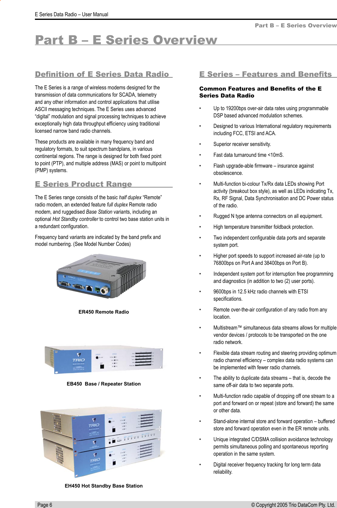   Page 6E Series Data Radio – User Manual© Copyright 2005 Trio DataCom Pty. Ltd. Part B – E Series OverviewDeﬁnition of E Series Data RadioThe E Series is a range of wireless modems designed for the transmission of data communications for SCADA, telemetry and any other information and control applications that utilise ASCII messaging techniques. The E Series uses advanced “digital” modulation and signal processing techniques to achieve exceptionally high data throughput efﬁciency using traditional licensed narrow band radio channels. These products are available in many frequency band and regulatory formats, to suit spectrum bandplans, in various continental regions. The range is designed for both ﬁxed point to point (PTP), and multiple address (MAS) or point to multipoint (PMP) systems.E Series Product RangeThe E Series range consists of the basic half duplex “Remote” radio modem, an extended feature full duplex Remote radio modem, and ruggedised Base Station variants, including an optional Hot Standby controller to control two base station units in a redundant conﬁguration.Frequency band variants are indicated by the band preﬁx and model numbering. (See Model Number Codes)Part B – E Series OverviewE Series – Features and BeneﬁtsCommon Features and Beneﬁts of the E Series Data Radio•  Up to 19200bps over-air data rates using programmable DSP based advanced modulation schemes.•  Designed to various International regulatory requirements including FCC, ETSI and ACA.•  Superior receiver sensitivity.•  Fast data turnaround time &lt;10mS.•  Flash upgrade-able ﬁrmware – insurance against obsolescence.•  Multi-function bi-colour Tx/Rx data LEDs showing Port activity (breakout box style), as well as LEDs indicating Tx, Rx, RF Signal, Data Synchronisation and DC Power status of the radio.•  Rugged N type antenna connectors on all equipment.•  High temperature transmitter foldback protection.•  Two independent conﬁgurable data ports and separate system port.•  Higher port speeds to support increased air-rate (up to 76800bps on Port A and 38400bps on Port B).•  Independent system port for interruption free programming and diagnostics (in addition to two (2) user ports).•  9600bps in 12.5 kHz radio channels with ETSI speciﬁcations.•  Remote over-the-air conﬁguration of any radio from any location.•  Multistream™ simultaneous data streams allows for multiple vendor devices / protocols to be transported on the one radio network.•  Flexible data stream routing and steering providing optimum radio channel efﬁciency – complex data radio systems can be implemented with fewer radio channels. •  The ability to duplicate data streams – that is, decode the same off-air data to two separate ports.•  Multi-function radio capable of dropping off one stream to a port and forward on or repeat (store and forward) the same or other data.•  Stand-alone internal store and forward operation – buffered store and forward operation even in the ER remote units.•  Unique integrated C/DSMA collision avoidance technology permits simultaneous polling and spontaneous reporting operation in the same system.•  Digital receiver frequency tracking for long term data reliability.ER450 Remote RadioEB450  Base / Repeater StationEH450 Hot Standby Base Station