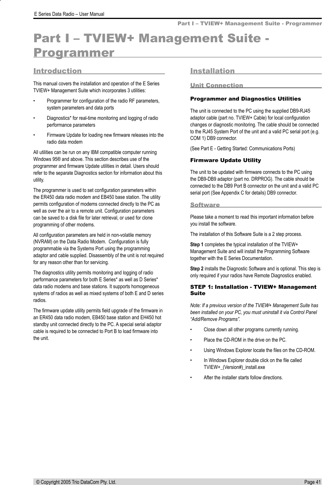 Page 41  E Series Data Radio – User Manual © Copyright 2005 Trio DataCom Pty. Ltd.Part I – TVIEW+ Management Suite - ProgrammerPart I – TVIEW+ Management Suite - ProgrammerIntroductionThis manual covers the installation and operation of the E Series TVIEW+ Management Suite which incorporates 3 utilities:•  Programmer for conﬁguration of the radio RF parameters, system parameters and data ports•  Diagnostics* for real-time monitoring and logging of radio performance parameters•  Firmware Update for loading new ﬁrmware releases into the radio data modemAll utilities can be run on any IBM compatible computer running Windows 95® and above. This section describes use of the programmer and ﬁrmware Update utilities in detail. Users should refer to the separate Diagnostics section for information about this utility.The programmer is used to set conﬁguration parameters within the ER450 data radio modem and EB450 base station. The utility permits conﬁguration of modems connected directly to the PC as well as over the air to a remote unit. Conﬁguration parameters can be saved to a disk ﬁle for later retrieval, or used for clone programming of other modems. All conﬁguration parameters are held in non-volatile memory (NVRAM) on the Data Radio Modem.  Conﬁguration is fully programmable via the Systems Port using the programming adaptor and cable supplied. Disassembly of the unit is not required for any reason other than for servicing.The diagnostics utility permits monitoring and logging of radio performance parameters for both E Series* as well as D Series* data radio modems and base stations. It supports homogeneous systems of radios as well as mixed systems of both E and D series radios.The ﬁrmware update utility permits ﬁeld upgrade of the ﬁrmware in an ER450 data radio modem, EB450 base station and EH450 hot standby unit connected directly to the PC. A special serial adaptor cable is required to be connected to Port B to load ﬁrmware into the unit.InstallationUnit ConnectionProgrammer and Diagnostics UtilitiesThe unit is connected to the PC using the supplied DB9-RJ45 adaptor cable (part no. TVIEW+ Cable) for local conﬁguration changes or diagnostic monitoring. The cable should be connected to the RJ45 System Port of the unit and a valid PC serial port (e.g. COM 1) DB9 connector. (See Part E - Getting Started: Communications Ports)Firmware Update UtilityThe unit to be updated with ﬁrmware connects to the PC using the DB9-DB9 adaptor (part no. DRPROG). The cable should be connected to the DB9 Port B connector on the unit and a valid PC serial port (See Appendix C for details) DB9 connector.SoftwarePlease take a moment to read this important information before you install the software.The installation of this Software Suite is a 2 step process. Step 1 completes the typical installation of the TVIEW+ Management Suite and will install the Programming Software together with the E Series Documentation.Step 2 installs the Diagnostic Software and is optional. This step is only required if your radios have Remote Diagnostics enabled.STEP 1: Installation - TVIEW+ Management SuiteNote: If a previous version of the TVIEW+ Management Suite has been installed on your PC, you must uninstall it via Control Panel “Add/Remove Programs”.•  Close down all other programs currently running.•  Place the CD-ROM in the drive on the PC.•  Using Windows Explorer locate the ﬁles on the CD-ROM.•  In Windows Explorer double click on the ﬁle called TVIEW+_(Version#)_install.exe •  After the installer starts follow directions.