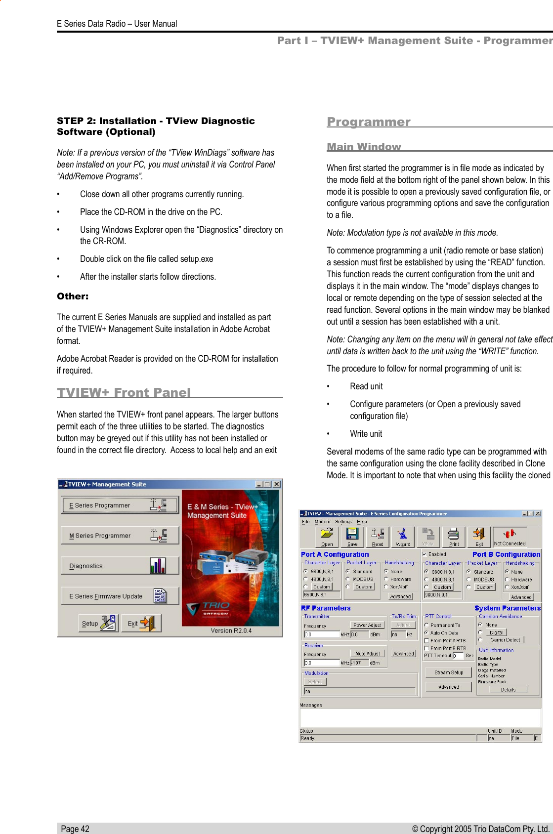   Page 42E Series Data Radio – User Manual© Copyright 2005 Trio DataCom Pty. Ltd. ProgrammerMain WindowWhen ﬁrst started the programmer is in ﬁle mode as indicated by the mode ﬁeld at the bottom right of the panel shown below. In this mode it is possible to open a previously saved conﬁguration ﬁle, or conﬁgure various programming options and save the conﬁguration to a ﬁle.Note: Modulation type is not available in this mode.To commence programming a unit (radio remote or base station) a session must ﬁrst be established by using the “READ” function. This function reads the current conﬁguration from the unit and displays it in the main window. The “mode” displays changes to local or remote depending on the type of session selected at the read function. Several options in the main window may be blanked out until a session has been established with a unit.Note: Changing any item on the menu will in general not take effect until data is written back to the unit using the “WRITE” function.The procedure to follow for normal programming of unit is:•  Read unit•  Conﬁgure parameters (or Open a previously saved conﬁguration ﬁle)•  Write unitSeveral modems of the same radio type can be programmed with the same conﬁguration using the clone facility described in Clone Mode. It is important to note that when using this facility the cloned Part I – TVIEW+ Management Suite - ProgrammerSTEP 2: Installation - TView Diagnostic Software (Optional)Note: If a previous version of the “TView WinDiags” software has been installed on your PC, you must uninstall it via Control Panel “Add/Remove Programs”.•  Close down all other programs currently running.•  Place the CD-ROM in the drive on the PC.•  Using Windows Explorer open the “Diagnostics” directory on the CR-ROM.•  Double click on the ﬁle called setup.exe•  After the installer starts follow directions.Other:The current E Series Manuals are supplied and installed as part of the TVIEW+ Management Suite installation in Adobe Acrobat format. Adobe Acrobat Reader is provided on the CD-ROM for installation if required.TVIEW+ Front PanelWhen started the TVIEW+ front panel appears. The larger buttons permit each of the three utilities to be started. The diagnostics button may be greyed out if this utility has not been installed or found in the correct ﬁle directory.  Access to local help and an exit 