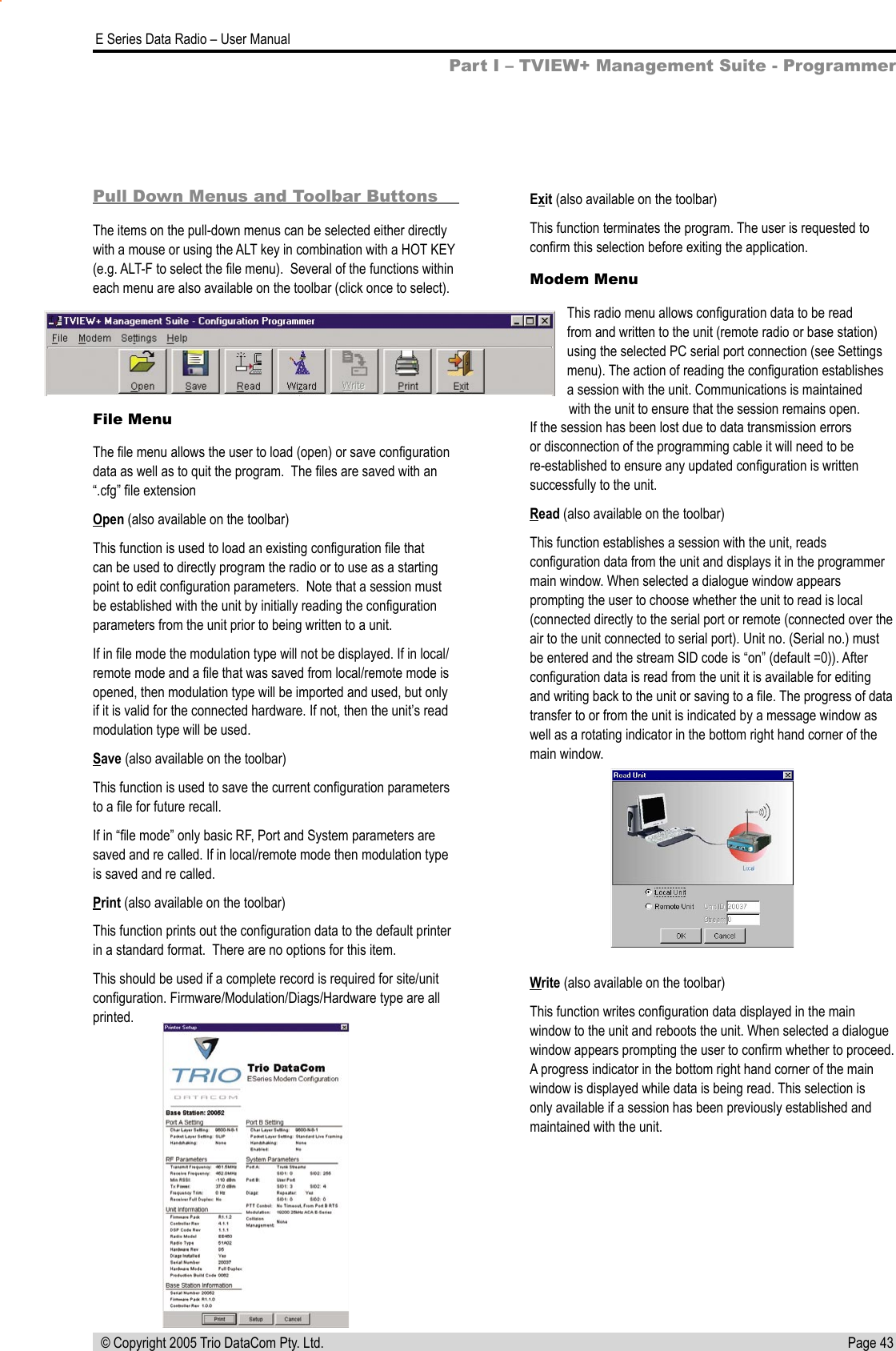 Page 43  E Series Data Radio – User Manual © Copyright 2005 Trio DataCom Pty. Ltd.Pull Down Menus and Toolbar ButtonsThe items on the pull-down menus can be selected either directly with a mouse or using the ALT key in combination with a HOT KEY (e.g. ALT-F to select the ﬁle menu).  Several of the functions within each menu are also available on the toolbar (click once to select).File MenuThe ﬁle menu allows the user to load (open) or save conﬁguration data as well as to quit the program.  The ﬁles are saved with an “.cfg” ﬁle extensionOpen (also available on the toolbar)This function is used to load an existing conﬁguration ﬁle that can be used to directly program the radio or to use as a starting point to edit conﬁguration parameters.  Note that a session must be established with the unit by initially reading the conﬁguration parameters from the unit prior to being written to a unit.If in ﬁle mode the modulation type will not be displayed. If in local/remote mode and a ﬁle that was saved from local/remote mode is opened, then modulation type will be imported and used, but only if it is valid for the connected hardware. If not, then the unit’s read modulation type will be used.Save (also available on the toolbar)This function is used to save the current conﬁguration parameters to a ﬁle for future recall.If in “ﬁle mode” only basic RF, Port and System parameters are saved and re called. If in local/remote mode then modulation type is saved and re called.Print (also available on the toolbar)This function prints out the conﬁguration data to the default printer in a standard format.  There are no options for this item.This should be used if a complete record is required for site/unit conﬁguration. Firmware/Modulation/Diags/Hardware type are all printed.Exit (also available on the toolbar)This function terminates the program. The user is requested to conﬁrm this selection before exiting the application.Modem MenuThis radio menu allows conﬁguration data to be read from and written to the unit (remote radio or base station) using the selected PC serial port connection (see Settings menu). The action of reading the conﬁguration establishes a session with the unit. Communications is maintained with the unit to ensure that the session remains open. If the session has been lost due to data transmission errors or disconnection of the programming cable it will need to be re-established to ensure any updated conﬁguration is written successfully to the unit.Read (also available on the toolbar)This function establishes a session with the unit, reads conﬁguration data from the unit and displays it in the programmer main window. When selected a dialogue window appears prompting the user to choose whether the unit to read is local (connected directly to the serial port or remote (connected over the air to the unit connected to serial port). Unit no. (Serial no.) must be entered and the stream SID code is “on” (default =0)). After conﬁguration data is read from the unit it is available for editing and writing back to the unit or saving to a ﬁle. The progress of data transfer to or from the unit is indicated by a message window as well as a rotating indicator in the bottom right hand corner of the main window.Write (also available on the toolbar)This function writes conﬁguration data displayed in the main window to the unit and reboots the unit. When selected a dialogue window appears prompting the user to conﬁrm whether to proceed.  A progress indicator in the bottom right hand corner of the main window is displayed while data is being read. This selection is only available if a session has been previously established and maintained with the unit.Part I – TVIEW+ Management Suite - Programmer