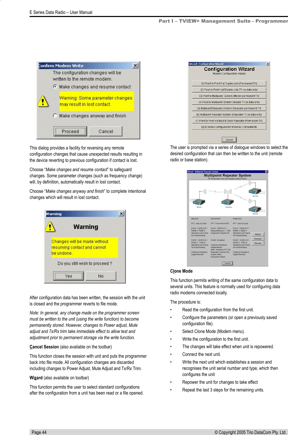   Page 44E Series Data Radio – User Manual© Copyright 2005 Trio DataCom Pty. Ltd. This dialog provides a facility for reversing any remote conﬁguration changes that cause unexpected results resulting in the device reverting to previous conﬁguration if contact is lost.Choose “Make changes and resume contact” to safeguard changes. Some parameter changes (such as frequency change) will, by deﬁnition, automatically result in lost contact.Choose “Make changes anyway and ﬁnish” to complete intentional changes which will result in lost contact.Part I – TVIEW+ Management Suite - ProgrammerAfter conﬁguration data has been written, the session with the unit is closed and the programmer reverts to ﬁle mode.Note: In general, any change made on the programmer screen must be written to the unit (using the write function) to become permanently stored. However, changes to Power adjust, Mute adjust and 7x/Rx trim take immediate effect to allow test and adjustment prior to permanent storage via the write function.Cancel Session (also available on the toolbar)This function closes the session with unit and puts the programmer back into ﬁle mode. All conﬁguration changes are discarded including changes to Power Adjust, Mute Adjust and Tx/Rx Trim.Wizard (also available on toolbar)This function permits the user to select standard conﬁgurations after the conﬁguration from a unit has been read or a ﬁle opened. The user is prompted via a series of dialogue windows to select the desired conﬁguration that can then be written to the unit (remote radio or base station).Clone ModeThis function permits writing of the same conﬁguration data to several units. This feature is normally used for conﬁguring data radio modems connected locally. The procedure is:•  Read the conﬁguration from the ﬁrst unit.•  Conﬁgure the parameters (or open a previously saved conﬁguration ﬁle).•  Select Clone Mode (Modem menu).•  Write the conﬁguration to the ﬁrst unit.•  The changes will take effect when unit is repowered.•  Connect the next unit.•  Write the next unit which establishes a session and recognises the unit serial number and type, which then conﬁgures the unit•  Repower the unit for changes to take effect•  Repeat the last 3 steps for the remaining units.