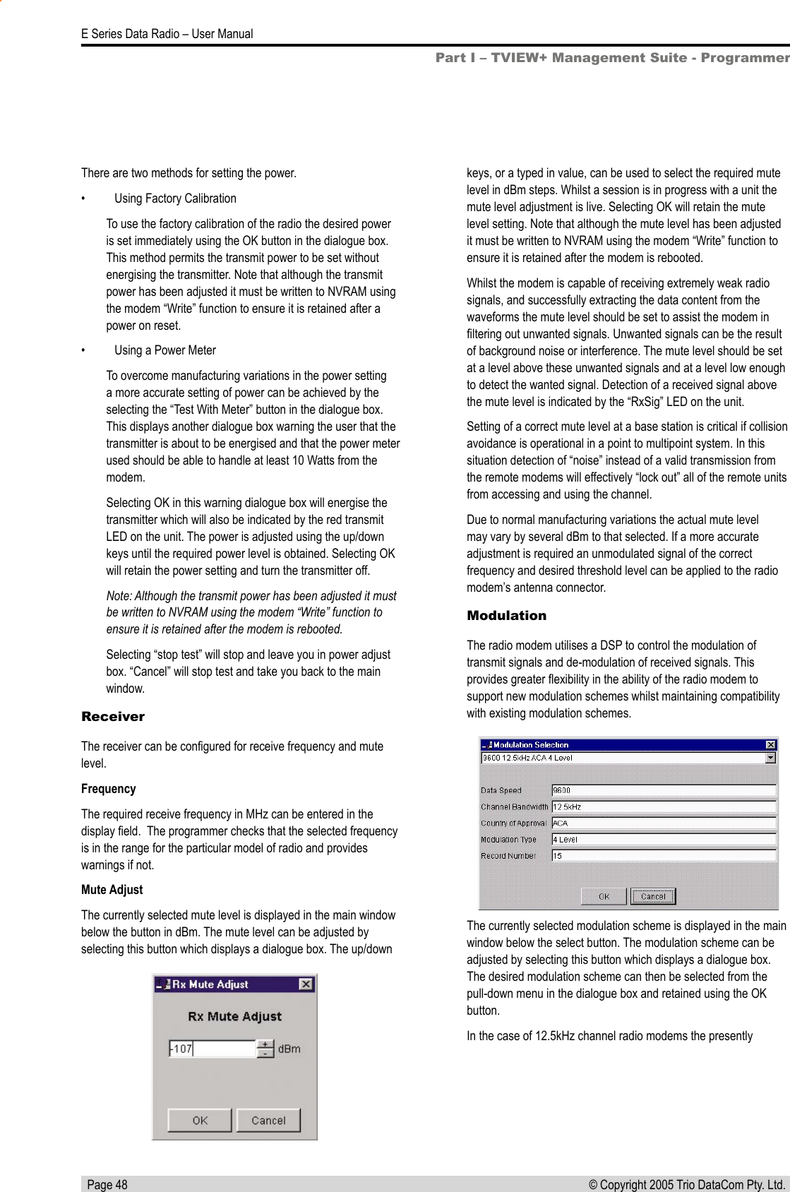   Page 48E Series Data Radio – User Manual© Copyright 2005 Trio DataCom Pty. Ltd. There are two methods for setting the power.•  Using Factory CalibrationTo use the factory calibration of the radio the desired power is set immediately using the OK button in the dialogue box. This method permits the transmit power to be set without energising the transmitter. Note that although the transmit power has been adjusted it must be written to NVRAM using the modem “Write” function to ensure it is retained after a power on reset.•  Using a Power MeterTo overcome manufacturing variations in the power setting a more accurate setting of power can be achieved by the selecting the “Test With Meter” button in the dialogue box. This displays another dialogue box warning the user that the transmitter is about to be energised and that the power meter used should be able to handle at least 10 Watts from the modem.Selecting OK in this warning dialogue box will energise the transmitter which will also be indicated by the red transmit LED on the unit. The power is adjusted using the up/down keys until the required power level is obtained. Selecting OK will retain the power setting and turn the transmitter off. Note: Although the transmit power has been adjusted it must be written to NVRAM using the modem “Write” function to ensure it is retained after the modem is rebooted.Selecting “stop test” will stop and leave you in power adjust box. “Cancel” will stop test and take you back to the main window.ReceiverThe receiver can be conﬁgured for receive frequency and mute level.FrequencyThe required receive frequency in MHz can be entered in the display ﬁeld.  The programmer checks that the selected frequency is in the range for the particular model of radio and provides warnings if not.Mute AdjustThe currently selected mute level is displayed in the main window below the button in dBm. The mute level can be adjusted by selecting this button which displays a dialogue box. The up/down keys, or a typed in value, can be used to select the required mute level in dBm steps. Whilst a session is in progress with a unit the mute level adjustment is live. Selecting OK will retain the mute level setting. Note that although the mute level has been adjusted it must be written to NVRAM using the modem “Write” function to ensure it is retained after the modem is rebooted.Whilst the modem is capable of receiving extremely weak radio signals, and successfully extracting the data content from the waveforms the mute level should be set to assist the modem in ﬁltering out unwanted signals. Unwanted signals can be the result of background noise or interference. The mute level should be set at a level above these unwanted signals and at a level low enough to detect the wanted signal. Detection of a received signal above the mute level is indicated by the “RxSig” LED on the unit.Setting of a correct mute level at a base station is critical if collision avoidance is operational in a point to multipoint system. In this situation detection of “noise” instead of a valid transmission from the remote modems will effectively “lock out” all of the remote units from accessing and using the channel.Due to normal manufacturing variations the actual mute level may vary by several dBm to that selected. If a more accurate adjustment is required an unmodulated signal of the correct frequency and desired threshold level can be applied to the radio modem’s antenna connector.ModulationThe radio modem utilises a DSP to control the modulation of transmit signals and de-modulation of received signals. This provides greater ﬂexibility in the ability of the radio modem to support new modulation schemes whilst maintaining compatibility with existing modulation schemes.The currently selected modulation scheme is displayed in the main window below the select button. The modulation scheme can be adjusted by selecting this button which displays a dialogue box. The desired modulation scheme can then be selected from the pull-down menu in the dialogue box and retained using the OK button.In the case of 12.5kHz channel radio modems the presently Part I – TVIEW+ Management Suite - Programmer