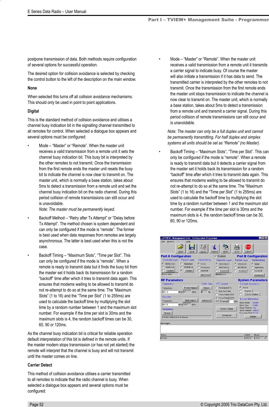   Page 52E Series Data Radio – User Manual© Copyright 2005 Trio DataCom Pty. Ltd. postpone transmission of data. Both methods require conﬁguration of several options for successful operation.The desired option for collision avoidance is selected by checking the control button to the left of the description on the main window.NoneWhen selected this turns off all collision avoidance mechanisms. This should only be used in point to point applications.DigitalThis is the standard method of collision avoidance and utilises a channel busy indication bit in the signalling channel transmitted to all remotes for control. When selected a dialogue box appears and several options must be conﬁgured:•  Mode – “Master” or “Remote”. When the master unit receives a valid transmission from a remote unit it sets the channel busy indication bit. This busy bit is interpreted by the other remotes to not transmit. Once the transmission from the ﬁrst remote ends the master unit resets the busy bit to indicate the channel is now clear to transmit on. The master unit, which is normally a base station, takes about 5ms to detect a transmission from a remote unit and set the channel busy indication bit on the radio channel. During this period collision of remote transmissions can still occur and is unavoidable.  Note: The master must be permanently keyed. •  Backoff Method – “Retry after Tx Attempt” or “Delay before Tx Attempt”. The method chosen is system dependent and can only be conﬁgured if the mode is “remote”. The former is best used when data responses from remotes are largely asynchronous. The latter is best used when this is not the case.•  Backoff Timing – “Maximum Slots”, “Time per Slot”. This can only be conﬁgured if the mode is “remote”. When a remote is ready to transmit data but it ﬁnds the busy bit from the master set it holds back its transmission for a random “backoff” time after which it tries to transmit data again. This ensures that modems waiting to be allowed to transmit do not re-attempt to do so at the same time. The “Maximum Slots” (1 to 16) and the “Time per Slot” (1 to 255ms) are used to calculate the backoff time by multiplying the slot time by a random number between 1 and the maximum slot number. For example if the time per slot is 30ms and the maximum slots is 4, the random backoff times can be 30, 60, 90 or 120ms.As the channel busy indication bit is critical for reliable operation default interpretation of this bit is deﬁned in the remote units. If the master modem stops transmission (or has not yet started) the remote will interpret that the channel is busy and will not transmit until the master comes on line.Carrier DetectThis method of collision avoidance utilises a carrier transmitted to all remotes to indicate that the radio channel is busy. When selected a dialogue box appears and several options must be conﬁgured:•  Mode – “Master” or “Remote”. When the master unit receives a valid transmission from a remote unit it transmits a carrier signal to indicate busy. Of course the master will also initiate a transmission if it has data to send. The transmitted carrier is interpreted by the other remotes to not transmit. Once the transmission from the ﬁrst remote ends the master unit stops transmission to indicate the channel is now clear to transmit on. The master unit, which is normally a base station, takes about 5ms to detect a transmission from a remote unit and transmit a carrier signal. During this period collision of remote transmissions can still occur and is unavoidable. Note: The master can only be a full duplex unit and cannot be permanently transmitting. For half duplex and simplex systems all units should be set as “Remote” (no Master).•  Backoff Timing – “Maximum Slots”, “Time per Slot”. This can only be conﬁgured if the mode is “remote”. When a remote is ready to transmit data but it detects a carrier signal from the master set it holds back its transmission for a random “backoff” time after which it tries to transmit data again. This ensures that modems waiting to be allowed to transmit do not re-attempt to do so at the same time. The “Maximum Slots” (1 to 16) and the “Time per Slot” (1 to 255ms) are used to calculate the backoff time by multiplying the slot time by a random number between 1 and the maximum slot number. For example if the time per slot is 30ms and the maximum slots is 4, the random backoff times can be 30, 60, 90 or 120ms.Part I – TVIEW+ Management Suite - Programmer