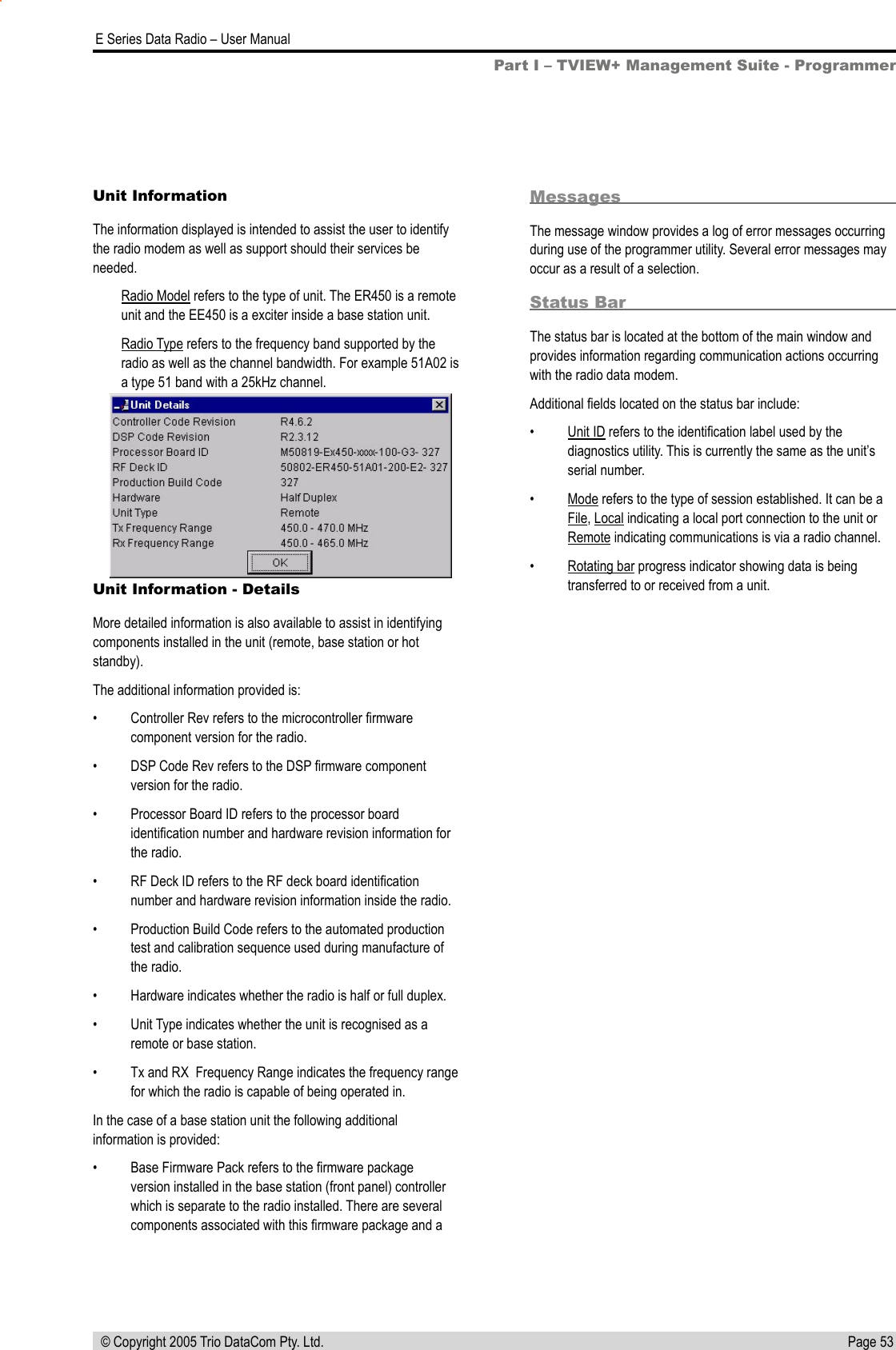 Page 53  E Series Data Radio – User Manual © Copyright 2005 Trio DataCom Pty. Ltd.Unit Information - DetailsMore detailed information is also available to assist in identifying components installed in the unit (remote, base station or hot standby).The additional information provided is:•  Controller Rev refers to the microcontroller ﬁrmware component version for the radio.•  DSP Code Rev refers to the DSP ﬁrmware component version for the radio.•  Processor Board ID refers to the processor board identiﬁcation number and hardware revision information for the radio.•  RF Deck ID refers to the RF deck board identiﬁcation number and hardware revision information inside the radio.•  Production Build Code refers to the automated production test and calibration sequence used during manufacture of the radio.•  Hardware indicates whether the radio is half or full duplex.•  Unit Type indicates whether the unit is recognised as a remote or base station.•  Tx and RX  Frequency Range indicates the frequency range for which the radio is capable of being operated in.In the case of a base station unit the following additional information is provided:•  Base Firmware Pack refers to the ﬁrmware package version installed in the base station (front panel) controller which is separate to the radio installed. There are several components associated with this ﬁrmware package and a MessagesThe message window provides a log of error messages occurring during use of the programmer utility. Several error messages may occur as a result of a selection.Status BarThe status bar is located at the bottom of the main window and provides information regarding communication actions occurring with the radio data modem.Additional ﬁelds located on the status bar include:•  Unit ID refers to the identiﬁcation label used by the diagnostics utility. This is currently the same as the unit’s serial number.•  Mode refers to the type of session established. It can be a File, Local indicating a local port connection to the unit or Remote indicating communications is via a radio channel.•  Rotating bar progress indicator showing data is being transferred to or received from a unit.Part I – TVIEW+ Management Suite - ProgrammerUnit InformationThe information displayed is intended to assist the user to identify the radio modem as well as support should their services be needed.Radio Model refers to the type of unit. The ER450 is a remote unit and the EE450 is a exciter inside a base station unit.Radio Type refers to the frequency band supported by the radio as well as the channel bandwidth. For example 51A02 is a type 51 band with a 25kHz channel.