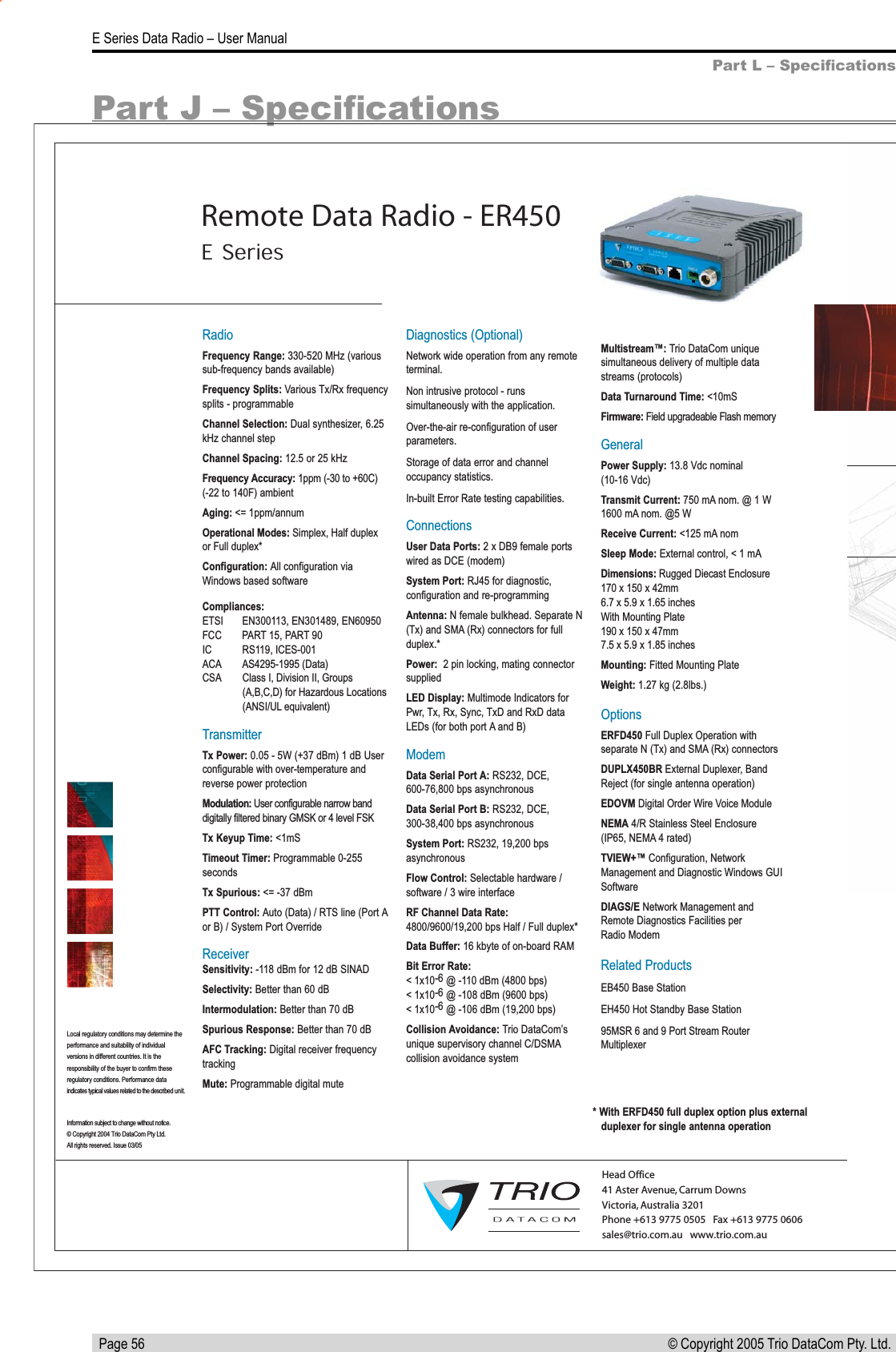   Page 56E Series Data Radio – User Manual© Copyright 2005 Trio DataCom Pty. Ltd. Part J – SpeciﬁcationsPart L – SpeciﬁcationsRadioFrequency Range: 330-520 MHz (various sub-frequency bands available)Frequency Splits: Various Tx/Rx frequency splits - programmableChannel Selection: Dual synthesizer, 6.25 kHz channel stepChannel Spacing: 12.5 or 25 kHzFrequency Accuracy: 1ppm (-30 to +60C) (-22 to 140F) ambient Aging: &lt;= 1ppm/annumOperational Modes: Simplex, Half duplexor Full duplex*Configuration: All configuration via Windows based softwareCompliances:ETSI    EN300113, EN301489, EN60950FCC     PART 15, PART 90IC    RS119, ICES-001ACA    AS4295-1995 (Data) CSA  Class I, Division II, Groups     (A,B,C,D) for Hazardous Locations    (ANSI/UL equivalent)TransmitterTx Power: 0.05 - 5W (+37 dBm) 1 dB User configurable with over-temperature and reverse power protectionModulation: User configurable narrow band digitally filtered binary GMSK or 4 level FSKTx Keyup Time: &lt;1mS  Timeout Timer: Programmable 0-255 secondsTx Spurious: &lt;= -37 dBmPTT Control: Auto (Data) / RTS line (Port A or B) / System Port OverrideReceiverSensitivity: -118 dBm for 12 dB SINADSelectivity: Better than 60 dBIntermodulation: Better than 70 dBSpurious Response: Better than 70 dBAFC Tracking: Digital receiver frequency trackingMute: Programmable digital muteDiagnostics (Optional)Network wide operation from any remote terminal.Non intrusive protocol - runs simultaneously with the application.Over-the-air re-configuration of user parameters.Storage of data error and channel occupancy statistics. In-built Error Rate testing capabilities.ConnectionsUser Data Ports: 2 x DB9 female ports wired as DCE (modem)System Port: RJ45 for diagnostic, configuration and re-programmingAntenna: N female bulkhead. Separate N (Tx) and SMA (Rx) connectors for full duplex.*Power:  2 pin locking, mating connector suppliedLED Display: Multimode Indicators for Pwr, Tx, Rx, Sync, TxD and RxD data LEDs (for both port A and B)ModemData Serial Port A: RS232, DCE, 600-76,800 bps asynchronousData Serial Port B: RS232, DCE, 300-38,400 bps asynchronousSystem Port: RS232, 19,200 bps asynchronousFlow Control: Selectable hardware / software / 3 wire interfaceRF Channel Data Rate:4800/9600/19,200 bps Half / Full duplex* Data Buffer: 16 kbyte of on-board RAMBit Error Rate:&lt; 1x10-6 @ -110 dBm (4800 bps)&lt; 1x10-6 @ -108 dBm (9600 bps)&lt; 1x10-6 @ -106 dBm (19,200 bps)Collision Avoidance: Trio DataCom’s unique supervisory channel C/DSMA collision avoidance systemMultistream™: Trio DataCom unique simultaneous delivery of multiple data streams (protocols)Data Turnaround Time: &lt;10mSFirmware: Field upgradeable Flash memoryGeneralPower Supply: 13.8 Vdc nominal (10-16 Vdc)Transmit Current: 750 mA nom. @ 1 W1600 mA nom. @5 WReceive Current: &lt;125 mA nomSleep Mode: External control, &lt; 1 mADimensions: Rugged Diecast Enclosure 170 x 150 x 42mm 6.7 x 5.9 x 1.65 inchesWith Mounting Plate 190 x 150 x 47mm 7.5 x 5.9 x 1.85 inchesMounting: Fitted Mounting PlateWeight: 1.27 kg (2.8lbs.)OptionsERFD450 Full Duplex Operation with separate N (Tx) and SMA (Rx) connectorsDUPLX450BR External Duplexer, Band Reject (for single antenna operation)EDOVM Digital Order Wire Voice ModuleNEMA 4/R Stainless Steel Enclosure (IP65, NEMA 4 rated) TVIEW+™ Configuration, Network Management and Diagnostic Windows GUI SoftwareDIAGS/E Network Management and Remote Diagnostics Facilities per Radio ModemRelated ProductsEB450 Base StationEH450 Hot Standby Base Station95MSR 6 and 9 Port Stream Router MultiplexerHead Office41 Aster Avenue, Carrum Downs Victoria, Australia 3201  Phone +613 9775 0505   Fax +613 9775 0606        sales@trio.com.au   www.trio.com.auInformation subject to change without notice.© Copyright 2004 Trio DataCom Pty Ltd. All rights reserved. Issue 03/05Local regulatory conditions may determine the performance and suitability of individual versions in different countries. It is the responsibility of the buyer to confirm theseregulatory conditions. Performance data indicates typical values related to the described unit.E SeriesRemote Data Radio - ER450* With ERFD450 full duplex option plus external   duplexer for single antenna operation