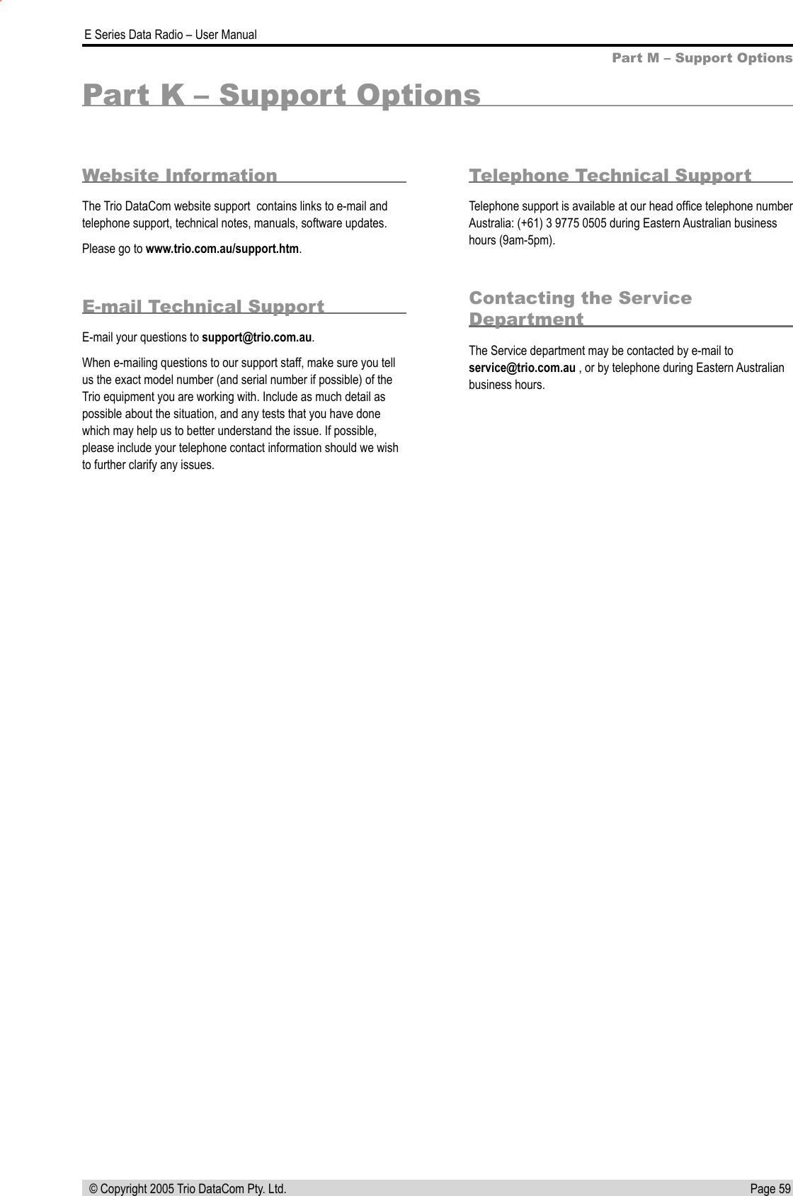 Page 59  E Series Data Radio – User Manual © Copyright 2005 Trio DataCom Pty. Ltd.Part K – Support OptionsWebsite InformationThe Trio DataCom website support  contains links to e-mail and telephone support, technical notes, manuals, software updates. Please go to www.trio.com.au/support.htm.E-mail Technical SupportE-mail your questions to support@trio.com.au.When e-mailing questions to our support staff, make sure you tell us the exact model number (and serial number if possible) of the Trio equipment you are working with. Include as much detail as possible about the situation, and any tests that you have done which may help us to better understand the issue. If possible, please include your telephone contact information should we wish to further clarify any issues.Telephone Technical SupportTelephone support is available at our head ofﬁce telephone number Australia: (+61) 3 9775 0505 during Eastern Australian business hours (9am-5pm).Contacting the Service DepartmentThe Service department may be contacted by e-mail to service@trio.com.au , or by telephone during Eastern Australian business hours.Part M – Support Options