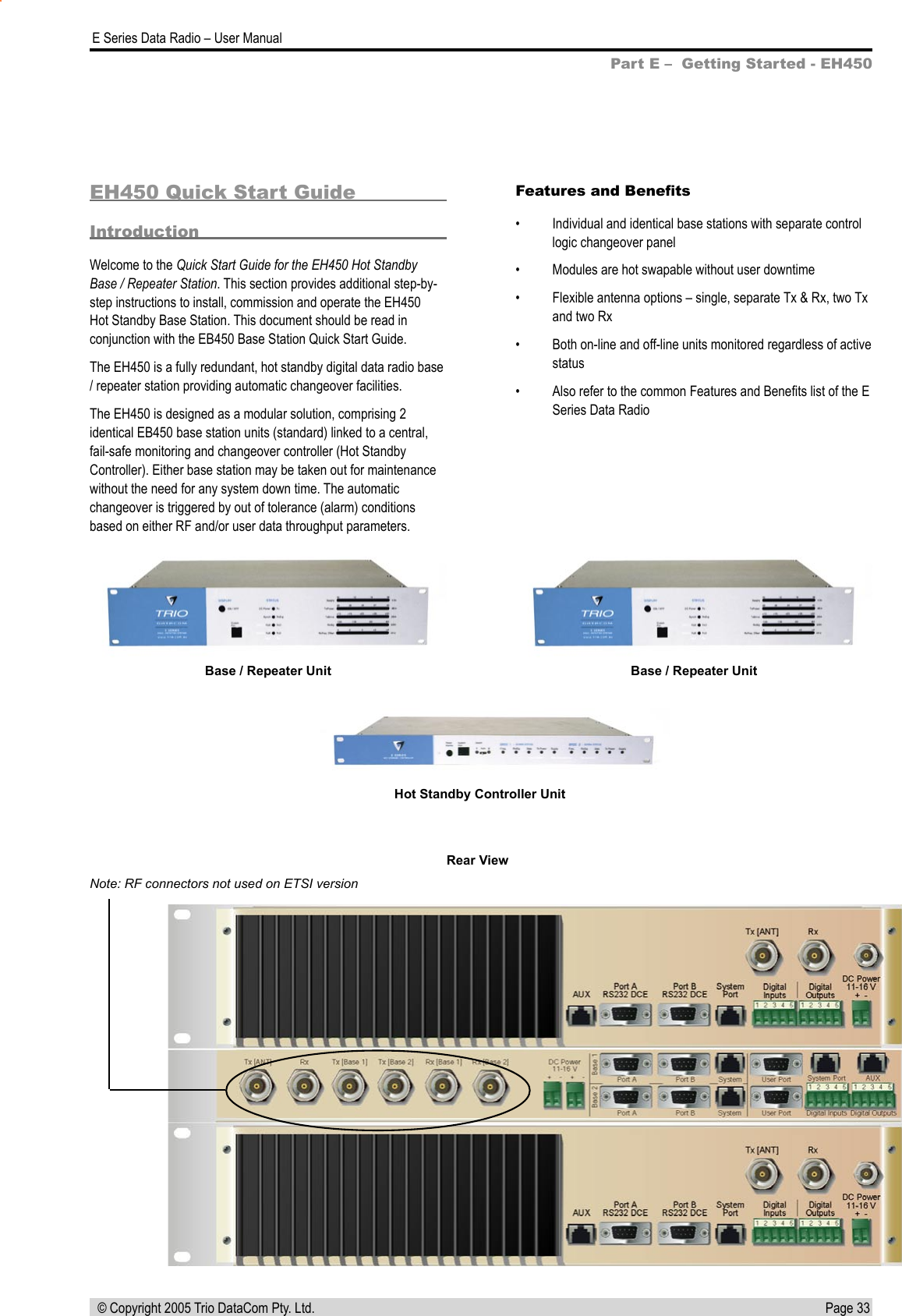 Page 33  E Series Data Radio – User Manual © Copyright 2005 Trio DataCom Pty. Ltd.EH450 Quick Start GuideIntroductionWelcome to the Quick Start Guide for the EH450 Hot Standby Base / Repeater Station. This section provides additional step-by-step instructions to install, commission and operate the EH450 Hot Standby Base Station. This document should be read in conjunction with the EB450 Base Station Quick Start Guide.The EH450 is a fully redundant, hot standby digital data radio base / repeater station providing automatic changeover facilities. The EH450 is designed as a modular solution, comprising 2 identical EB450 base station units (standard) linked to a central, fail-safe monitoring and changeover controller (Hot Standby Controller). Either base station may be taken out for maintenance without the need for any system down time. The automatic changeover is triggered by out of tolerance (alarm) conditions based on either RF and/or user data throughput parameters.Part E –  Getting Started - EH450Features and Beneﬁts•  Individual and identical base stations with separate control logic changeover panel•  Modules are hot swapable without user downtime•  Flexible antenna options – single, separate Tx &amp; Rx, two Tx and two Rx•  Both on-line and off-line units monitored regardless of active status•  Also refer to the common Features and Beneﬁts list of the E Series Data RadioBase / Repeater UnitHot Standby Controller UnitBase / Repeater UnitNote: RF connectors not used on ETSI versionRear View