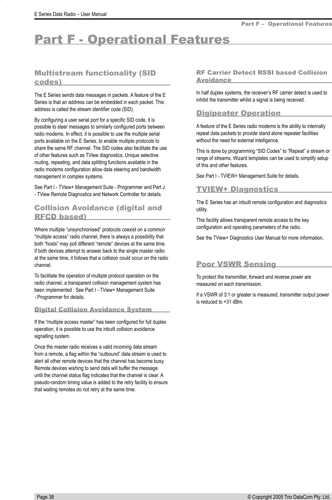   Page 38E Series Data Radio – User Manual© Copyright 2005 Trio DataCom Pty. Ltd. Part F - Operational FeaturesMultistream functionality (SID codes)The E Series sends data messages in packets. A feature of the E Series is that an address can be embedded in each packet. This address is called the stream identiﬁer code (SID).By conﬁguring a user serial port for a speciﬁc SID code, it is possible to steer messages to similarly conﬁgured ports between radio modems. In effect, it is possible to use the multiple serial ports available on the E Series, to enable multiple protocols to share the same RF channel. The SID codes also facilitate the use of other features such as TView diagnostics. Unique selective routing, repeating, and data splitting functions available in the radio modems conﬁguration allow data steering and bandwidth management in complex systems. See Part I - TView+ Management Suite - Programmer and Part J - TView Remote Diagnostics and Network Controller for details.Collision Avoidance (digital and RFCD based)Where multiple “unsynchronised” protocols coexist on a common “multiple access” radio channel, there is always a possibility that both “hosts” may poll different “remote” devices at the same time. If both devices attempt to answer back to the single master radio at the same time, it follows that a collision could occur on the radio channel.To facilitate the operation of multiple protocol operation on the radio channel, a transparent collision management system has been implemented : See Part I - TView+ Management Suite - Programmer for details.Digital Collision Avoidance SystemIf the “multiple access master” has been conﬁgured for full duplex operation, it is possible to use the inbuilt collision avoidance signalling system.Once the master radio receives a valid incoming data stream from a remote, a ﬂag within the “outbound” data stream is used to alert all other remote devices that the channel has become busy. Remote devices wishing to send data will buffer the message until the channel status ﬂag indicates that the channel is clear. A pseudo-random timing value is added to the retry facility to ensure that waiting remotes do not retry at the same time.RF Carrier Detect RSSI based Collision AvoidanceIn half duplex systems, the receiver’s RF carrier detect is used to inhibit the transmitter whilst a signal is being received.Digipeater OperationA feature of the E Series radio modems is the ability to internally repeat data packets to provide stand alone repeater facilities without the need for external intelligence. This is done by programming “SID Codes” to “Repeat” a stream or range of streams. Wizard templates can be used to simplify setup of this and other features. See Part I - TVIEW+ Management Suite for details.TVIEW+ DiagnosticsThe E Series has an inbuilt remote conﬁguration and diagnostics utility.This facility allows transparent remote access to the key conﬁguration and operating parameters of the radio.See the TView+ Diagnostics User Manual for more information. Part F –  Operational FeaturesPoor VSWR SensingTo protect the transmitter, forward and reverse power are measured on each transmission.If a VSWR of 3:1 or greater is measured, transmitter output power is reduced to +31 dBm.