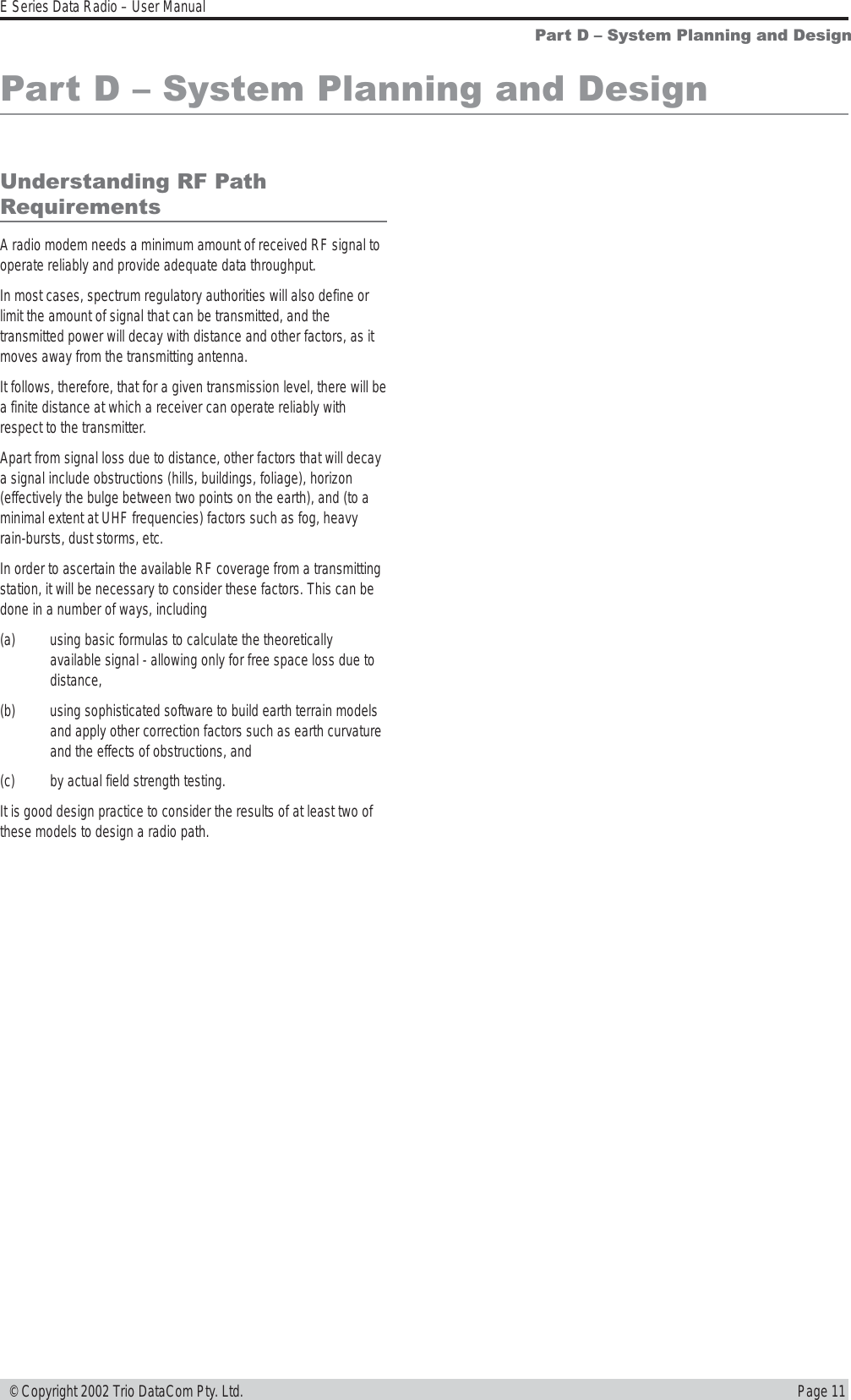 Page 11E Series Data Radio – User Manual © Copyright 2002 Trio DataCom Pty. Ltd.Part D  System Planning and DesignPart D  System Planning and DesignUnderstanding RF PathRequirementsA radio modem needs a minimum amount of received RF signal tooperate reliably and provide adequate data throughput.In most cases, spectrum regulatory authorities will also define orlimit the amount of signal that can be transmitted, and thetransmitted power will decay with distance and other factors, as itmoves away from the transmitting antenna.It follows, therefore, that for a given transmission level, there will bea finite distance at which a receiver can operate reliably withrespect to the transmitter.Apart from signal loss due to distance, other factors that will decaya signal include obstructions (hills, buildings, foliage), horizon(effectively the bulge between two points on the earth), and (to aminimal extent at UHF frequencies) factors such as fog, heavyrain-bursts, dust storms, etc.In order to ascertain the available RF coverage from a transmittingstation, it will be necessary to consider these factors. This can bedone in a number of ways, including(a) using basic formulas to calculate the theoreticallyavailable signal - allowing only for free space loss due todistance,(b) using sophisticated software to build earth terrain modelsand apply other correction factors such as earth curvatureand the effects of obstructions, and(c) by actual field strength testing.It is good design practice to consider the results of at least two ofthese models to design a radio path.