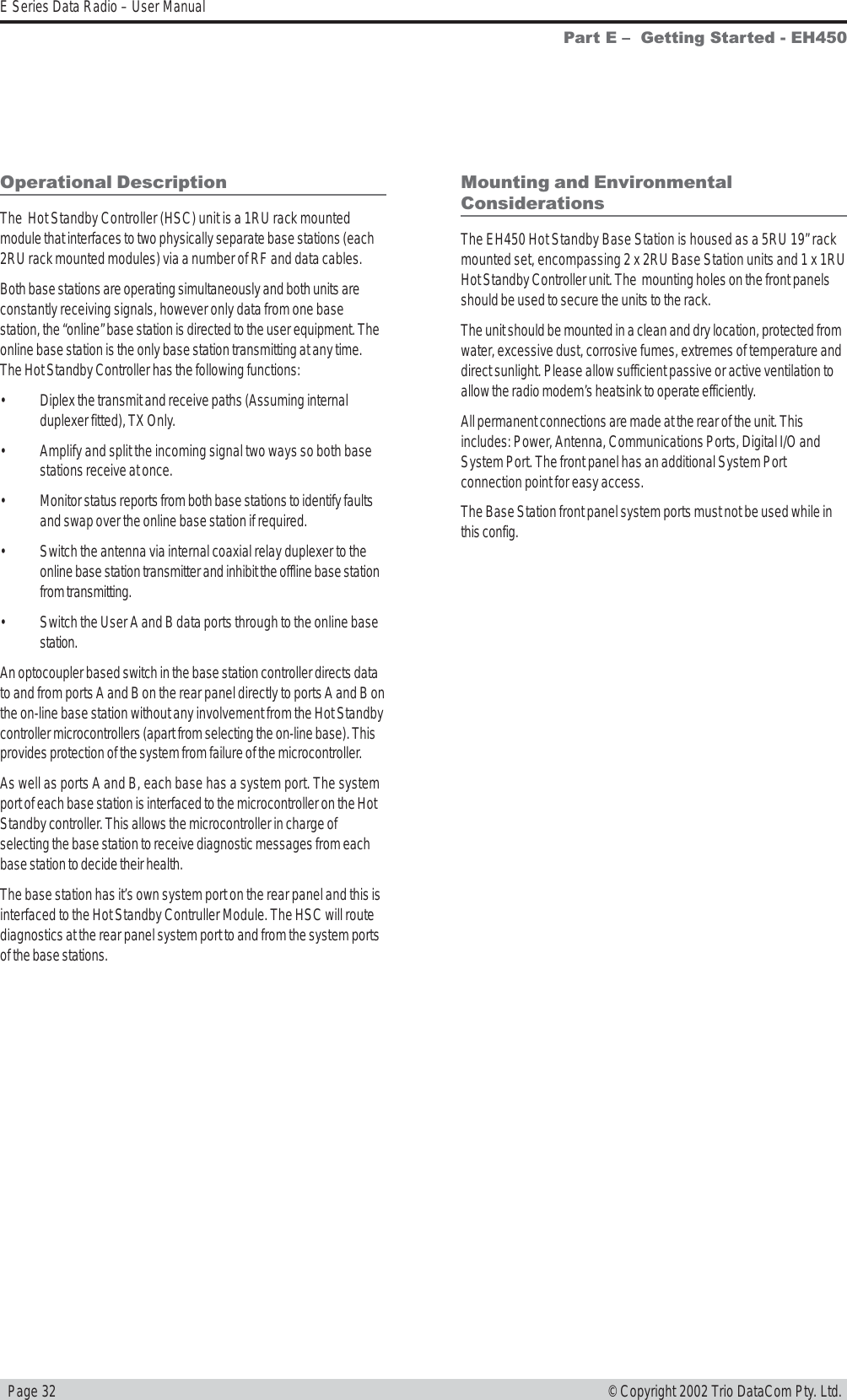   Page 32E Series Data Radio – User Manual© Copyright 2002 Trio DataCom Pty. Ltd.Operational DescriptionThe  Hot Standby Controller (HSC) unit is a 1RU rack mountedmodule that interfaces to two physically separate base stations (each2RU rack mounted modules) via a number of RF and data cables.Both base stations are operating simultaneously and both units areconstantly receiving signals, however only data from one basestation, the “online” base station is directed to the user equipment. Theonline base station is the only base station transmitting at any time.The Hot Standby Controller has the following functions:• Diplex the transmit and receive paths (Assuming internalduplexer fitted), TX Only.• Amplify and split the incoming signal two ways so both basestations receive at once.• Monitor status reports from both base stations to identify faultsand swap over the online base station if required.• Switch the antenna via internal coaxial relay duplexer to theonline base station transmitter and inhibit the offline base stationfrom transmitting.• Switch the User A and B data ports through to the online basestation.An optocoupler based switch in the base station controller directs datato and from ports A and B on the rear panel directly to ports A and B onthe on-line base station without any involvement from the Hot Standbycontroller microcontrollers (apart from selecting the on-line base). Thisprovides protection of the system from failure of the microcontroller.As well as ports A and B, each base has a system port. The systemport of each base station is interfaced to the microcontroller on the HotStandby controller. This allows the microcontroller in charge ofselecting the base station to receive diagnostic messages from eachbase station to decide their health.The base station has it’s own system port on the rear panel and this isinterfaced to the Hot Standby Contruller Module. The HSC will routediagnostics at the rear panel system port to and from the system portsof the base stations.Mounting and EnvironmentalConsiderationsThe EH450 Hot Standby Base Station is housed as a 5RU 19” rackmounted set, encompassing 2 x 2RU Base Station units and 1 x 1RUHot Standby Controller unit. The  mounting holes on the front panelsshould be used to secure the units to the rack.The unit should be mounted in a clean and dry location, protected fromwater, excessive dust, corrosive fumes, extremes of temperature anddirect sunlight. Please allow sufficient passive or active ventilation toallow the radio modem’s heatsink to operate efficiently.All permanent connections are made at the rear of the unit. Thisincludes: Power, Antenna, Communications Ports, Digital I/O andSystem Port. The front panel has an additional System Portconnection point for easy access.The Base Station front panel system ports must not be used while inthis config.Part E   Getting Started - EH450