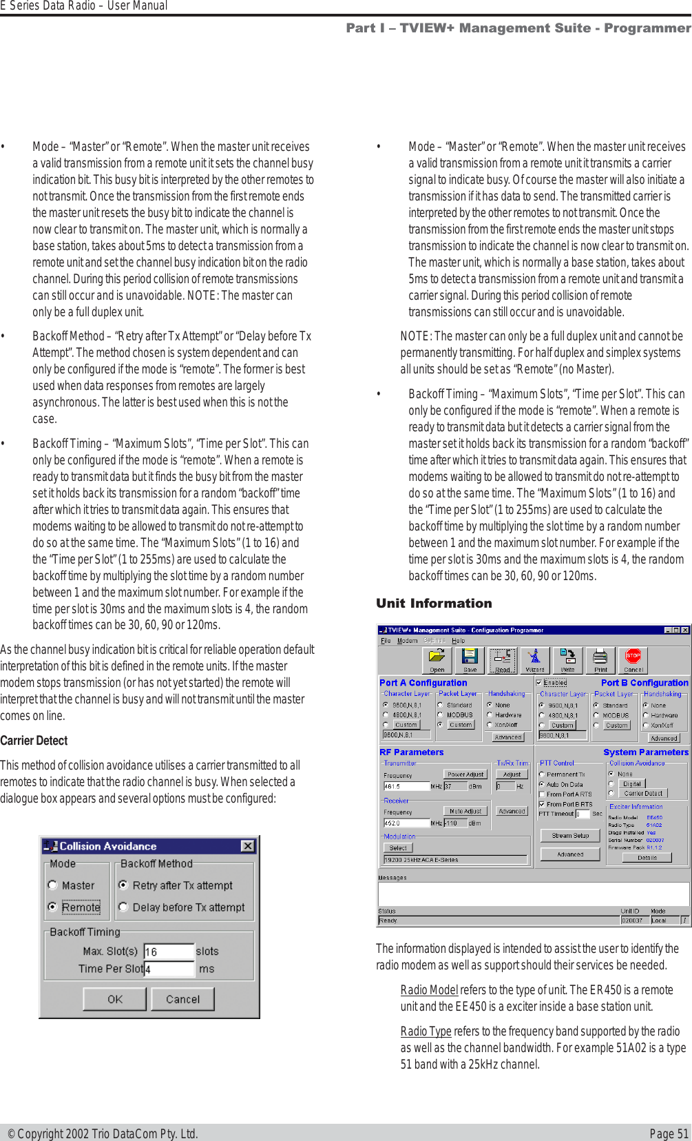 Page 51E Series Data Radio – User Manual © Copyright 2002 Trio DataCom Pty. Ltd.• Mode – “Master” or “Remote”. When the master unit receivesa valid transmission from a remote unit it sets the channel busyindication bit. This busy bit is interpreted by the other remotes tonot transmit. Once the transmission from the first remote endsthe master unit resets the busy bit to indicate the channel isnow clear to transmit on. The master unit, which is normally abase station, takes about 5ms to detect a transmission from aremote unit and set the channel busy indication bit on the radiochannel. During this period collision of remote transmissionscan still occur and is unavoidable. NOTE: The master canonly be a full duplex unit.• Backoff Method – “Retry after Tx Attempt” or “Delay before TxAttempt”. The method chosen is system dependent and canonly be configured if the mode is “remote”. The former is bestused when data responses from remotes are largelyasynchronous. The latter is best used when this is not thecase.• Backoff Timing – “Maximum Slots”, “Time per Slot”. This canonly be configured if the mode is “remote”. When a remote isready to transmit data but it finds the busy bit from the masterset it holds back its transmission for a random “backoff” timeafter which it tries to transmit data again. This ensures thatmodems waiting to be allowed to transmit do not re-attempt todo so at the same time. The “Maximum Slots” (1 to 16) andthe “Time per Slot” (1 to 255ms) are used to calculate thebackoff time by multiplying the slot time by a random numberbetween 1 and the maximum slot number. For example if thetime per slot is 30ms and the maximum slots is 4, the randombackoff times can be 30, 60, 90 or 120ms.As the channel busy indication bit is critical for reliable operation defaultinterpretation of this bit is defined in the remote units. If the mastermodem stops transmission (or has not yet started) the remote willinterpret that the channel is busy and will not transmit until the mastercomes on line.Carrier DetectThis method of collision avoidance utilises a carrier transmitted to allremotes to indicate that the radio channel is busy. When selected adialogue box appears and several options must be configured:• Mode – “Master” or “Remote”. When the master unit receivesa valid transmission from a remote unit it transmits a carriersignal to indicate busy. Of course the master will also initiate atransmission if it has data to send. The transmitted carrier isinterpreted by the other remotes to not transmit. Once thetransmission from the first remote ends the master unit stopstransmission to indicate the channel is now clear to transmit on.The master unit, which is normally a base station, takes about5ms to detect a transmission from a remote unit and transmit acarrier signal. During this period collision of remotetransmissions can still occur and is unavoidable.NOTE: The master can only be a full duplex unit and cannot bepermanently transmitting. For half duplex and simplex systemsall units should be set as “Remote” (no Master).• Backoff Timing – “Maximum Slots”, “Time per Slot”. This canonly be configured if the mode is “remote”. When a remote isready to transmit data but it detects a carrier signal from themaster set it holds back its transmission for a random “backoff”time after which it tries to transmit data again. This ensures thatmodems waiting to be allowed to transmit do not re-attempt todo so at the same time. The “Maximum Slots” (1 to 16) andthe “Time per Slot” (1 to 255ms) are used to calculate thebackoff time by multiplying the slot time by a random numberbetween 1 and the maximum slot number. For example if thetime per slot is 30ms and the maximum slots is 4, the randombackoff times can be 30, 60, 90 or 120ms.Unit InformationPart I  TVIEW+ Management Suite - ProgrammerThe information displayed is intended to assist the user to identify theradio modem as well as support should their services be needed.Radio Model refers to the type of unit. The ER450 is a remoteunit and the EE450 is a exciter inside a base station unit.Radio Type refers to the frequency band supported by the radioas well as the channel bandwidth. For example 51A02 is a type51 band with a 25kHz channel.