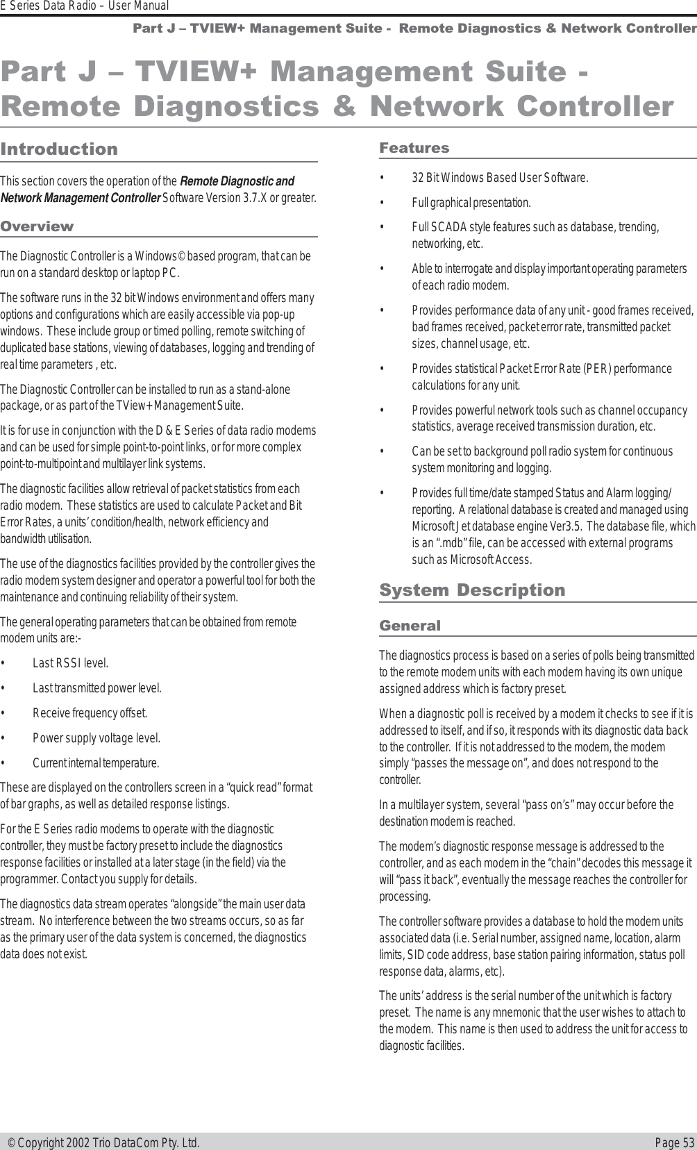 Page 53E Series Data Radio – User Manual © Copyright 2002 Trio DataCom Pty. Ltd.Part J  TVIEW+ Management Suite -  Remote Diagnostics &amp; Network ControllerIntroductionThis section covers the operation of the Remote Diagnostic andNetwork Management Controller Software Version 3.7.X or greater.OverviewThe Diagnostic Controller is a Windows© based program, that can berun on a standard desktop or laptop PC.The software runs in the 32 bit Windows environment and offers manyoptions and configurations which are easily accessible via pop-upwindows.  These include group or timed polling, remote switching ofduplicated base stations, viewing of databases, logging and trending ofreal time parameters , etc.The Diagnostic Controller can be installed to run as a stand-alonepackage, or as part of the TView+ Management Suite.It is for use in conjunction with the D &amp; E Series of data radio modemsand can be used for simple point-to-point links, or for more complexpoint-to-multipoint and multilayer link systems.The diagnostic facilities allow retrieval of packet statistics from eachradio modem.  These statistics are used to calculate Packet and BitError Rates, a units’ condition/health, network efficiency andbandwidth utilisation.The use of the diagnostics facilities provided by the controller gives theradio modem system designer and operator a powerful tool for both themaintenance and continuing reliability of their system.The general operating parameters that can be obtained from remotemodem units are:-• Last RSSI level.• Last transmitted power level.• Receive frequency offset.• Power supply voltage level.• Current internal temperature.These are displayed on the controllers screen in a “quick read” formatof bar graphs, as well as detailed response listings.For the E Series radio modems to operate with the diagnosticcontroller, they must be factory preset to include the diagnosticsresponse facilities or installed at a later stage (in the field) via theprogrammer. Contact you supply for details.The diagnostics data stream operates “alongside” the main user datastream.  No interference between the two streams occurs, so as faras the primary user of the data system is concerned, the diagnosticsdata does not exist.Features• 32 Bit Windows Based User Software.• Full graphical presentation.• Full SCADA style features such as database, trending,networking, etc.• Able to interrogate and display important operating parametersof each radio modem.• Provides performance data of any unit - good frames received,bad frames received, packet error rate, transmitted packetsizes, channel usage, etc.• Provides statistical Packet Error Rate (PER) performancecalculations for any unit.• Provides powerful network tools such as channel occupancystatistics, average received transmission duration, etc.• Can be set to background poll radio system for continuoussystem monitoring and logging.• Provides full time/date stamped Status and Alarm logging/reporting.  A relational database is created and managed usingMicrosoft Jet database engine Ver3.5.  The database file, whichis an “.mdb” file, can be accessed with external programssuch as Microsoft Access.System DescriptionGeneralThe diagnostics process is based on a series of polls being transmittedto the remote modem units with each modem having its own uniqueassigned address which is factory preset.When a diagnostic poll is received by a modem it checks to see if it isaddressed to itself, and if so, it responds with its diagnostic data backto the controller.  If it is not addressed to the modem, the modemsimply “passes the message on”, and does not respond to thecontroller.In a multilayer system, several “pass on’s” may occur before thedestination modem is reached.The modem’s diagnostic response message is addressed to thecontroller, and as each modem in the “chain” decodes this message itwill “pass it back”, eventually the message reaches the controller forprocessing.The controller software provides a database to hold the modem unitsassociated data (i.e. Serial number, assigned name, location, alarmlimits, SID code address, base station pairing information, status pollresponse data, alarms, etc).The units’ address is the serial number of the unit which is factorypreset.  The name is any mnemonic that the user wishes to attach tothe modem.  This name is then used to address the unit for access todiagnostic facilities.Part J  TVIEW+ Management Suite -Remote Diagnostics &amp; Network Controller