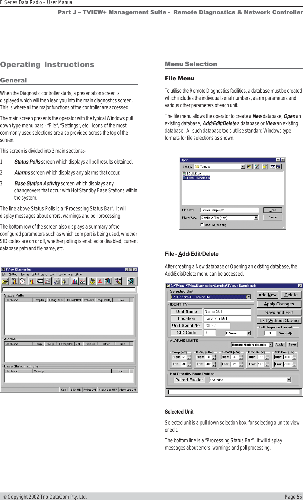 Page 55E Series Data Radio – User Manual © Copyright 2002 Trio DataCom Pty. Ltd.Operating  InstructionsGeneralWhen the Diagnostic controller starts, a presentation screen isdisplayed which will then lead you into the main diagnostics screen.This is where all the major functions of the controller are accessed.The main screen presents the operator with the typical Windows pulldown type menu bars - “File”, “Settings”, etc.  Icons of the mostcommonly used selections are also provided across the top of thescreen.This screen is divided into 3 main sections:-1. Status Polls screen which displays all poll results obtained.2. Alarms screen which displays any alarms that occur.3. Base Station Activity screen which displays anychangeovers that occur with Hot Standby Base Stations withinthe system.The line above Status Polls is a “Processing Status Bar”.  It willdisplay messages about errors, warnings and poll processing.The bottom row of the screen also displays a summary of theconfigured parameters such as which com port is being used, whetherSID codes are on or off, whether polling is enabled or disabled, currentdatabase path and file name, etc.Menu SelectionFile MenuTo utilise the Remote Diagnostics facilities, a database must be createdwhich includes the individual serial numbers, alarm parameters andvarious other parameters of each unit.The file menu allows the operator to create a New database, Open anexisting database, Add/Edit/Delete a database or View an existingdatabase.  All such database tools utilise standard Windows typeformats for file selections as shown.File - Add/Edit/DeleteAfter creating a New database or Opening an existing database, theAdd/Edit/Delete menu can be accessed.Selected UnitSelected unit is a pull down selection box, for selecting a unit to viewor edit.The bottom line is a “Processing Status Bar”.  It will displaymessages about errors, warnings and poll processing.Part J  TVIEW+ Management Suite -  Remote Diagnostics &amp; Network Controller