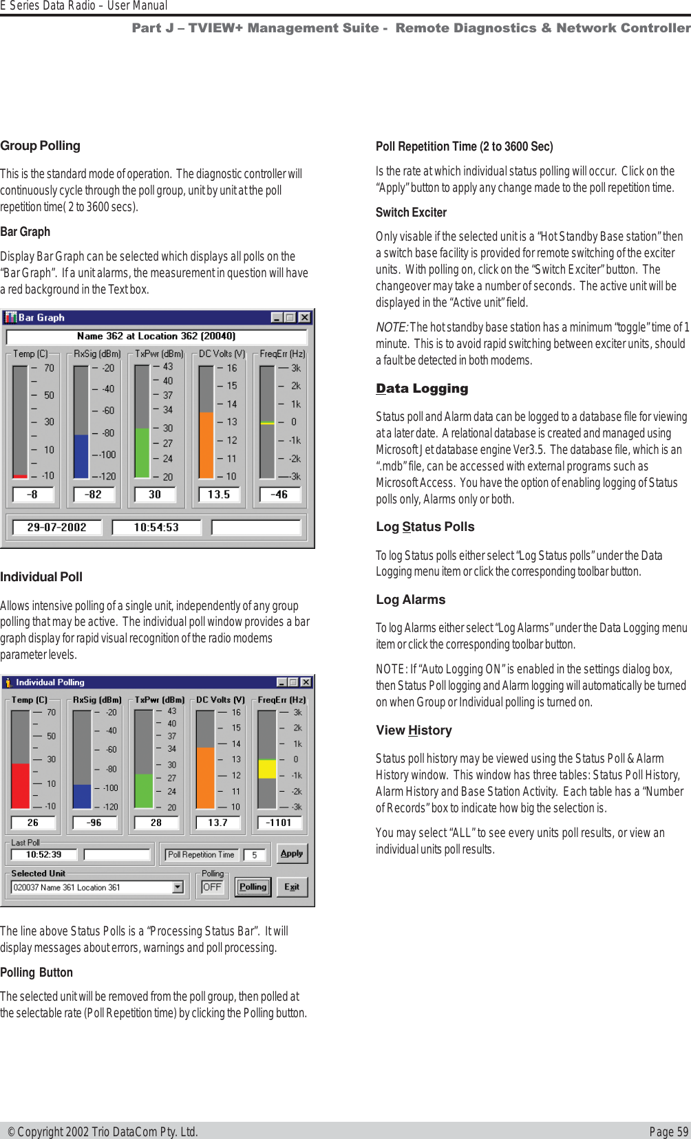 Page 59E Series Data Radio – User Manual © Copyright 2002 Trio DataCom Pty. Ltd.Group PollingThis is the standard mode of operation.  The diagnostic controller willcontinuously cycle through the poll group, unit by unit at the pollrepetition time( 2 to 3600 secs).Bar GraphDisplay Bar Graph can be selected which displays all polls on the“Bar Graph”.  If a unit alarms, the measurement in question will havea red background in the Text box.Individual PollAllows intensive polling of a single unit, independently of any grouppolling that may be active.  The individual poll window provides a bargraph display for rapid visual recognition of the radio modemsparameter levels.The line above Status Polls is a “Processing Status Bar”.  It willdisplay messages about errors, warnings and poll processing.Polling ButtonThe selected unit will be removed from the poll group, then polled atthe selectable rate (Poll Repetition time) by clicking the Polling button.Poll Repetition Time (2 to 3600 Sec)Is the rate at which individual status polling will occur.  Click on the“Apply” button to apply any change made to the poll repetition time.Switch ExciterOnly visable if the selected unit is a “Hot Standby Base station” thena switch base facility is provided for remote switching of the exciterunits.  With polling on, click on the “Switch Exciter” button.  Thechangeover may take a number of seconds.  The active unit will bedisplayed in the “Active unit” field.NOTE: The hot standby base station has a minimum “toggle” time of 1minute.  This is to avoid rapid switching between exciter units, shoulda fault be detected in both modems.Data LoggingStatus poll and Alarm data can be logged to a database file for viewingat a later date.  A relational database is created and managed usingMicrosoft Jet database engine Ver3.5.  The database file, which is an“.mdb” file, can be accessed with external programs such asMicrosoft Access.  You have the option of enabling logging of Statuspolls only, Alarms only or both.Log Status PollsTo log Status polls either select “Log Status polls” under the DataLogging menu item or click the corresponding toolbar button.Log AlarmsTo log Alarms either select “Log Alarms” under the Data Logging menuitem or click the corresponding toolbar button.NOTE: If “Auto Logging ON” is enabled in the settings dialog box,then Status Poll logging and Alarm logging will automatically be turnedon when Group or Individual polling is turned on.View HistoryStatus poll history may be viewed using the Status Poll &amp; AlarmHistory window.  This window has three tables: Status Poll History,Alarm History and Base Station Activity.  Each table has a “Numberof Records” box to indicate how big the selection is.You may select “ALL” to see every units poll results, or view anindividual units poll results.Part J  TVIEW+ Management Suite -  Remote Diagnostics &amp; Network Controller