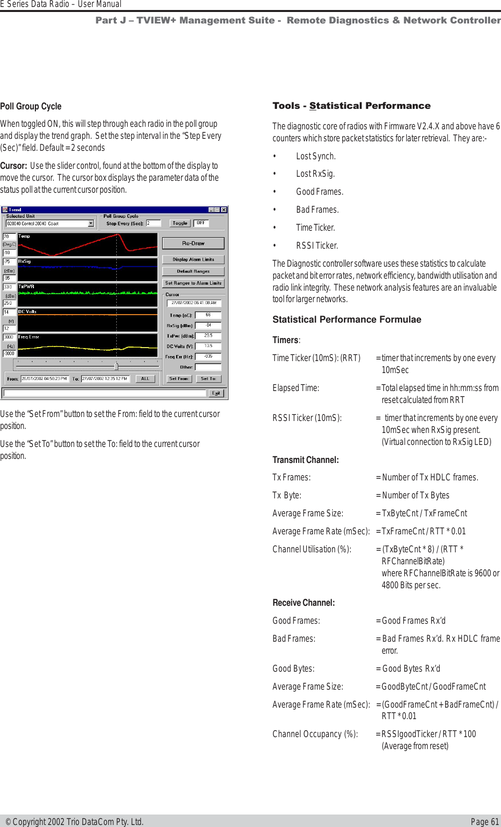 Page 61E Series Data Radio – User Manual © Copyright 2002 Trio DataCom Pty. Ltd.Poll Group CycleWhen toggled ON, this will step through each radio in the poll groupand display the trend graph.  Set the step interval in the “Step Every(Sec)” field. Default = 2 secondsCursor:  Use the slider control, found at the bottom of the display tomove the cursor.  The cursor box displays the parameter data of thestatus poll at the current cursor position.Use the “Set From” button to set the From: field to the current cursorposition.Use the “Set To” button to set the To: field to the current cursorposition.Part J  TVIEW+ Management Suite -  Remote Diagnostics &amp; Network ControllerTools - Statistical PerformanceThe diagnostic core of radios with Firmware V2.4.X and above have 6counters which store packet statistics for later retrieval.  They are:-• Lost Synch.• Lost RxSig.• Good Frames.• Bad Frames.• Time Ticker.• RSSI Ticker.The Diagnostic controller software uses these statistics to calculatepacket and bit error rates, network efficiency, bandwidth utilisation andradio link integrity.  These network analysis features are an invaluabletool for larger networks.Statistical Performance FormulaeTimers:Time Ticker (10mS): (RRT) = timer that increments by one every10mSecElapsed Time: = Total elapsed time in hh:mm:ss fromreset calculated from RRTRSSI Ticker (10mS): = timer that increments by one every10mSec when RxSig present.(Virtual connection to RxSig LED)Transmit Channel:Tx Frames: = Number of Tx HDLC frames.Tx Byte: = Number of Tx BytesAverage Frame Size: = TxByteCnt / TxFrameCntAverage Frame Rate (mSec): = TxFrameCnt / RTT * 0.01Channel Utilisation (%): = (TxByteCnt * 8) / (RTT *RFChannelBitRate)where RFChannelBitRate is 9600 or4800 Bits per sec.Receive Channel:Good Frames: = Good Frames Rx’dBad Frames: = Bad Frames Rx’d. Rx HDLC frameerror.Good Bytes: = Good Bytes Rx’dAverage Frame Size: = GoodByteCnt / GoodFrameCntAverage Frame Rate (mSec): = (GoodFrameCnt + BadFrameCnt) /RTT * 0.01Channel Occupancy (%): = RSSIgoodTicker / RTT * 100(Average from reset)