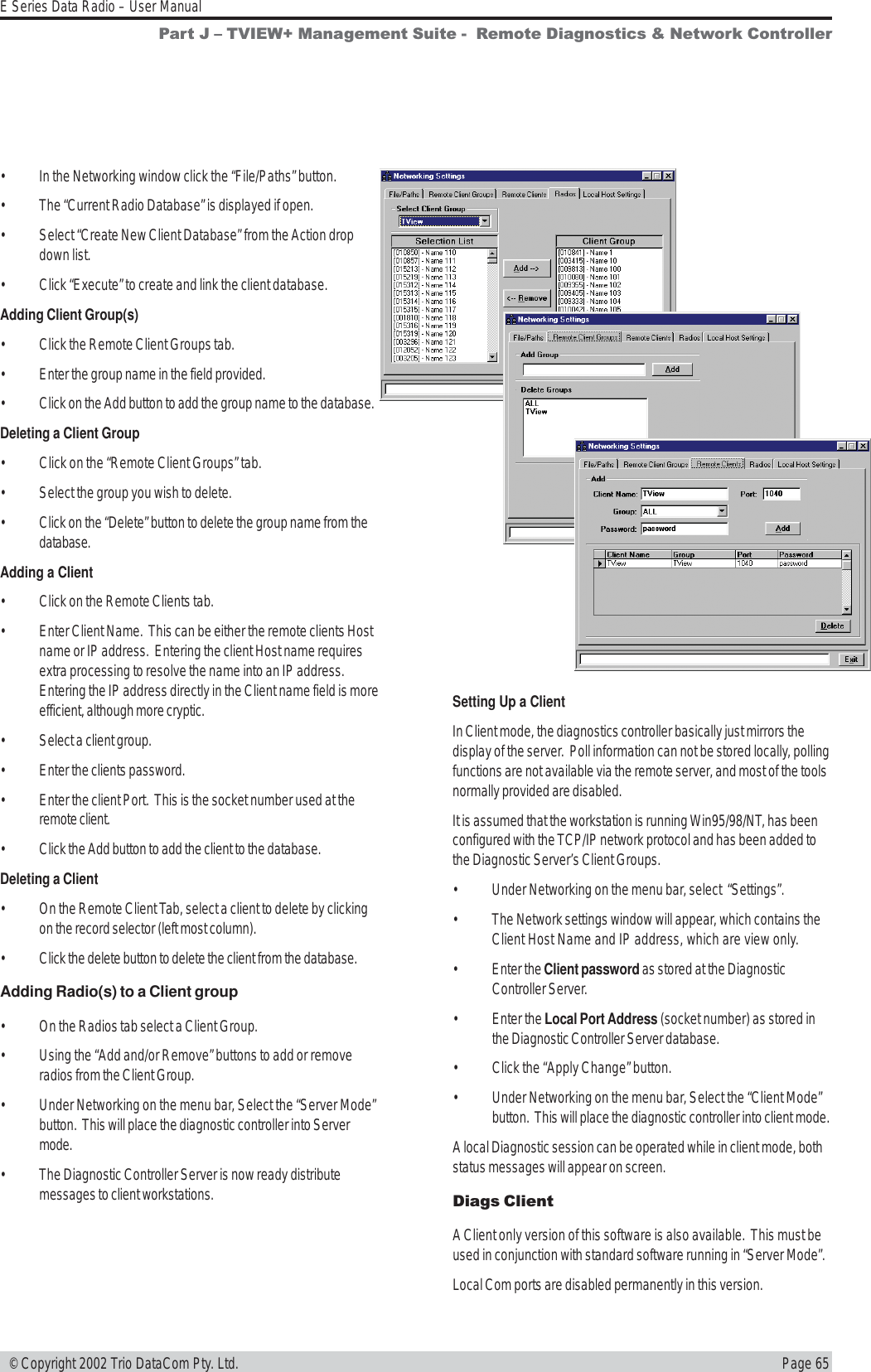 Page 65E Series Data Radio – User Manual © Copyright 2002 Trio DataCom Pty. Ltd.• In the Networking window click the “File/Paths” button.• The “Current Radio Database” is displayed if open.• Select “Create New Client Database” from the Action dropdown list.• Click “Execute” to create and link the client database.Adding Client Group(s)• Click the Remote Client Groups tab.• Enter the group name in the field provided.• Click on the Add button to add the group name to the database.Deleting a Client Group• Click on the “Remote Client Groups” tab.• Select the group you wish to delete.• Click on the “Delete” button to delete the group name from thedatabase.Adding a Client• Click on the Remote Clients tab.• Enter Client Name.  This can be either the remote clients Hostname or IP address.  Entering the client Host name requiresextra processing to resolve the name into an IP address.Entering the IP address directly in the Client name field is moreefficient, although more cryptic.• Select a client group.• Enter the clients password.• Enter the client Port.  This is the socket number used at theremote client.• Click the Add button to add the client to the database.Deleting a Client• On the Remote Client Tab, select a client to delete by clickingon the record selector (left most column).• Click the delete button to delete the client from the database.Adding Radio(s) to a Client group• On the Radios tab select a Client Group.• Using the “Add and/or Remove” buttons to add or removeradios from the Client Group.• Under Networking on the menu bar, Select the “Server Mode”button.  This will place the diagnostic controller into Servermode.• The Diagnostic Controller Server is now ready distributemessages to client workstations.Setting Up a ClientIn Client mode, the diagnostics controller basically just mirrors thedisplay of the server.  Poll information can not be stored locally, pollingfunctions are not available via the remote server, and most of the toolsnormally provided are disabled.It is assumed that the workstation is running Win95/98/NT, has beenconfigured with the TCP/IP network protocol and has been added tothe Diagnostic Server’s Client Groups.• Under Networking on the menu bar, select  “Settings”.• The Network settings window will appear, which contains theClient Host Name and IP address, which are view only.• Enter the Client password as stored at the DiagnosticController Server.• Enter the Local Port Address (socket number) as stored inthe Diagnostic Controller Server database.• Click the “Apply Change” button.• Under Networking on the menu bar, Select the “Client Mode”button.  This will place the diagnostic controller into client mode.A local Diagnostic session can be operated while in client mode, bothstatus messages will appear on screen.Diags ClientA Client only version of this software is also available.  This must beused in conjunction with standard software running in “Server Mode”.Local Com ports are disabled permanently in this version.Part J  TVIEW+ Management Suite -  Remote Diagnostics &amp; Network Controller