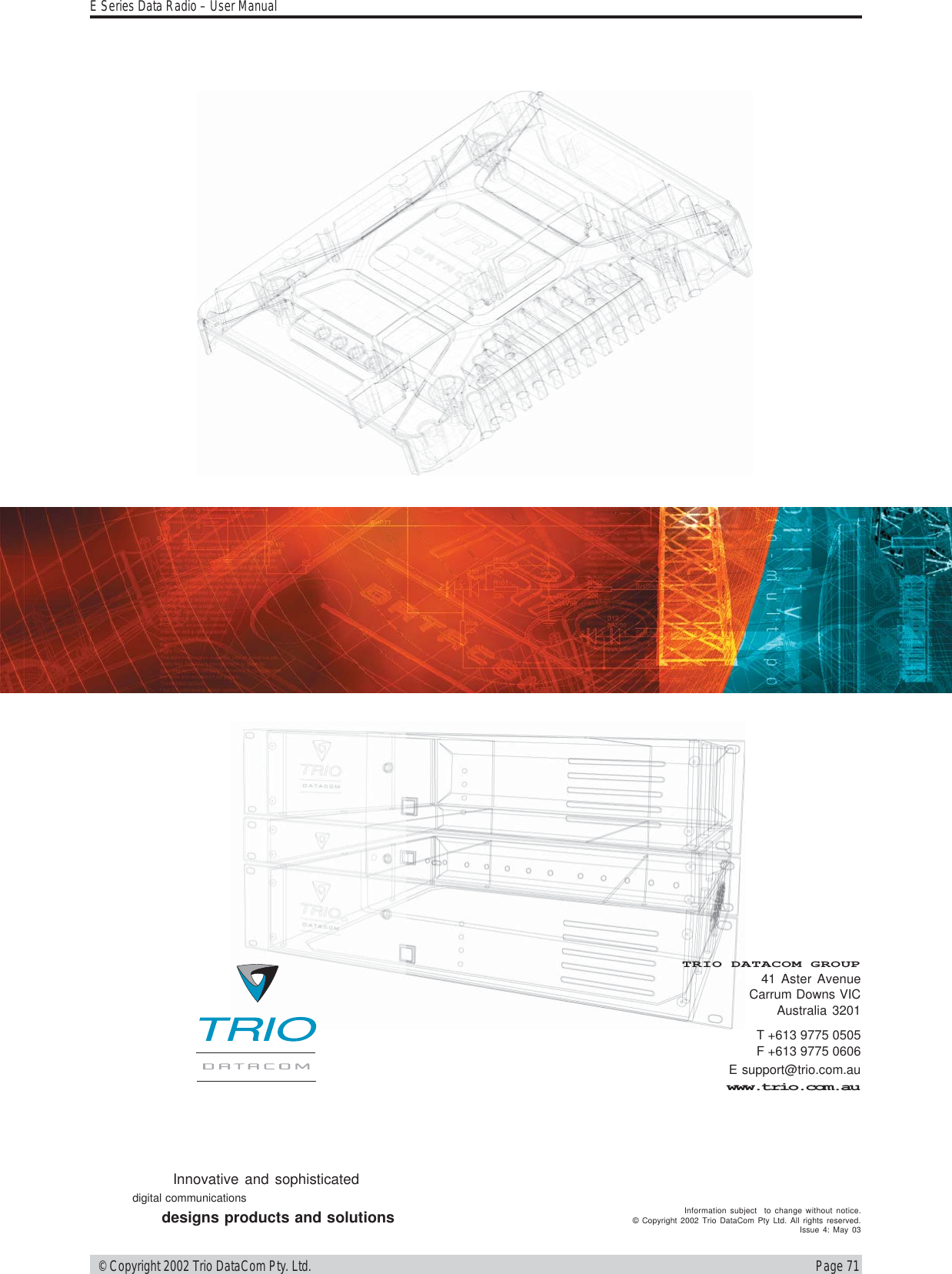 Page 71E Series Data Radio – User Manual © Copyright 2002 Trio DataCom Pty. Ltd.T +613 9775 0505F +613 9775 0606E support@trio.com.auwww.trio.com.auTRIO DATACOM GROUP41 Aster AvenueCarrum Downs VICAustralia 3201Innovative and sophisticateddigital communicationsdesigns products and solutions Information subject  to change without notice.© Copyright 2002 Trio DataCom Pty Ltd. All rights reserved.Issue 4: May 03