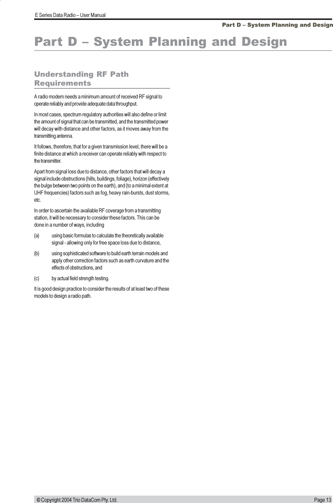 Page 13E Series Data Radio  User Manual © Copyright 2004 Trio DataCom Pty. Ltd.Part D  System Planning and DesignPart D  System Planning and DesignUnderstanding RF PathRequirementsA radio modem needs a minimum amount of received RF signal tooperate reliably and provide adequate data throughput.In most cases, spectrum regulatory authorities will also define or limitthe amount of signal that can be transmitted, and the transmitted powerwill decay with distance and other factors, as it moves away from thetransmitting antenna.It follows, therefore, that for a given transmission level, there will be afinite distance at which a receiver can operate reliably with respect tothe transmitter.Apart from signal loss due to distance, other factors that will decay asignal include obstructions (hills, buildings, foliage), horizon (effectivelythe bulge between two points on the earth), and (to a minimal extent atUHF frequencies) factors such as fog, heavy rain-bursts, dust storms,etc.In order to ascertain the available RF coverage from a transmittingstation, it will be necessary to consider these factors. This can bedone in a number of ways, including(a) using basic formulas to calculate the theoretically availablesignal - allowing only for free space loss due to distance,(b) using sophisticated software to build earth terrain models andapply other correction factors such as earth curvature and theeffects of obstructions, and(c) by actual field strength testing.It is good design practice to consider the results of at least two of thesemodels to design a radio path.