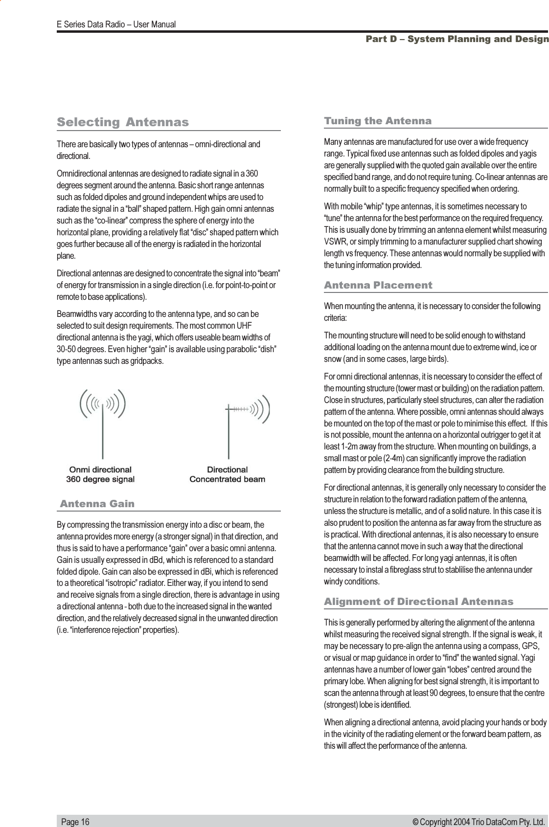   Page 16E Series Data Radio  User Manual© Copyright 2004 Trio DataCom Pty. Ltd.Part D  System Planning and Design Antenna GainBy compressing the transmission energy into a disc or beam, theantenna provides more energy (a stronger signal) in that direction, andthus is said to have a performance gain over a basic omni antenna.Gain is usually expressed in dBd, which is referenced to a standardfolded dipole. Gain can also be expressed in dBi, which is referencedto a theoretical isotropic radiator. Either way, if you intend to sendand receive signals from a single direction, there is advantage in usinga directional antenna - both due to the increased signal in the wanteddirection, and the relatively decreased signal in the unwanted direction(i.e. interference rejection properties).Tuning the AntennaMany antennas are manufactured for use over a wide frequencyrange. Typical fixed use antennas such as folded dipoles and yagisare generally supplied with the quoted gain available over the entirespecified band range, and do not require tuning. Co-linear antennas arenormally built to a specific frequency specified when ordering.With mobile whip type antennas, it is sometimes necessary totune the antenna for the best performance on the required frequency.This is usually done by trimming an antenna element whilst measuringVSWR, or simply trimming to a manufacturer supplied chart showinglength vs frequency. These antennas would normally be supplied withthe tuning information provided.Antenna PlacementWhen mounting the antenna, it is necessary to consider the followingcriteria:The mounting structure will need to be solid enough to withstandadditional loading on the antenna mount due to extreme wind, ice orsnow (and in some cases, large birds).For omni directional antennas, it is necessary to consider the effect ofthe mounting structure (tower mast or building) on the radiation pattern.Close in structures, particularly steel structures, can alter the radiationpattern of the antenna. Where possible, omni antennas should alwaysbe mounted on the top of the mast or pole to minimise this effect.  If thisis not possible, mount the antenna on a horizontal outrigger to get it atleast 1-2m away from the structure. When mounting on buildings, asmall mast or pole (2-4m) can significantly improve the radiationpattern by providing clearance from the building structure.For directional antennas, it is generally only necessary to consider thestructure in relation to the forward radiation pattern of the antenna,unless the structure is metallic, and of a solid nature. In this case it isalso prudent to position the antenna as far away from the structure asis practical. With directional antennas, it is also necessary to ensurethat the antenna cannot move in such a way that the directionalbeamwidth will be affected. For long yagi antennas, it is oftennecessary to instal a fibreglass strut to stablilise the antenna underwindy conditions.Alignment of Directional AntennasThis is generally performed by altering the alignment of the antennawhilst measuring the received signal strength. If the signal is weak, itmay be necessary to pre-align the antenna using a compass, GPS,or visual or map guidance in order to find the wanted signal. Yagiantennas have a number of lower gain lobes centred around theprimary lobe. When aligning for best signal strength, it is important toscan the antenna through at least 90 degrees, to ensure that the centre(strongest) lobe is identified.When aligning a directional antenna, avoid placing your hands or bodyin the vicinity of the radiating element or the forward beam pattern, asthis will affect the performance of the antenna.Selecting  AntennasThere are basically two types of antennas  omni-directional anddirectional.Omnidirectional antennas are designed to radiate signal in a 360degrees segment around the antenna. Basic short range antennassuch as folded dipoles and ground independent whips are used toradiate the signal in a ball shaped pattern. High gain omni antennassuch as the co-linear compress the sphere of energy into thehorizontal plane, providing a relatively flat disc shaped pattern whichgoes further because all of the energy is radiated in the horizontalplane.Directional antennas are designed to concentrate the signal into beamof energy for transmission in a single direction (i.e. for point-to-point orremote to base applications).Beamwidths vary according to the antenna type, and so can beselected to suit design requirements. The most common UHFdirectional antenna is the yagi, which offers useable beam widths of30-50 degrees. Even higher gain is available using parabolic dishtype antennas such as gridpacks.