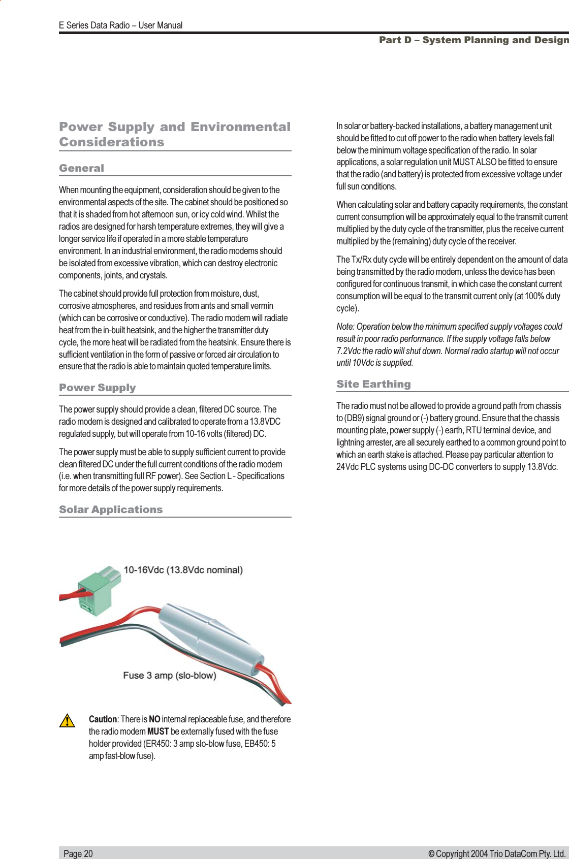   Page 20E Series Data Radio  User Manual© Copyright 2004 Trio DataCom Pty. Ltd.Part D  System Planning and DesignPower Supply and EnvironmentalConsiderationsGeneralWhen mounting the equipment, consideration should be given to theenvironmental aspects of the site. The cabinet should be positioned sothat it is shaded from hot afternoon sun, or icy cold wind. Whilst theradios are designed for harsh temperature extremes, they will give alonger service life if operated in a more stable temperatureenvironment. In an industrial environment, the radio modems shouldbe isolated from excessive vibration, which can destroy electroniccomponents, joints, and crystals.The cabinet should provide full protection from moisture, dust,corrosive atmospheres, and residues from ants and small vermin(which can be corrosive or conductive). The radio modem will radiateheat from the in-built heatsink, and the higher the transmitter dutycycle, the more heat will be radiated from the heatsink. Ensure there issufficient ventilation in the form of passive or forced air circulation toensure that the radio is able to maintain quoted temperature limits.Power SupplyThe power supply should provide a clean, filtered DC source. Theradio modem is designed and calibrated to operate from a 13.8VDCregulated supply, but will operate from 10-16 volts (filtered) DC.The power supply must be able to supply sufficient current to provideclean filtered DC under the full current conditions of the radio modem(i.e. when transmitting full RF power). See Section L - Specificationsfor more details of the power supply requirements.Solar ApplicationsIn solar or battery-backed installations, a battery management unitshould be fitted to cut off power to the radio when battery levels fallbelow the minimum voltage specification of the radio. In solarapplications, a solar regulation unit MUST ALSO be fitted to ensurethat the radio (and battery) is protected from excessive voltage underfull sun conditions.When calculating solar and battery capacity requirements, the constantcurrent consumption will be approximately equal to the transmit currentmultiplied by the duty cycle of the transmitter, plus the receive currentmultiplied by the (remaining) duty cycle of the receiver.The Tx/Rx duty cycle will be entirely dependent on the amount of databeing transmitted by the radio modem, unless the device has beenconfigured for continuous transmit, in which case the constant currentconsumption will be equal to the transmit current only (at 100% dutycycle).Note: Operation below the minimum specified supply voltages couldresult in poor radio performance. If the supply voltage falls below7.2Vdc the radio will shut down. Normal radio startup will not occuruntil 10Vdc is supplied.Site EarthingThe radio must not be allowed to provide a ground path from chassisto (DB9) signal ground or (-) battery ground. Ensure that the chassismounting plate, power supply (-) earth, RTU terminal device, andlightning arrester, are all securely earthed to a common ground point towhich an earth stake is attached. Please pay particular attention to24Vdc PLC systems using DC-DC converters to supply 13.8Vdc.Caution: There is NO internal replaceable fuse, and thereforethe radio modem MUST be externally fused with the fuseholder provided (ER450: 3 amp slo-blow fuse, EB450: 5amp fast-blow fuse).