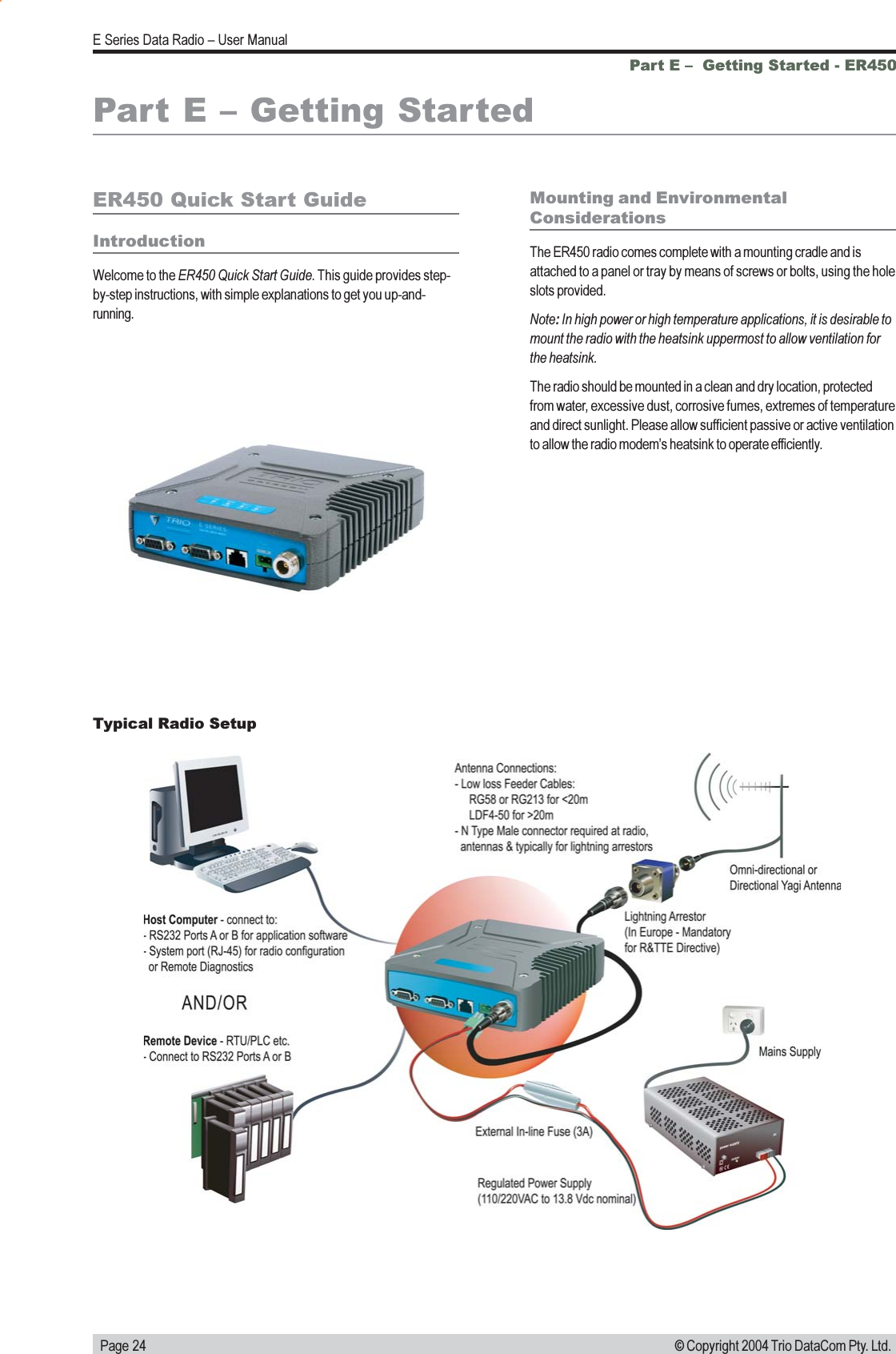   Page 24E Series Data Radio  User Manual© Copyright 2004 Trio DataCom Pty. Ltd.Part E   Getting Started - ER450Part E  Getting StartedER450 Quick Start GuideIntroductionWelcome to the ER450 Quick Start Guide. This guide provides step-by-step instructions, with simple explanations to get you up-and-running.Mounting and EnvironmentalConsiderationsThe ER450 radio comes complete with a mounting cradle and isattached to a panel or tray by means of screws or bolts, using the holeslots provided.Note: In high power or high temperature applications, it is desirable tomount the radio with the heatsink uppermost to allow ventilation forthe heatsink.The radio should be mounted in a clean and dry location, protectedfrom water, excessive dust, corrosive fumes, extremes of temperatureand direct sunlight. Please allow sufficient passive or active ventilationto allow the radio modems heatsink to operate efficiently.Typical Radio Setup