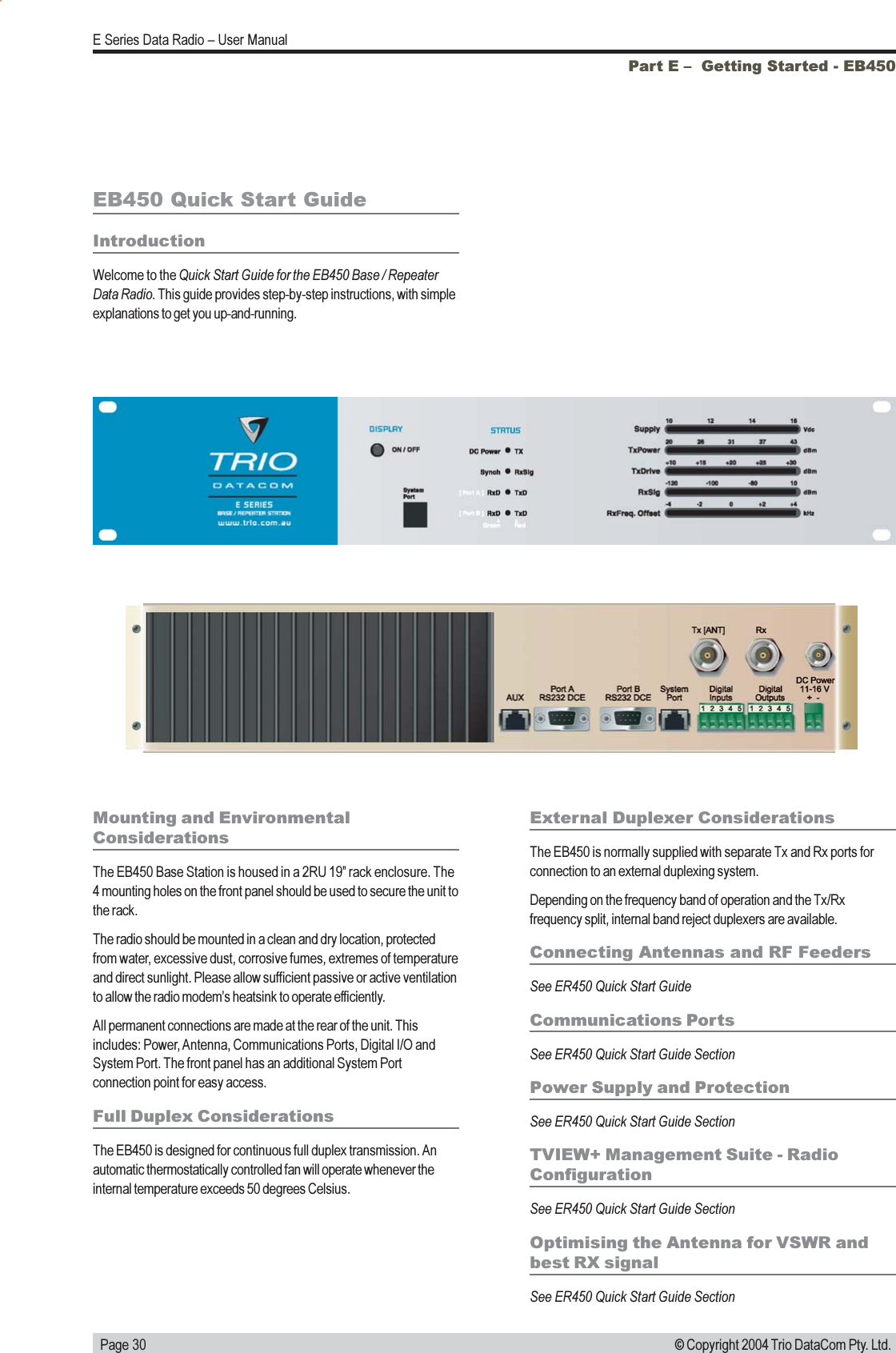   Page 30E Series Data Radio  User Manual© Copyright 2004 Trio DataCom Pty. Ltd.Part E   Getting Started - EB450EB450 Quick Start GuideIntroductionWelcome to the Quick Start Guide for the EB450 Base / RepeaterData Radio. This guide provides step-by-step instructions, with simpleexplanations to get you up-and-running.Mounting and EnvironmentalConsiderationsThe EB450 Base Station is housed in a 2RU 19 rack enclosure. The4 mounting holes on the front panel should be used to secure the unit tothe rack.The radio should be mounted in a clean and dry location, protectedfrom water, excessive dust, corrosive fumes, extremes of temperatureand direct sunlight. Please allow sufficient passive or active ventilationto allow the radio modems heatsink to operate efficiently.All permanent connections are made at the rear of the unit. Thisincludes: Power, Antenna, Communications Ports, Digital I/O andSystem Port. The front panel has an additional System Portconnection point for easy access.Full Duplex ConsiderationsThe EB450 is designed for continuous full duplex transmission. Anautomatic thermostatically controlled fan will operate whenever theinternal temperature exceeds 50 degrees Celsius.External Duplexer ConsiderationsThe EB450 is normally supplied with separate Tx and Rx ports forconnection to an external duplexing system.Depending on the frequency band of operation and the Tx/Rxfrequency split, internal band reject duplexers are available.Connecting Antennas and RF FeedersSee ER450 Quick Start GuideCommunications PortsSee ER450 Quick Start Guide SectionPower Supply and ProtectionSee ER450 Quick Start Guide SectionTVIEW+ Management Suite - RadioConfigurationSee ER450 Quick Start Guide SectionOptimising the Antenna for VSWR andbest RX signalSee ER450 Quick Start Guide Section