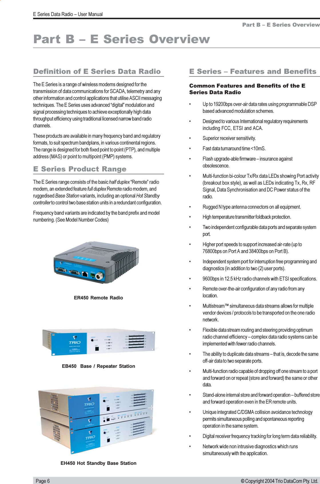   Page 6E Series Data Radio  User Manual© Copyright 2004 Trio DataCom Pty. Ltd.Part B  E Series OverviewDefinition of E Series Data RadioThe E Series is a range of wireless modems designed for thetransmission of data communications for SCADA, telemetry and anyother information and control applications that utilise ASCII messagingtechniques. The E Series uses advanced digital modulation andsignal processing techniques to achieve exceptionally high datathroughput efficiency using traditional licensed narrow band radiochannels.These products are available in many frequency band and regulatoryformats, to suit spectrum bandplans, in various continental regions.The range is designed for both fixed point to point (PTP), and multipleaddress (MAS) or point to multipoint (PMP) systems.E Series Product RangeThe E Series range consists of the basic half duplex Remote radiomodem, an extended feature full duplex Remote radio modem, andruggedised Base Station variants, including an optional Hot Standbycontroller to control two base station units in a redundant configuration.Frequency band variants are indicated by the band prefix and modelnumbering. (See Model Number Codes)Part B  E Series OverviewE Series  Features and BenefitsCommon Features and Benefits of the ESeries Data Radio Up to 19200bps over-air data rates using programmable DSPbased advanced modulation schemes. Designed to various International regulatory requirementsincluding FCC, ETSI and ACA. Superior receiver sensitivity. Fast data turnaround time &lt;10mS. Flash upgrade-able firmware  insurance againstobsolescence. Multi-function bi-colour Tx/Rx data LEDs showing Port activity(breakout box style), as well as LEDs indicating Tx, Rx, RFSignal, Data Synchronisation and DC Power status of theradio. Rugged N type antenna connectors on all equipment. High temperature transmitter foldback protection. Two independent configurable data ports and separate systemport. Higher port speeds to support increased air-rate (up to76800bps on Port A and 38400bps on Port B). Independent system port for interruption free programming anddiagnostics (in addition to two (2) user ports). 9600bps in 12.5 kHz radio channels with ETSI specifications. Remote over-the-air configuration of any radio from anylocation. Multistream simultaneous data streams allows for multiplevendor devices / protocols to be transported on the one radionetwork. Flexible data stream routing and steering providing optimumradio channel efficiency  complex data radio systems can beimplemented with fewer radio channels. The ability to duplicate data streams  that is, decode the sameoff-air data to two separate ports. Multi-function radio capable of dropping off one stream to a portand forward on or repeat (store and forward) the same or otherdata. Stand-alone internal store and forward operation  buffered storeand forward operation even in the ER remote units. Unique integrated C/DSMA collision avoidance technologypermits simultaneous polling and spontaneous reportingoperation in the same system. Digital receiver frequency tracking for long term data reliability. Network wide non intrusive diagnostics which runssimultaneously with the application.ER450  Remote  RadioEB450    Base  /  Repeater  StationEH450 Hot  Standby Base Station