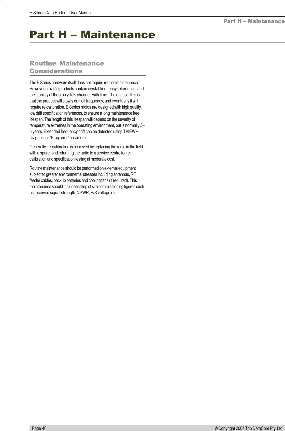   Page 40E Series Data Radio  User Manual© Copyright 2004 Trio DataCom Pty. Ltd.Part H  MaintenanceRoutine  MaintenanceConsiderationsThe E Series hardware itself does not require routine maintenance.However all radio products contain crystal frequency references, andthe stability of these crystals changes with time. The effect of this isthat the product will slowly drift off frequency, and eventually it willrequire re-calibration. E Series radios are designed with high quality,low drift specification references, to ensure a long maintenance freelifespan. The length of this lifespan will depend on the severity oftemperature extremes in the operating environment, but is normally 35 years. Extended frequency drift can be detected using TVIEW+Diagnostics Freq error parameter.Generally, re-calibration is achieved by replacing the radio in the fieldwith a spare, and returning the radio to a service centre for re-calibration and specification testing at moderate cost.Routine maintenance should be performed on external equipmentsubject to greater environmental stresses including antennas, RFfeeder cables, backup batteries and cooling fans (if required). Thismaintenance should include testing of site commissioning figures suchas received signal strength, VSWR, P/S voltage etc.Part H  Maintenance