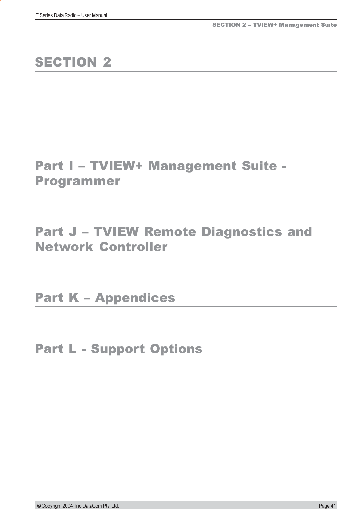 Page 41E Series Data Radio  User Manual © Copyright 2004 Trio DataCom Pty. Ltd.SECTION  2Part I  TVIEW+ Management Suite -ProgrammerPart J  TVIEW Remote Diagnostics andNetwork  ControllerPart K  AppendicesPart L - Support OptionsSECTION 2  TVIEW+ Management Suite