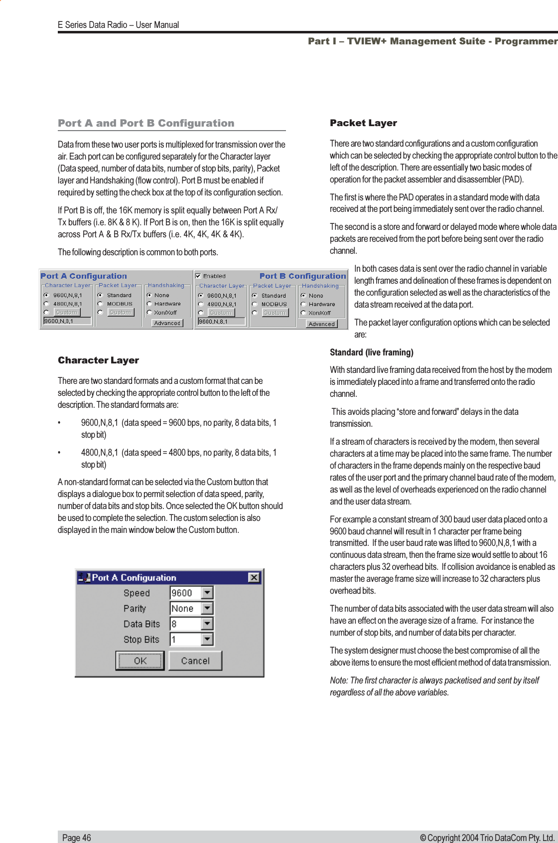   Page 46E Series Data Radio  User Manual© Copyright 2004 Trio DataCom Pty. Ltd.Part I  TVIEW+ Management Suite - ProgrammerPort A and Port B ConfigurationData from these two user ports is multiplexed for transmission over theair. Each port can be configured separately for the Character layer(Data speed, number of data bits, number of stop bits, parity), Packetlayer and Handshaking (flow control). Port B must be enabled ifrequired by setting the check box at the top of its configuration section.If Port B is off, the 16K memory is split equally between Port A Rx/Tx buffers (i.e. 8K &amp; 8 K). If Port B is on, then the 16K is split equallyacross Port A &amp; B Rx/Tx buffers (i.e. 4K, 4K, 4K &amp; 4K).The following description is common to both ports.Character LayerThere are two standard formats and a custom format that can beselected by checking the appropriate control button to the left of thedescription. The standard formats are: 9600,N,8,1  (data speed = 9600 bps, no parity, 8 data bits, 1stop bit) 4800,N,8,1  (data speed = 4800 bps, no parity, 8 data bits, 1stop bit)A non-standard format can be selected via the Custom button thatdisplays a dialogue box to permit selection of data speed, parity,number of data bits and stop bits. Once selected the OK button shouldbe used to complete the selection. The custom selection is alsodisplayed in the main window below the Custom button.Packet LayerThere are two standard configurations and a custom configurationwhich can be selected by checking the appropriate control button to theleft of the description. There are essentially two basic modes ofoperation for the packet assembler and disassembler (PAD).The first is where the PAD operates in a standard mode with datareceived at the port being immediately sent over the radio channel.The second is a store and forward or delayed mode where whole datapackets are received from the port before being sent over the radiochannel.In both cases data is sent over the radio channel in variablelength frames and delineation of these frames is dependent onthe configuration selected as well as the characteristics of thedata stream received at the data port.The packet layer configuration options which can be selectedare:Standard (live framing)With standard live framing data received from the host by the modemis immediately placed into a frame and transferred onto the radiochannel. This avoids placing store and forward delays in the datatransmission.If a stream of characters is received by the modem, then severalcharacters at a time may be placed into the same frame. The numberof characters in the frame depends mainly on the respective baudrates of the user port and the primary channel baud rate of the modem,as well as the level of overheads experienced on the radio channeland the user data stream.For example a constant stream of 300 baud user data placed onto a9600 baud channel will result in 1 character per frame beingtransmitted.  If the user baud rate was lifted to 9600,N,8,1 with acontinuous data stream, then the frame size would settle to about 16characters plus 32 overhead bits.  If collision avoidance is enabled asmaster the average frame size will increase to 32 characters plusoverhead bits.The number of data bits associated with the user data stream will alsohave an effect on the average size of a frame.  For instance thenumber of stop bits, and number of data bits per character.The system designer must choose the best compromise of all theabove items to ensure the most efficient method of data transmission.Note: The first character is always packetised and sent by itselfregardless of all the above variables.