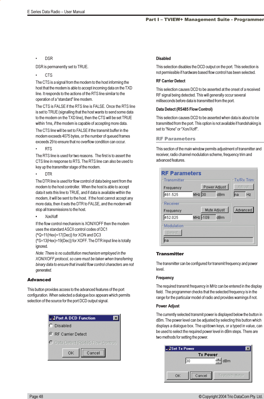   Page 48E Series Data Radio  User Manual© Copyright 2004 Trio DataCom Pty. Ltd.DisabledThis selection disables the DCD output on the port. This selection isnot permissible if hardware based flow control has been selected.RF Carrier DetectThis selection causes DCD to be asserted at the onset of a receivedRF signal being detected. This will generally occur severalmilliseconds before data is transmitted from the port.Data Detect (RS485 Flow Control)This selection causes DCD to be asserted when data is about to betransmitted from the port. This option is not available if handshaking isset to None or Xon/Xoff.RF ParametersThis section of the main window permits adjustment of transmitter andreceiver, radio channel modulation scheme, frequency trim andadvanced features.TransmitterThe transmitter can be configured for transmit frequency and powerlevel.FrequencyThe required transmit frequency in MHz can be entered in the displayfield.  The programmer checks that the selected frequency is in therange for the particular model of radio and provides warnings if not.Power AdjustThe currently selected transmit power is displayed below the button indBm. The power level can be adjusted by selecting this button whichdisplays a dialogue box. The up/down keys, or a typed in value, canbe used to select the required power level in dBm steps. There aretwo methods for setting the power.Part I  TVIEW+ Management Suite - Programmer DSRDSR is permanently set to TRUE. CTSThe CTS is a signal from the modem to the host informing thehost that the modem is able to accept incoming data on the TXDline. It responds to the actions of the RTS line similar to theoperation of a standard line modem.The CTS is FALSE if the RTS line is FALSE. Once the RTS lineis set to TRUE (signalling that the host wants to send some datato the modem on the TXD line), then the CTS will be set TRUEwithin 1ms, if the modem is capable of accepting more data.The CTS line will be set to FALSE if the transmit buffer in themodem exceeds 4075 bytes, or the number of queued framesexceeds 29 to ensure that no overflow condition can occur. RTSThe RTS line is used for two reasons.  The first is to assert theCTS line in response to RTS. The RTS line can also be used tokey up the transmitter stage of the modem. DTRThe DTR line is used for flow control of data being sent from themodem to the host controller.  When the host is able to acceptdata it sets this line to TRUE, and if data is available within themodem, it will be sent to the host.  If the host cannot accept anymore data, then it sets the DTR to FALSE, and the modem willstop all transmissions to the host.Xon/XoffIf the flow control mechanism is XON/XOFF then the modemuses the standard ASCII control codes of DC1{^Q=11(Hex)=17(Dec)} for XON and DC3{^S=13(Hex)=19(Dec)} for XOFF. The DTR input line is totallyignored.Note: There is no substitution mechanism employed in theXON/XOFF protocol, so care must be taken when transferringbinary data to ensure that invalid flow control characters are notgenerated.AdvancedThis button provides access to the advanced features of the portconfiguration. When selected a dialogue box appears which permitsselection of the source for the port DCD output signal.