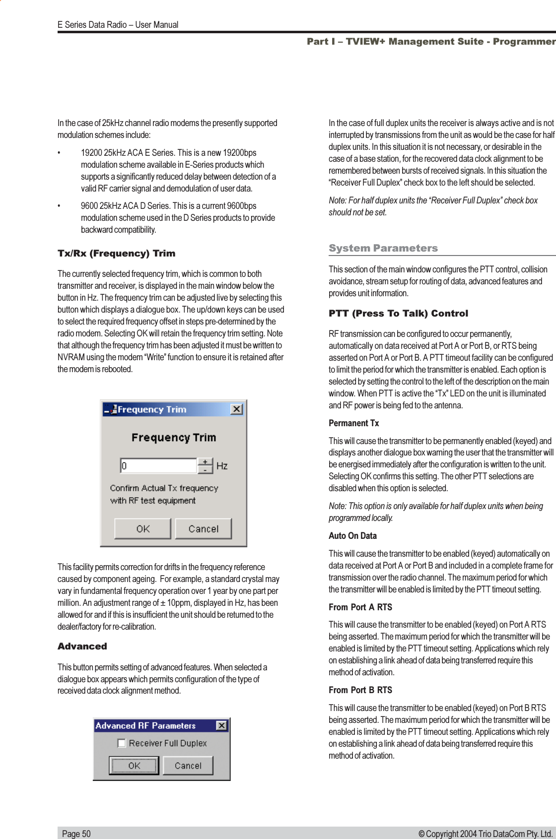   Page 50E Series Data Radio  User Manual© Copyright 2004 Trio DataCom Pty. Ltd.Tx/Rx (Frequency) TrimThe currently selected frequency trim, which is common to bothtransmitter and receiver, is displayed in the main window below thebutton in Hz. The frequency trim can be adjusted live by selecting thisbutton which displays a dialogue box. The up/down keys can be usedto select the required frequency offset in steps pre-determined by theradio modem. Selecting OK will retain the frequency trim setting. Notethat although the frequency trim has been adjusted it must be written toNVRAM using the modem Write function to ensure it is retained afterthe modem is rebooted.This facility permits correction for drifts in the frequency referencecaused by component ageing.  For example, a standard crystal mayvary in fundamental frequency operation over 1 year by one part permillion. An adjustment range of ± 10ppm, displayed in Hz, has beenallowed for and if this is insufficient the unit should be returned to thedealer/factory for re-calibration.AdvancedThis button permits setting of advanced features. When selected adialogue box appears which permits configuration of the type ofreceived data clock alignment method.In the case of full duplex units the receiver is always active and is notinterrupted by transmissions from the unit as would be the case for halfduplex units. In this situation it is not necessary, or desirable in thecase of a base station, for the recovered data clock alignment to beremembered between bursts of received signals. In this situation theReceiver Full Duplex check box to the left should be selected.Note: For half duplex units the Receiver Full Duplex check boxshould not be set.System ParametersThis section of the main window configures the PTT control, collisionavoidance, stream setup for routing of data, advanced features andprovides unit information.PTT (Press To Talk) ControlRF transmission can be configured to occur permanently,automatically on data received at Port A or Port B, or RTS beingasserted on Port A or Port B. A PTT timeout facility can be configuredto limit the period for which the transmitter is enabled. Each option isselected by setting the control to the left of the description on the mainwindow. When PTT is active the Tx LED on the unit is illuminatedand RF power is being fed to the antenna.Permanent TxThis will cause the transmitter to be permanently enabled (keyed) anddisplays another dialogue box warning the user that the transmitter willbe energised immediately after the configuration is written to the unit.Selecting OK confirms this setting. The other PTT selections aredisabled when this option is selected.Note: This option is only available for half duplex units when beingprogrammed locally.Auto On DataThis will cause the transmitter to be enabled (keyed) automatically ondata received at Port A or Port B and included in a complete frame fortransmission over the radio channel. The maximum period for whichthe transmitter will be enabled is limited by the PTT timeout setting.From Port A RTSThis will cause the transmitter to be enabled (keyed) on Port A RTSbeing asserted. The maximum period for which the transmitter will beenabled is limited by the PTT timeout setting. Applications which relyon establishing a link ahead of data being transferred require thismethod of activation.From Port B RTSThis will cause the transmitter to be enabled (keyed) on Port B RTSbeing asserted. The maximum period for which the transmitter will beenabled is limited by the PTT timeout setting. Applications which relyon establishing a link ahead of data being transferred require thismethod of activation.In the case of 25kHz channel radio modems the presently supportedmodulation schemes include: 19200 25kHz ACA E Series. This is a new 19200bpsmodulation scheme available in E-Series products whichsupports a significantly reduced delay between detection of avalid RF carrier signal and demodulation of user data. 9600 25kHz ACA D Series. This is a current 9600bpsmodulation scheme used in the D Series products to providebackward compatibility.Part I  TVIEW+ Management Suite - Programmer