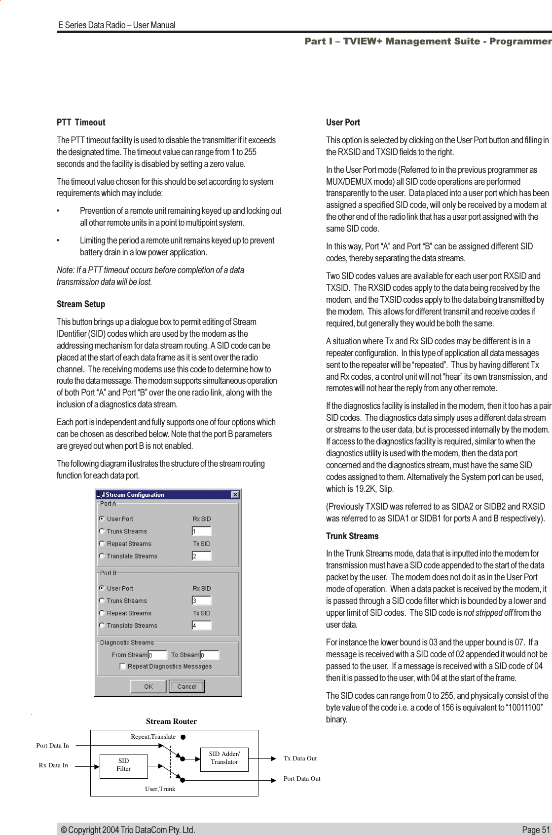 Page 51E Series Data Radio  User Manual © Copyright 2004 Trio DataCom Pty. Ltd.Stream SetupThis button brings up a dialogue box to permit editing of StreamIDentifier (SID) codes which are used by the modem as theaddressing mechanism for data stream routing. A SID code can beplaced at the start of each data frame as it is sent over the radiochannel.  The receiving modems use this code to determine how toroute the data message. The modem supports simultaneous operationof both Port A and Port B over the one radio link, along with theinclusion of a diagnostics data stream.Each port is independent and fully supports one of four options whichcan be chosen as described below. Note that the port B parametersare greyed out when port B is not enabled.The following diagram illustrates the structure of the stream routingfunction for each data port.SIDFilterSID Adder/TranslatorPort Data InRx Data In Tx Data OutPort Data OutStream RouterUser,TrunkRepeat,TranslateUser PortThis option is selected by clicking on the User Port button and filling inthe RXSID and TXSID fields to the right.In the User Port mode (Referred to in the previous programmer asMUX/DEMUX mode) all SID code operations are performedtransparently to the user.  Data placed into a user port which has beenassigned a specified SID code, will only be received by a modem atthe other end of the radio link that has a user port assigned with thesame SID code.In this way, Port A and Port B can be assigned different SIDcodes, thereby separating the data streams.Two SID codes values are available for each user port RXSID andTXSID.  The RXSID codes apply to the data being received by themodem, and the TXSID codes apply to the data being transmitted bythe modem.  This allows for different transmit and receive codes ifrequired, but generally they would be both the same.A situation where Tx and Rx SID codes may be different is in arepeater configuration.  In this type of application all data messagessent to the repeater will be repeated.  Thus by having different Txand Rx codes, a control unit will not hear its own transmission, andremotes will not hear the reply from any other remote.If the diagnostics facility is installed in the modem, then it too has a pairSID codes.  The diagnostics data simply uses a different data streamor streams to the user data, but is processed internally by the modem.If access to the diagnostics facility is required, similar to when thediagnostics utility is used with the modem, then the data portconcerned and the diagnostics stream, must have the same SIDcodes assigned to them. Alternatively the System port can be used,which is 19.2K, Slip.(Previously TXSID was referred to as SIDA2 or SIDB2 and RXSIDwas referred to as SIDA1 or SIDB1 for ports A and B respectively).Trunk StreamsIn the Trunk Streams mode, data that is inputted into the modem fortransmission must have a SID code appended to the start of the datapacket by the user.  The modem does not do it as in the User Portmode of operation.  When a data packet is received by the modem, itis passed through a SID code filter which is bounded by a lower andupper limit of SID codes.  The SID code is not stripped off from theuser data.For instance the lower bound is 03 and the upper bound is 07.  If amessage is received with a SID code of 02 appended it would not bepassed to the user.  If a message is received with a SID code of 04then it is passed to the user, with 04 at the start of the frame.The SID codes can range from 0 to 255, and physically consist of thebyte value of the code i.e. a code of 156 is equivalent to 10011100binary.PTT TimeoutThe PTT timeout facility is used to disable the transmitter if it exceedsthe designated time. The timeout value can range from 1 to 255seconds and the facility is disabled by setting a zero value.The timeout value chosen for this should be set according to systemrequirements which may include: Prevention of a remote unit remaining keyed up and locking outall other remote units in a point to multipoint system. Limiting the period a remote unit remains keyed up to preventbattery drain in a low power application.Note: If a PTT timeout occurs before completion of a datatransmission data will be lost.Part I  TVIEW+ Management Suite - Programmer