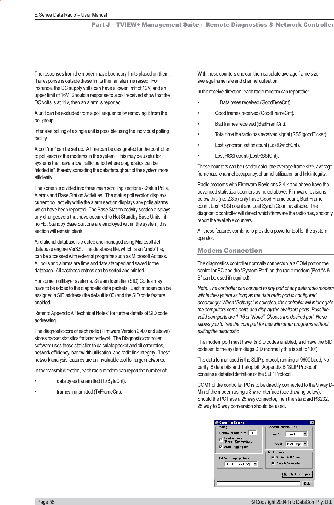   Page 56E Series Data Radio  User Manual© Copyright 2004 Trio DataCom Pty. Ltd.The responses from the modem have boundary limits placed on them.If a response is outside these limits then an alarm is raised.  Forinstance, the DC supply volts can have a lower limit of 12V, and anupper limit of 16V.  Should a response to a poll received show that theDC volts is at 11V, then an alarm is reported.A unit can be excluded from a poll sequence by removing it from thepoll group.Intensive polling of a single unit is possible using the Individual pollingfacility.A poll run can be set up.  A time can be designated for the controllerto poll each of the modems in the system.  This may be useful forsystems that have a low traffic period where diagnostics can beslotted in, thereby spreading the data throughput of the system moreefficiently.The screen is divided into three main scrolling sections - Status Polls,Alarms and Base Station Activities.  The status poll section displayscurrent poll activity while the alarm section displays any polls alarmswhich have been reported.  The Base Station activity section displaysany changeovers that have occurred to Hot Standby Base Units - ifno Hot Standby Base Stations are employed within the system, thissection will remain blank.A relational database is created and managed using Microsoft Jetdatabase engine Ver3.5.  The database file, which is an .mdb file,can be accessed with external programs such as Microsoft Access.All polls and alarms are time and date stamped and saved to thedatabase.  All database entries can be sorted and printed.For some multilayer systems, Stream Identifier (SID) Codes mayhave to be added to the diagnostic data packets.  Each modem can beassigned a SID address (the default is 00) and the SID code featureenabled.Refer to Appendix A Technical Notes for further details of SID codeaddressing.The diagnostic core of each radio (Firmware Version 2.4.0 and above)stores packet statistics for later retrieval.  The Diagnostic controllersoftware uses these statistics to calculate packet and bit error rates,network efficiency, bandwidth utilisation, and radio link integrity.  Thesenetwork analysis features are an invaluable tool for larger networks.In the transmit direction, each radio modem can report the number of:- data bytes transmitted (TxByteCnt). frames transmitted (TxFrameCnt).With these counters one can then calculate average frame size,average frame rate and channel utilisation.In the receive direction, each radio modem can report the:- Data bytes received (GoodByteCnt). Good frames received (GoodFrameCnt). Bad frames received (BadFramCnt). Total time the radio has received signal (RSSIgoodTicker). Lost synchronization count (LostSynchCnt). Lost RSSI count (LostRSSICnt).These counters can be used to calculate average frame size, averageframe rate, channel occupancy, channel utilisation and link integrity.Radio modems with Firmware Revisions 2.4.x and above have theadvanced statistical counters as noted above.  Firmware revisionsbelow this (i.e. 2.3.x) only have Good Frame count, Bad Framecount, Lost RSSI count and Lost Synch Count available.  Thediagnostic controller will detect which firmware the radio has, and onlyreport the available counters.All these features combine to provide a powerful tool for the systemoperator.Modem ConnectionThe diagnostics controller normally connects via a COM port on thecontroller PC and the System Port on the radio modem (Port A &amp;B can be used if required).Note: The controller can connect to any port of any data radio modemwithin the system as long as the data radio port is configuredaccordingly. When Settings is selected, the controller will interrogatethe computers coms ports and display the available ports. Possiblevalid com ports are 1-16 or None. Choose the desired port. Noneallows you to free the com port for use with other programs withoutexiting the diagnostic.The modem port must have its SID codes enabled, and have the SIDcode set to the system diags SID (normally this is set to 00).The data format used is the SLIP protocol, running at 9600 baud, Noparity, 8 data bits and 1 stop bit.  Appendix B SLIP Protocolcontains a detailed definition of the SLIP Protocol.COM1 of the controller PC is to be directly connected to the 9 way D-Min of the modem using a 3 wire interface (see drawing below).Should the PC have a 25 way connector, then the standard RS232,25 way to 9 way conversion should be used.Part J  TVIEW+ Management Suite -  Remote Diagnostics &amp; Network Controller