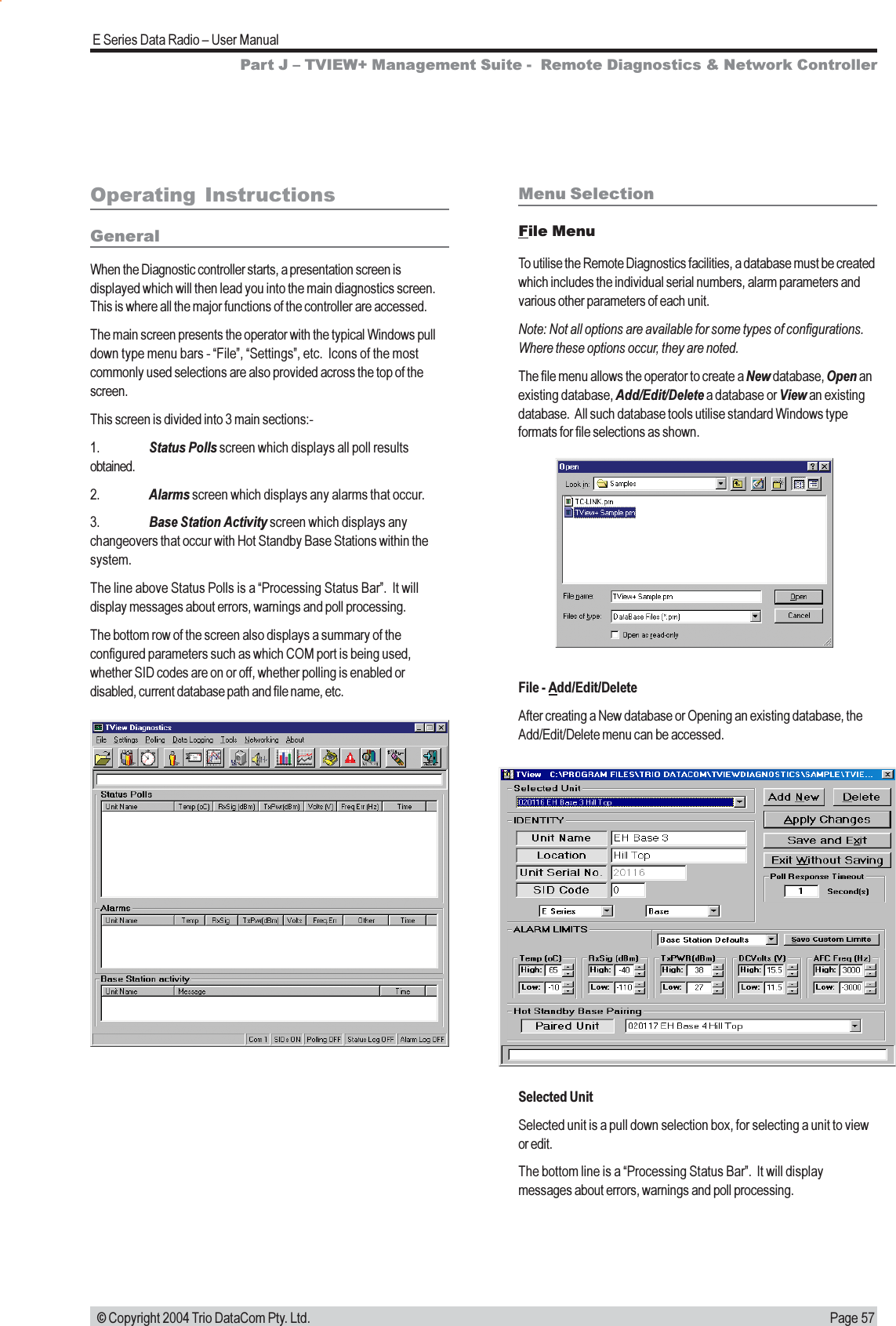 Page 57E Series Data Radio  User Manual © Copyright 2004 Trio DataCom Pty. Ltd.Operating  InstructionsGeneralWhen the Diagnostic controller starts, a presentation screen isdisplayed which will then lead you into the main diagnostics screen.This is where all the major functions of the controller are accessed.The main screen presents the operator with the typical Windows pulldown type menu bars - File, Settings, etc.  Icons of the mostcommonly used selections are also provided across the top of thescreen.This screen is divided into 3 main sections:-1. Status Polls screen which displays all poll resultsobtained.2. Alarms screen which displays any alarms that occur.3. Base Station Activity screen which displays anychangeovers that occur with Hot Standby Base Stations within thesystem.The line above Status Polls is a Processing Status Bar.  It willdisplay messages about errors, warnings and poll processing.The bottom row of the screen also displays a summary of theconfigured parameters such as which COM port is being used,whether SID codes are on or off, whether polling is enabled ordisabled, current database path and file name, etc.Menu SelectionFile MenuTo utilise the Remote Diagnostics facilities, a database must be createdwhich includes the individual serial numbers, alarm parameters andvarious other parameters of each unit.Note: Not all options are available for some types of configurations.Where these options occur, they are noted.The file menu allows the operator to create a New database, Open anexisting database, Add/Edit/Delete a database or View an existingdatabase.  All such database tools utilise standard Windows typeformats for file selections as shown.File - Add/Edit/DeleteAfter creating a New database or Opening an existing database, theAdd/Edit/Delete menu can be accessed.Selected UnitSelected unit is a pull down selection box, for selecting a unit to viewor edit.The bottom line is a Processing Status Bar.  It will displaymessages about errors, warnings and poll processing.Part J  TVIEW+ Management Suite -  Remote Diagnostics &amp; Network Controller