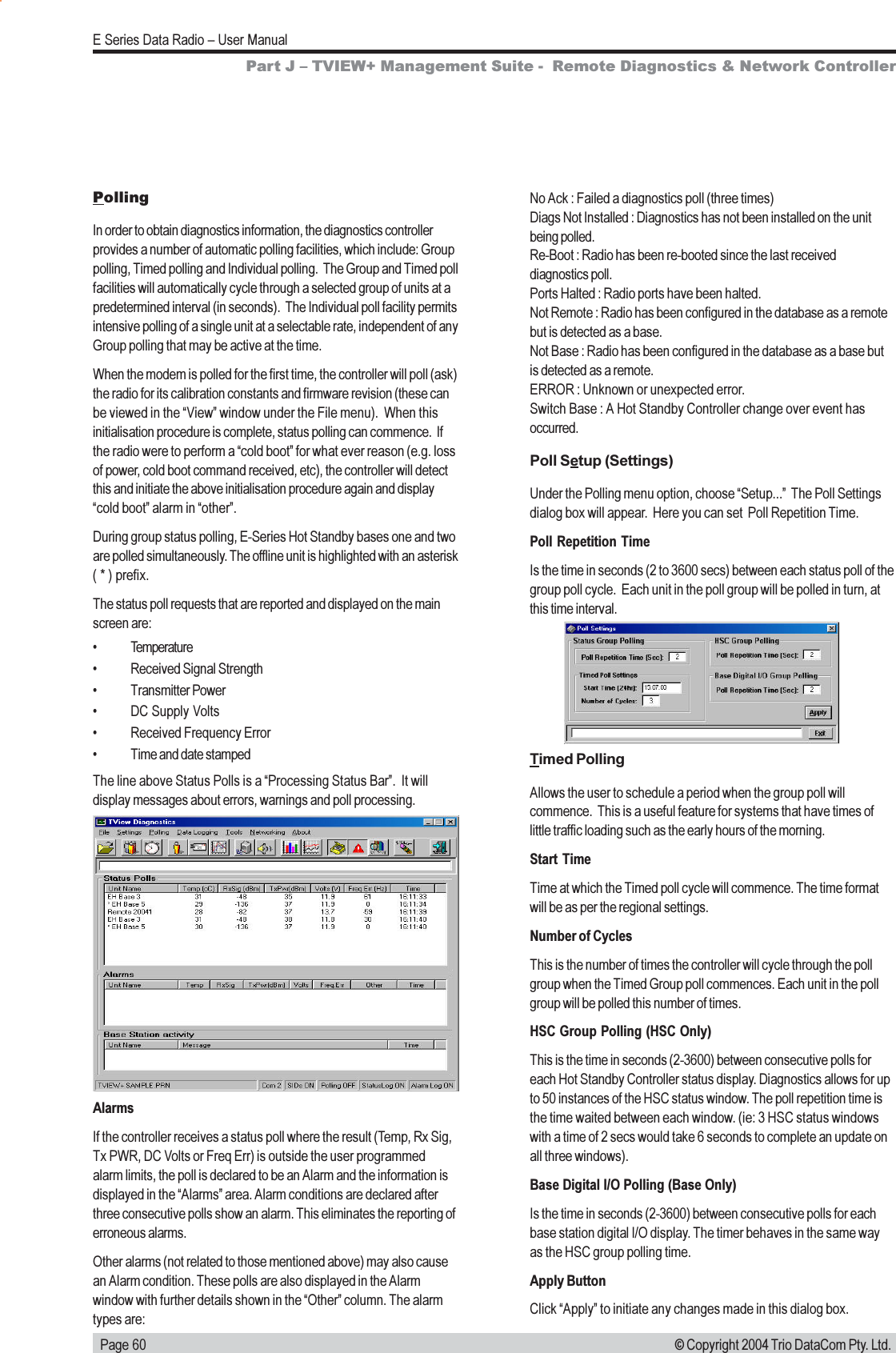   Page 60E Series Data Radio  User Manual© Copyright 2004 Trio DataCom Pty. Ltd.PollingIn order to obtain diagnostics information, the diagnostics controllerprovides a number of automatic polling facilities, which include: Grouppolling, Timed polling and Individual polling.  The Group and Timed pollfacilities will automatically cycle through a selected group of units at apredetermined interval (in seconds).  The Individual poll facility permitsintensive polling of a single unit at a selectable rate, independent of anyGroup polling that may be active at the time.When the modem is polled for the first time, the controller will poll (ask)the radio for its calibration constants and firmware revision (these canbe viewed in the View window under the File menu).  When thisinitialisation procedure is complete, status polling can commence.  Ifthe radio were to perform a cold boot for what ever reason (e.g. lossof power, cold boot command received, etc), the controller will detectthis and initiate the above initialisation procedure again and displaycold boot alarm in other.During group status polling, E-Series Hot Standby bases one and twoare polled simultaneously. The offline unit is highlighted with an asterisk( * ) prefix.The status poll requests that are reported and displayed on the mainscreen are: Temperature Received Signal Strength Transmitter Power DC Supply Volts Received Frequency Error Time and date stampedThe line above Status Polls is a Processing Status Bar.  It willdisplay messages about errors, warnings and poll processing.No Ack : Failed a diagnostics poll (three times)Diags Not Installed : Diagnostics has not been installed on the unitbeing polled.Re-Boot : Radio has been re-booted since the last receiveddiagnostics poll.Ports Halted : Radio ports have been halted.Not Remote : Radio has been configured in the database as a remotebut is detected as a base.Not Base : Radio has been configured in the database as a base butis detected as a remote.ERROR : Unknown or unexpected error.Switch Base : A Hot Standby Controller change over event hasoccurred.Poll Setup (Settings)Under the Polling menu option, choose Setup...  The Poll Settingsdialog box will appear.  Here you can set  Poll Repetition Time.Poll Repetition TimeIs the time in seconds (2 to 3600 secs) between each status poll of thegroup poll cycle.  Each unit in the poll group will be polled in turn, atthis time interval.Part J  TVIEW+ Management Suite -  Remote Diagnostics &amp; Network ControllerAlarmsIf the controller receives a status poll where the result (Temp, Rx Sig,Tx PWR, DC Volts or Freq Err) is outside the user programmedalarm limits, the poll is declared to be an Alarm and the information isdisplayed in the Alarms area. Alarm conditions are declared afterthree consecutive polls show an alarm. This eliminates the reporting oferroneous alarms.Other alarms (not related to those mentioned above) may also causean Alarm condition. These polls are also displayed in the Alarmwindow with further details shown in the Other column. The alarmtypes are:Timed PollingAllows the user to schedule a period when the group poll willcommence.  This is a useful feature for systems that have times oflittle traffic loading such as the early hours of the morning.Start TimeTime at which the Timed poll cycle will commence. The time formatwill be as per the regional settings.Number of CyclesThis is the number of times the controller will cycle through the pollgroup when the Timed Group poll commences. Each unit in the pollgroup will be polled this number of times.HSC Group Polling (HSC Only)This is the time in seconds (2-3600) between consecutive polls foreach Hot Standby Controller status display. Diagnostics allows for upto 50 instances of the HSC status window. The poll repetition time isthe time waited between each window. (ie: 3 HSC status windowswith a time of 2 secs would take 6 seconds to complete an update onall three windows).Base Digital I/O Polling (Base Only)Is the time in seconds (2-3600) between consecutive polls for eachbase station digital I/O display. The timer behaves in the same wayas the HSC group polling time.Apply ButtonClick Apply to initiate any changes made in this dialog box.