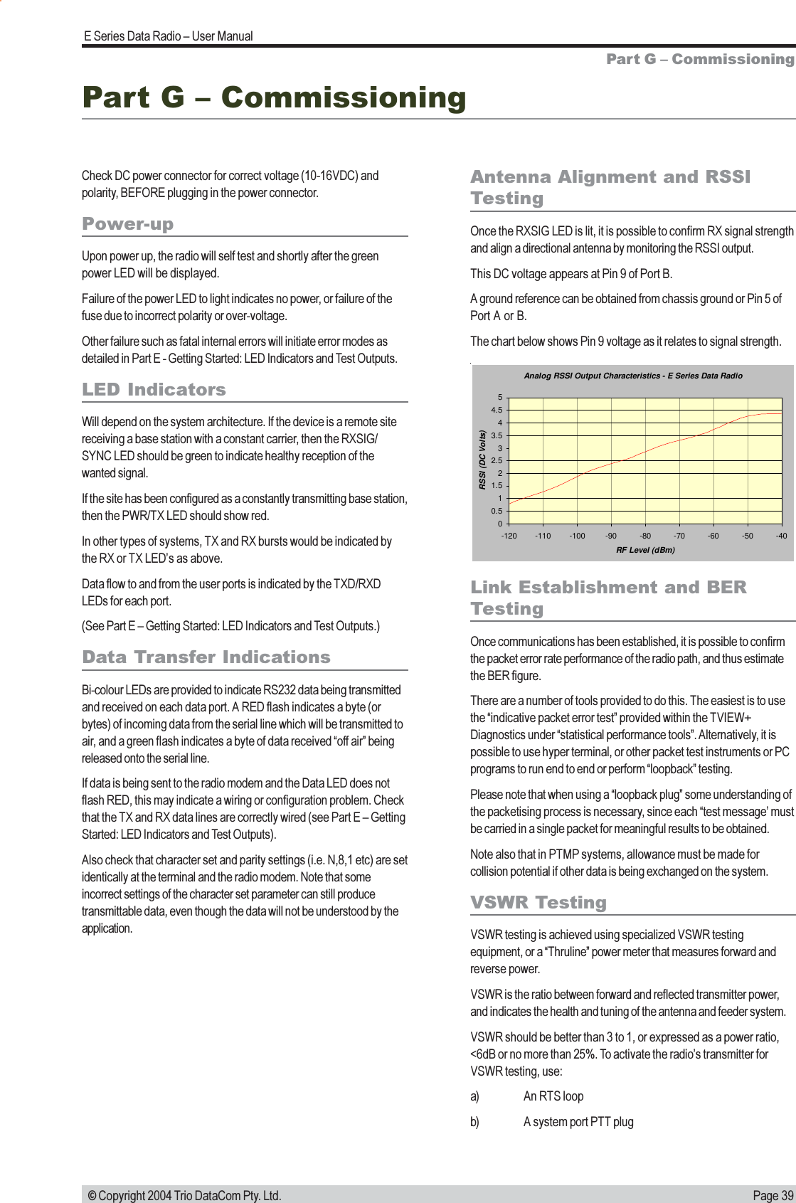 Page 39E Series Data Radio  User Manual © Copyright 2004 Trio DataCom Pty. Ltd.Part G  CommissioningCheck DC power connector for correct voltage (10-16VDC) andpolarity, BEFORE plugging in the power connector.Power-upUpon power up, the radio will self test and shortly after the greenpower LED will be displayed.Failure of the power LED to light indicates no power, or failure of thefuse due to incorrect polarity or over-voltage.Other failure such as fatal internal errors will initiate error modes asdetailed in Part E - Getting Started: LED Indicators and Test Outputs.LED IndicatorsWill depend on the system architecture. If the device is a remote sitereceiving a base station with a constant carrier, then the RXSIG/SYNC LED should be green to indicate healthy reception of thewanted signal.If the site has been configured as a constantly transmitting base station,then the PWR/TX LED should show red.In other types of systems, TX and RX bursts would be indicated bythe RX or TX LEDs as above.Data flow to and from the user ports is indicated by the TXD/RXDLEDs for each port.(See Part E  Getting Started: LED Indicators and Test Outputs.)Data Transfer IndicationsBi-colour LEDs are provided to indicate RS232 data being transmittedand received on each data port. A RED flash indicates a byte (orbytes) of incoming data from the serial line which will be transmitted toair, and a green flash indicates a byte of data received off air beingreleased onto the serial line.If data is being sent to the radio modem and the Data LED does notflash RED, this may indicate a wiring or configuration problem. Checkthat the TX and RX data lines are correctly wired (see Part E  GettingStarted: LED Indicators and Test Outputs).Also check that character set and parity settings (i.e. N,8,1 etc) are setidentically at the terminal and the radio modem. Note that someincorrect settings of the character set parameter can still producetransmittable data, even though the data will not be understood by theapplication.Antenna Alignment and RSSITestingOnce the RXSIG LED is lit, it is possible to confirm RX signal strengthand align a directional antenna by monitoring the RSSI output.This DC voltage appears at Pin 9 of Port B.A ground reference can be obtained from chassis ground or Pin 5 ofPort A or B.The chart below shows Pin 9 voltage as it relates to signal strength.Part G  CommissioningLink Establishment and BERTestingOnce communications has been established, it is possible to confirmthe packet error rate performance of the radio path, and thus estimatethe BER figure.There are a number of tools provided to do this. The easiest is to usethe indicative packet error test provided within the TVIEW+Diagnostics under statistical performance tools. Alternatively, it ispossible to use hyper terminal, or other packet test instruments or PCprograms to run end to end or perform loopback testing.Please note that when using a loopback plug some understanding ofthe packetising process is necessary, since each test message mustbe carried in a single packet for meaningful results to be obtained.Note also that in PTMP systems, allowance must be made forcollision potential if other data is being exchanged on the system.VSWR TestingVSWR testing is achieved using specialized VSWR testingequipment, or a Thruline power meter that measures forward andreverse power.VSWR is the ratio between forward and reflected transmitter power,and indicates the health and tuning of the antenna and feeder system.VSWR should be better than 3 to 1, or expressed as a power ratio,&lt;6dB or no more than 25%. To activate the radios transmitter forVSWR testing, use:a) An RTS loopb) A system port PTT plugAnalog RSSI Output Characteristics - E Series Data Radio00.511.522.533.544.55-120 -110 -100 -90 -80 -70 -60 -50 -40RF Level (dBm)RSSI (DC Volts)