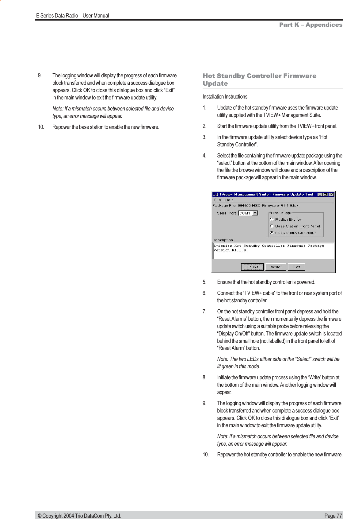 Page 77E Series Data Radio  User Manual © Copyright 2004 Trio DataCom Pty. Ltd.9. The logging window will display the progress of each firmwareblock transferred and when complete a success dialogue boxappears. Click OK to close this dialogue box and click Exitin the main window to exit the firmware update utility.Note: If a mismatch occurs between selected file and devicetype, an error message will appear.10. Repower the base station to enable the new firmware.Hot Standby Controller FirmwareUpdateInstallation Instructions:1. Update of the hot standby firmware uses the firmware updateutility supplied with the TVIEW+ Management Suite.2. Start the firmware update utility from the TVIEW+ front panel.3. In the firmware update utility select device type as HotStandby Controller.4. Select the file containing the firmware update package using theselect button at the bottom of the main window. After openingthe file the browse window will close and a description of thefirmware package will appear in the main window.5. Ensure that the hot standby controller is powered.6. Connect the TVIEW+ cable to the front or rear system port ofthe hot standby controller.7. On the hot standby controller front panel depress and hold theReset Alarms button, then momentarily depress the firmwareupdate switch using a suitable probe before releasing theDisplay On/Off button. The firmware update switch is locatedbehind the small hole (not labelled) in the front panel to left ofReset Alarm button.Note: The two LEDs either side of the Select switch will belit green in this mode.8. Initiate the firmware update process using the Write button atthe bottom of the main window. Another logging window willappear.9. The logging window will display the progress of each firmwareblock transferred and when complete a success dialogue boxappears. Click OK to close this dialogue box and click Exitin the main window to exit the firmware update utility.Note: If a mismatch occurs between selected file and devicetype, an error message will appear.10. Repower the hot standby controller to enable the new firmware.Part K  Appendices