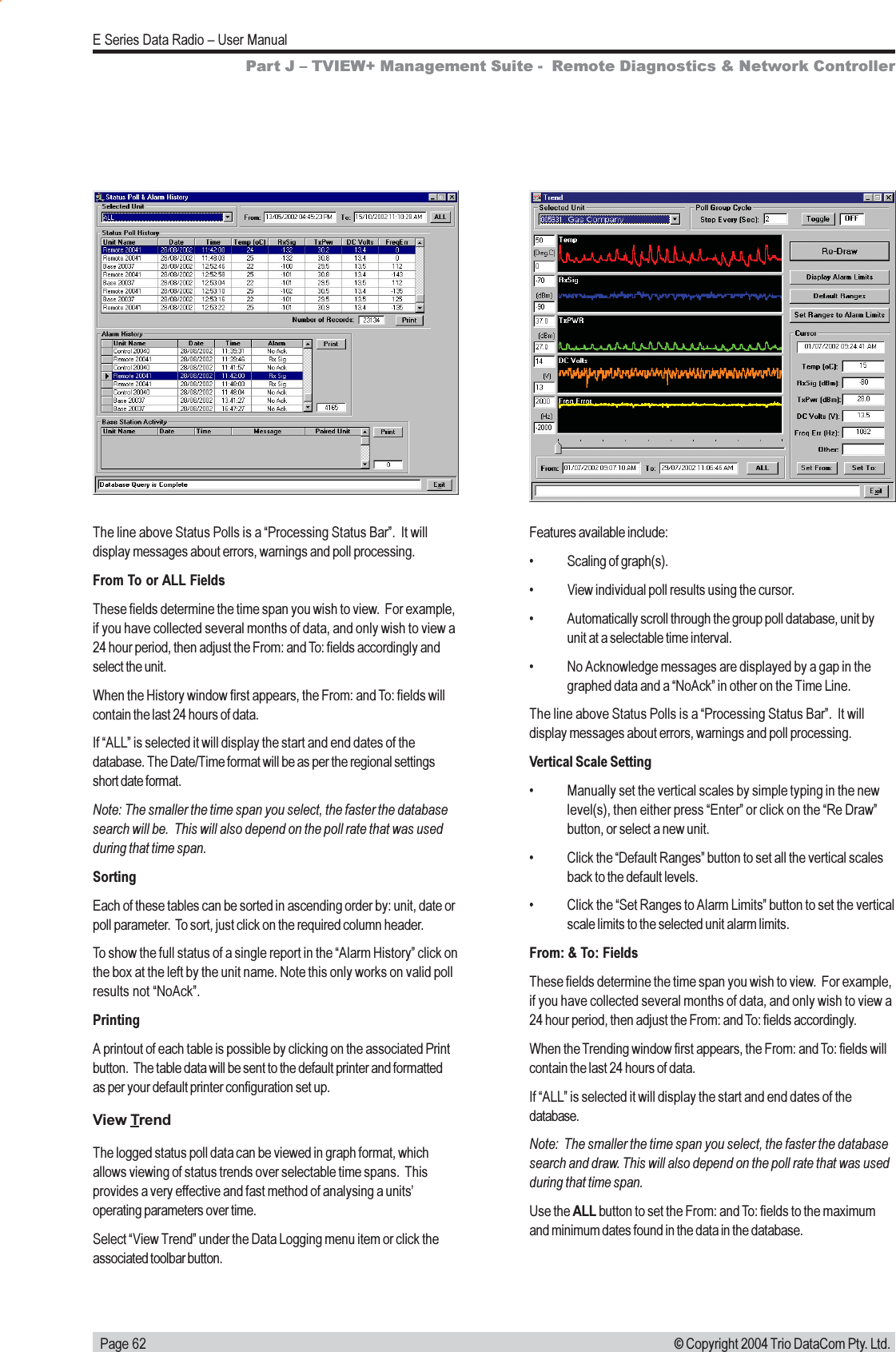   Page 62E Series Data Radio  User Manual© Copyright 2004 Trio DataCom Pty. Ltd.The line above Status Polls is a Processing Status Bar.  It willdisplay messages about errors, warnings and poll processing.From To or ALL FieldsThese fields determine the time span you wish to view.  For example,if you have collected several months of data, and only wish to view a24 hour period, then adjust the From: and To: fields accordingly andselect the unit.When the History window first appears, the From: and To: fields willcontain the last 24 hours of data.If ALL is selected it will display the start and end dates of thedatabase. The Date/Time format will be as per the regional settingsshort date format.Note: The smaller the time span you select, the faster the databasesearch will be.  This will also depend on the poll rate that was usedduring that time span.SortingEach of these tables can be sorted in ascending order by: unit, date orpoll parameter.  To sort, just click on the required column header.To show the full status of a single report in the Alarm History click onthe box at the left by the unit name. Note this only works on valid pollresults not NoAck.PrintingA printout of each table is possible by clicking on the associated Printbutton.  The table data will be sent to the default printer and formattedas per your default printer configuration set up.View TrendThe logged status poll data can be viewed in graph format, whichallows viewing of status trends over selectable time spans.  Thisprovides a very effective and fast method of analysing a unitsoperating parameters over time.Select View Trend under the Data Logging menu item or click theassociated toolbar button.Features available include: Scaling of graph(s). View individual poll results using the cursor. Automatically scroll through the group poll database, unit byunit at a selectable time interval. No Acknowledge messages are displayed by a gap in thegraphed data and a NoAck in other on the Time Line.The line above Status Polls is a Processing Status Bar.  It willdisplay messages about errors, warnings and poll processing.Vertical Scale Setting Manually set the vertical scales by simple typing in the newlevel(s), then either press Enter or click on the Re Drawbutton, or select a new unit. Click the Default Ranges button to set all the vertical scalesback to the default levels. Click the Set Ranges to Alarm Limits button to set the verticalscale limits to the selected unit alarm limits.From: &amp; To: FieldsThese fields determine the time span you wish to view.  For example,if you have collected several months of data, and only wish to view a24 hour period, then adjust the From: and To: fields accordingly.When the Trending window first appears, the From: and To: fields willcontain the last 24 hours of data.If ALL is selected it will display the start and end dates of thedatabase.Note:  The smaller the time span you select, the faster the databasesearch and draw. This will also depend on the poll rate that was usedduring that time span.Use the ALL button to set the From: and To: fields to the maximumand minimum dates found in the data in the database.Part J  TVIEW+ Management Suite -  Remote Diagnostics &amp; Network Controller