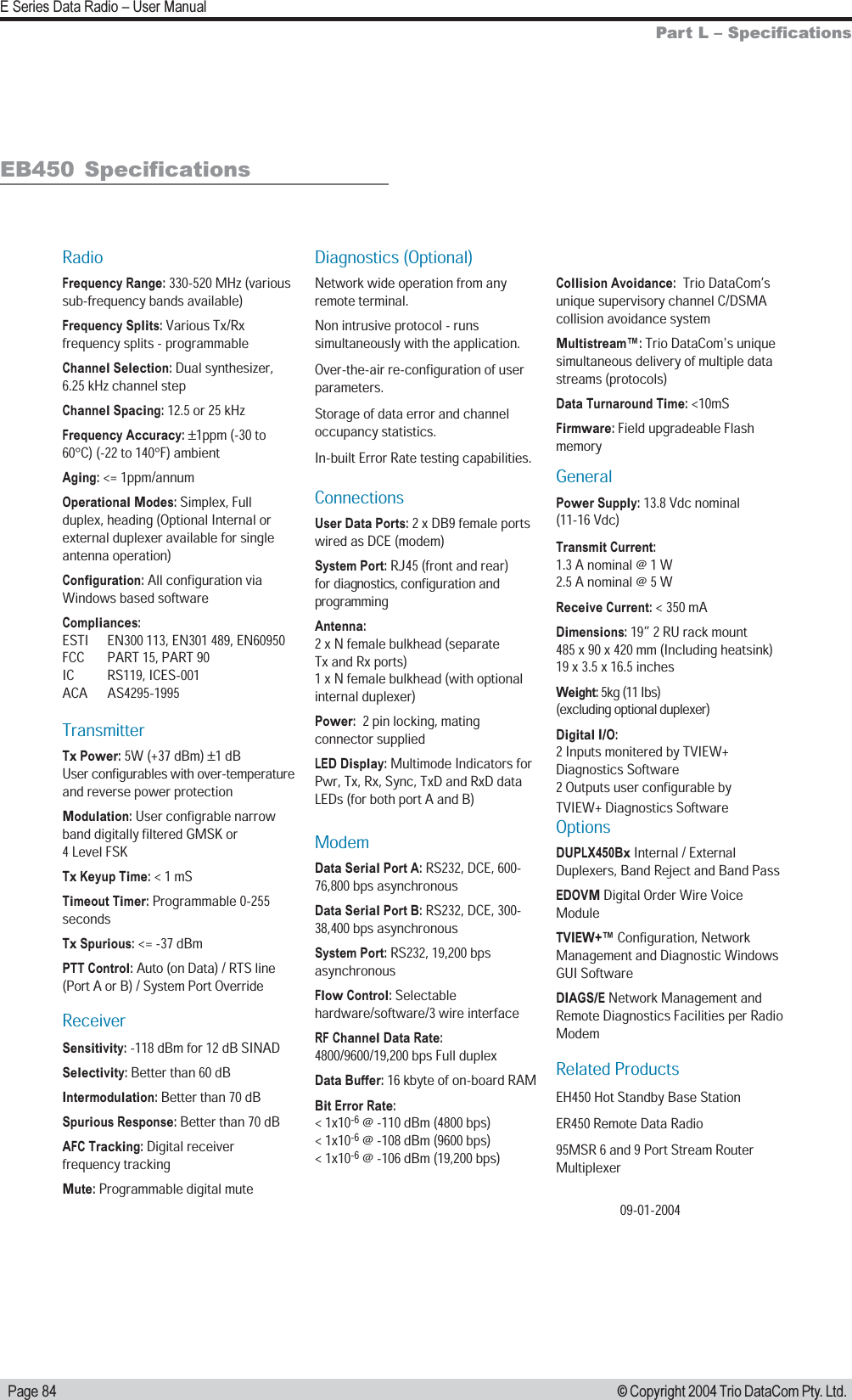   Page 84E Series Data Radio  User Manual© Copyright 2004 Trio DataCom Pty. Ltd.Part L  SpecificationsEB450  SpecificationsRadioFrequency Range: 330-520 MHz (various sub-frequency bands available)Frequency Splits: Various Tx/Rx frequency splits - programmableChannel Selection: Dual synthesizer, 6.25 kHz channel stepChannel Spacing: 12.5 or 25 kHzFrequency Accuracy: ±1ppm (-30 to 60°C) (-22 to 140°F) ambient Aging: &lt;= 1ppm/annumOperational Modes: Simplex, Full duplex, heading (Optional Internal or external duplexer available for single antenna operation) Configuration: All configuration via Windows based softwareCompliances:ESTI   EN300 113, EN301 489, EN60950FCC   PART 15, PART 90IC   RS119, ICES-001ACA   AS4295-1995TransmitterTx Power: 5W (+37 dBm) ±1 dBUser configurables with over-temperature and reverse power protectionModulation: User configrable narrow band digitally filtered GMSK or  4 Level FSKTx Keyup Time: &lt; 1 mS Timeout Timer: Programmable 0-255 secondsTx Spurious: &lt;= -37 dBmPTT Control: Auto (on Data) / RTS line (Port A or B) / System Port OverrideReceiverSensitivity: -118 dBm for 12 dB SINADSelectivity: Better than 60 dBIntermodulation: Better than 70 dBSpurious Response: Better than 70 dBAFC Tracking: Digital receiver frequency trackingMute: Programmable digital muteDiagnostics (Optional)Network wide operation from any remote terminal.Non intrusive protocol - runs simultaneously with the application.Over-the-air re-configuration of user parameters.Storage of data error and channel occupancy statistics. In-built Error Rate testing capabilities.ConnectionsUser Data Ports: 2 x DB9 female ports wired as DCE (modem)System Port: RJ45 (front and rear)  for diagnostics, configuration and programmingAntenna: 2 x N female bulkhead (separate  Tx and Rx ports) 1 x N female bulkhead (with optional   internal duplexer)Power:  2 pin locking, mating connector suppliedLED Display: Multimode Indicators for Pwr, Tx, Rx, Sync, TxD and RxD data LEDs (for both port A and B)ModemData Serial Port A: RS232, DCE, 600-76,800 bps asynchronousData Serial Port B: RS232, DCE, 300-38,400 bps asynchronousSystem Port: RS232, 19,200 bps asynchronousFlow Control: Selectable hardware/software/3 wire interfaceRF Channel Data Rate: 4800/9600/19,200 bps Full duplexData Buffer: 16 kbyte of on-board RAMBit Error Rate: &lt; 1x10-6 @ -110 dBm (4800 bps)&lt; 1x10-6 @ -108 dBm (9600 bps) &lt; 1x10-6 @ -106 dBm (19,200 bps)Collision Avoidance:  Trio DataCom’s unique supervisory channel C/DSMA collision avoidance systemMultistream™: Trio DataCom&apos;s unique simultaneous delivery of multiple data streams (protocols)Data Turnaround Time: &lt;10mSFirmware: Field upgradeable FlashmemoryGeneralPower Supply: 13.8 Vdc nominal (11-16 Vdc)Transmit Current: 1.3 A nominal @ 1 W 2.5 A nominal @ 5 W Receive Current: &lt; 350 mADimensions: 19” 2 RU rack mount 485 x 90 x 420 mm (Including heatsink) 19 x 3.5 x 16.5 inchesWeight: 5kg (11 Ibs)  (excluding optional duplexer)Digital I/O:2 Inputs monitered by TVIEW+ Diagnostics Software2 Outputs user configurable by TVIEW+ Diagnostics SoftwareOptions DUPLX450Bx Internal / External Duplexers, Band Reject and Band PassEDOVM Digital Order Wire Voice ModuleTVIEW+™ Configuration, Network Management and Diagnostic Windows GUI SoftwareDIAGS/E Network Management and Remote Diagnostics Facilities per Radio ModemRelated ProductsEH450 Hot Standby Base StationER450 Remote Data Radio95MSR 6 and 9 Port Stream Router   Multiplexer09-01-2004