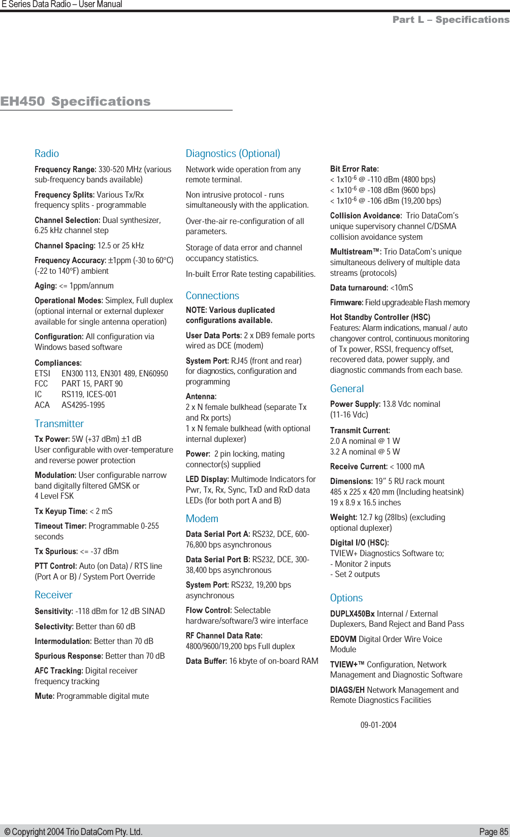 Page 85E Series Data Radio  User Manual © Copyright 2004 Trio DataCom Pty. Ltd.Part L  SpecificationsEH450  SpecificationsRadioFrequency Range: 330-520 MHz (various sub-frequency bands available)Frequency Splits: Various Tx/Rx frequency splits - programmableChannel Selection: Dual synthesizer, 6.25 kHz channel stepChannel Spacing: 12.5 or 25 kHz Frequency Accuracy: ±1ppm (-30 to 60°C) (-22 to 140°F) ambientAging: &lt;= 1ppm/annumOperational Modes: Simplex, Full duplex (optional internal or external duplexer available for single antenna operation)Configuration: All configuration via  Windows based softwareCompliances: ETSI  EN300 113, EN301 489, EN60950FCC  PART 15, PART 90IC RS119, ICES-001ACA AS4295-1995TransmitterTx Power: 5W (+37 dBm) ±1 dBUser configurable with over-temperature and reverse power protectionModulation: User configurable narrow band digitally filtered GMSK or  4 Level FSKTx Keyup Time: &lt; 2 mS  Timeout Timer: Programmable 0-255 secondsTx Spurious: &lt;= -37 dBmPTT Control: Auto (on Data) / RTS line (Port A or B) / System Port OverrideReceiverSensitivity: -118 dBm for 12 dB SINADSelectivity: Better than 60 dBIntermodulation: Better than 70 dBSpurious Response: Better than 70 dBAFC Tracking: Digital receiver frequency trackingMute: Programmable digital muteDiagnostics (Optional)Network wide operation from any remote terminal.Non intrusive protocol - runs simultaneously with the application.Over-the-air re-configuration of all parameters.Storage of data error and channel occupancy statistics. In-built Error Rate testing capabilities.ConnectionsNOTE: Various duplicated configurations available.User Data Ports: 2 x DB9 female ports wired as DCE (modem)System Port: RJ45 (front and rear)  for diagnostics, configuration and programmingAntenna: 2 x N female bulkhead (separate Tx and Rx ports) 1 x N female bulkhead (with optional  internal duplexer)Power:  2 pin locking, mating connector(s) suppliedLED Display: Multimode Indicators for Pwr, Tx, Rx, Sync, TxD and RxD data LEDs (for both port A and B)ModemData Serial Port A: RS232, DCE, 600-76,800 bps asynchronousData Serial Port B: RS232, DCE, 300-38,400 bps asynchronousSystem Port: RS232, 19,200 bps asynchronousFlow Control: Selectable hardware/software/3 wire interfaceRF Channel Data Rate: 4800/9600/19,200 bps Full duplexData Buffer: 16 kbyte of on-board RAMBit Error Rate: &lt; 1x10-6 @ -110 dBm (4800 bps)&lt; 1x10-6 @ -108 dBm (9600 bps) &lt; 1x10-6 @ -106 dBm (19,200 bps)Collision Avoidance:  Trio DataCom’s unique supervisory channel C/DSMA collision avoidance systemMultistream™: Trio DataCom&apos;s unique simultaneous delivery of multiple data streams (protocols)Data turnaround: &lt;10mSFirmware: Field upgradeable Flash memoryHot Standby Controller (HSC)Features: Alarm indications, manual / auto changover control, continuous monitoring of Tx power, RSSI, frequency offset, recovered data, power supply, and diagnostic commands from each base. GeneralPower Supply: 13.8 Vdc nominal (11-16 Vdc)Transmit Current: 2.0 A nominal @ 1 W 3.2 A nominal @ 5 WReceive Current: &lt; 1000 mADimensions: 19” 5 RU rack mount 485 x 225 x 420 mm (Including heatsink) 19 x 8.9 x 16.5 inchesWeight: 12.7 kg (28Ibs) (excluding optional duplexer)Digital I/O (HSC):TVIEW+ Diagnostics Software to;- Monitor 2 inputs- Set 2 outputsOptions DUPLX450Bx Internal / External Duplexers, Band Reject and Band PassEDOVM Digital Order Wire Voice ModuleTVIEW+™ Configuration, Network Management and Diagnostic SoftwareDIAGS/EH Network Management and Remote Diagnostics Facilities09-01-2004